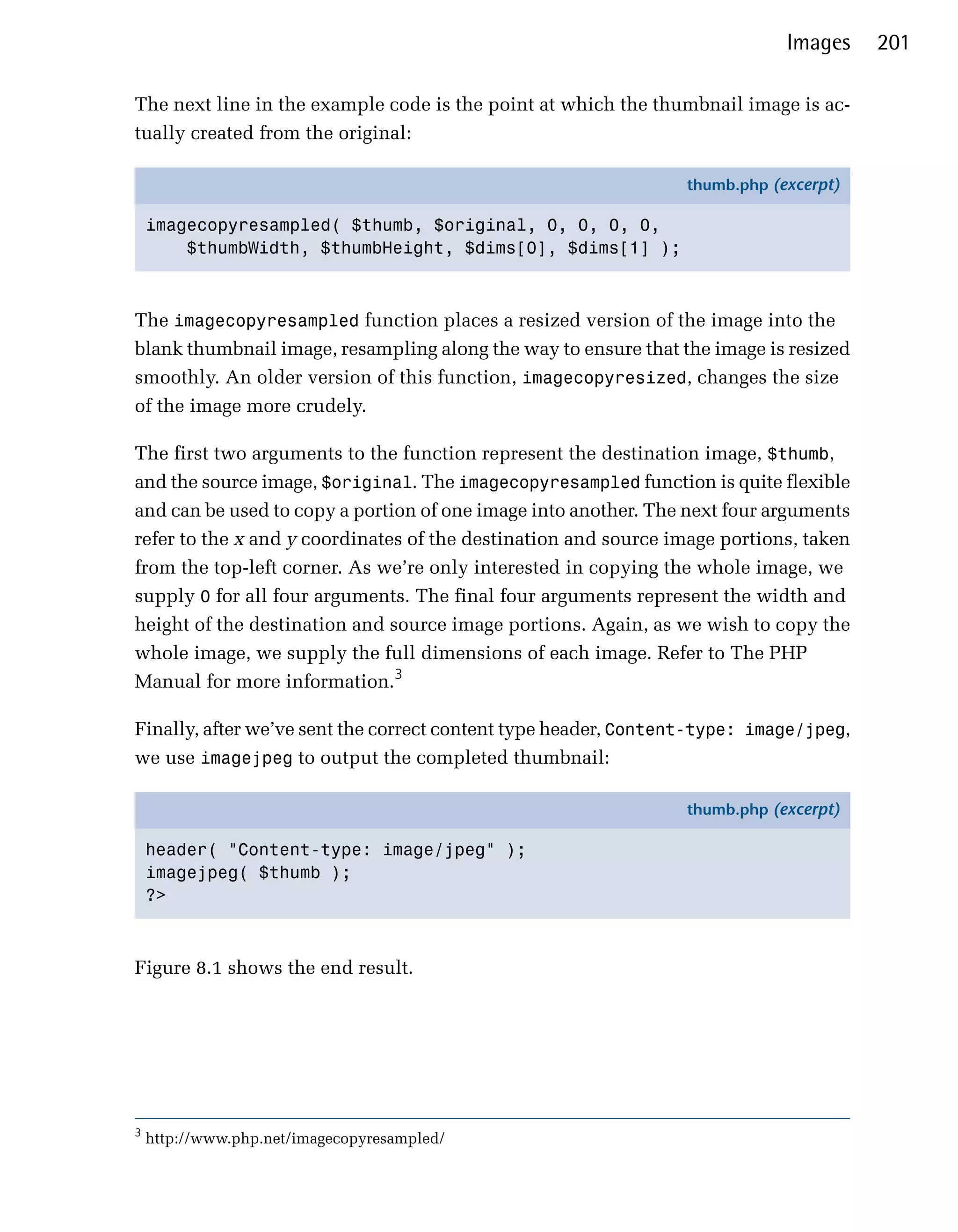 Images     201

The next line in the example code is the point at which the thumbnail image is ac­
tually created from the original:

                                                                thumb.php (excerpt)

    imagecopyresampled( $thumb, $original, 0, 0, 0, 0,
        $thumbWidth, $thumbHeight, $dims[0], $dims[1] );



The imagecopyresampled function places a resized version of the image into the
blank thumbnail image, resampling along the way to ensure that the image is resized
smoothly. An older version of this function, imagecopyresized, changes the size
of the image more crudely.

The first two arguments to the function represent the destination image, $thumb,
and the source image, $original. The imagecopyresampled function is quite flexible
and can be used to copy a portion of one image into another. The next four arguments
refer to the x and y coordinates of the destination and source image portions, taken
from the top-left corner. As we’re only interested in copying the whole image, we
supply 0 for all four arguments. The final four arguments represent the width and
height of the destination and source image portions. Again, as we wish to copy the
whole image, we supply the full dimensions of each image. Refer to The PHP
Manual for more information.3

Finally, after we’ve sent the correct content type header, Content-type: image/jpeg,
we use imagejpeg to output the completed thumbnail:

                                                                thumb.php (excerpt)

    header( "Content-type: image/jpeg" );
    imagejpeg( $thumb );
    ?>



Figure 8.1 shows the end result.




3
    http://www.php.net/imagecopyresampled/
 