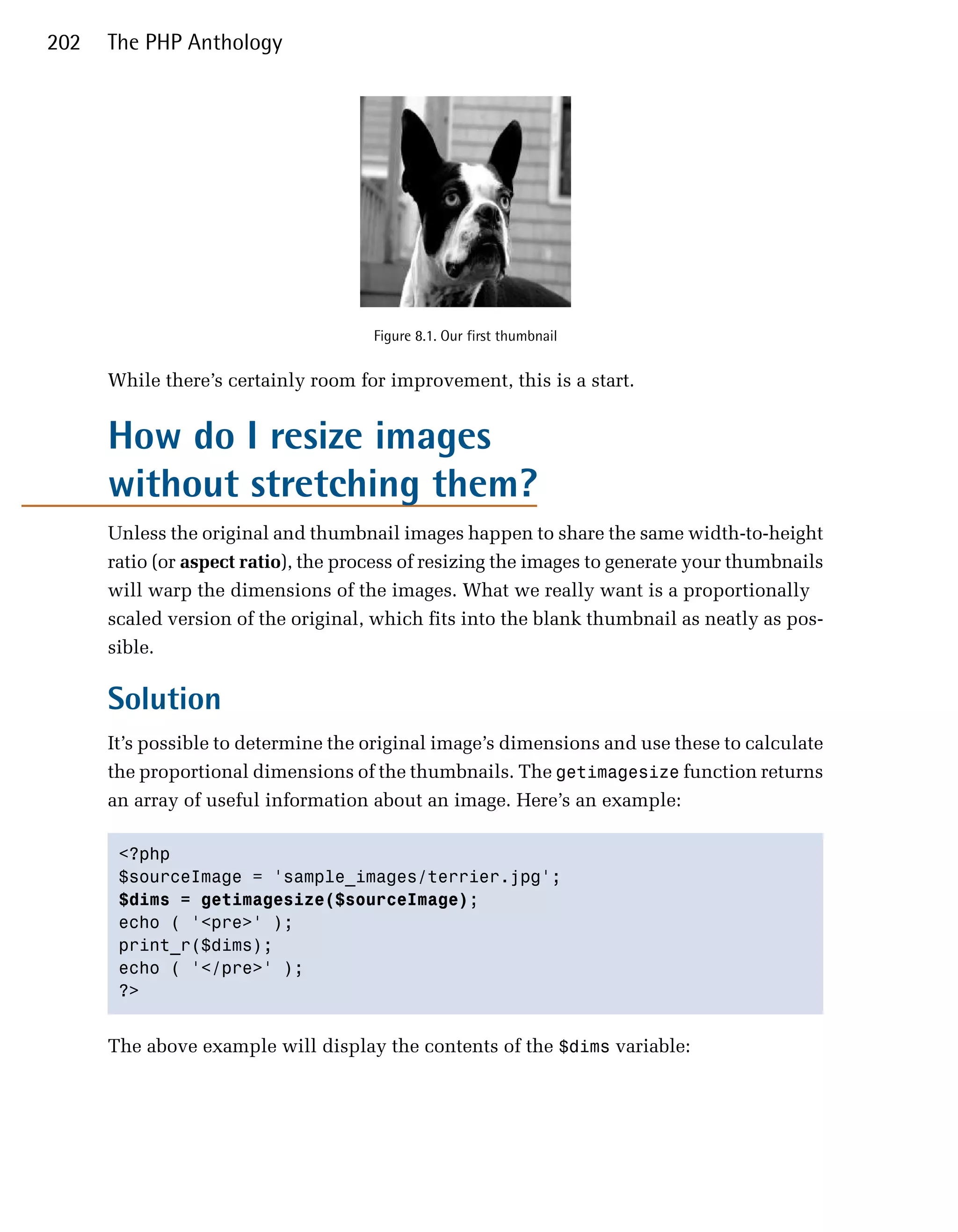 202   The PHP Anthology




                                      Figure 8.1. Our first thumbnail


      While there’s certainly room for improvement, this is a start.


      How do I resize images
      without stretching them?
      Unless the original and thumbnail images happen to share the same width-to-height
      ratio (or aspect ratio), the process of resizing the images to generate your thumbnails
      will warp the dimensions of the images. What we really want is a proportionally
      scaled version of the original, which fits into the blank thumbnail as neatly as pos­
      sible.

      Solution
      It’s possible to determine the original image’s dimensions and use these to calculate
      the proportional dimensions of the thumbnails. The getimagesize function returns
      an array of useful information about an image. Here’s an example:

       <?php

       $sourceImage = 'sample_images/terrier.jpg';

       $dims = getimagesize($sourceImage);

       echo ( '<pre>' );

       print_r($dims);

       echo ( '</pre>' );

       ?>



      The above example will display the contents of the $dims variable:
 