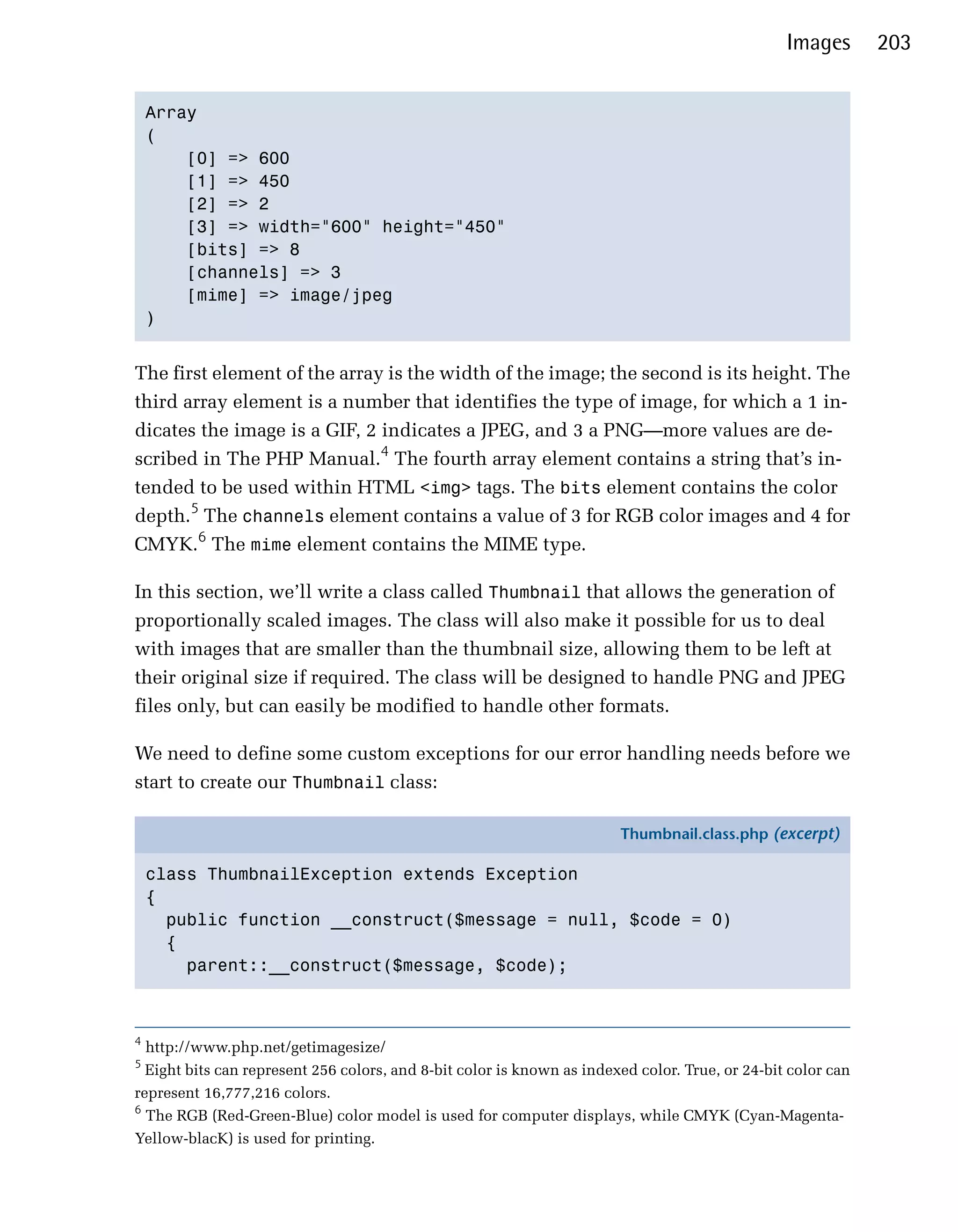 Images        203


    Array

    (

        [0] => 600

        [1] => 450

        [2] => 2

        [3] => width="600" height="450"

        [bits] => 8

        [channels] => 3

        [mime] => image/jpeg

    )



The first element of the array is the width of the image; the second is its height. The
third array element is a number that identifies the type of image, for which a 1 in­
dicates the image is a GIF, 2 indicates a JPEG, and 3 a PNG—more values are de­
scribed in The PHP Manual.4 The fourth array element contains a string that’s in­
tended to be used within HTML <img> tags. The bits element contains the color
depth.5 The channels element contains a value of 3 for RGB color images and 4 for
CMYK.6 The mime element contains the MIME type.

In this section, we’ll write a class called Thumbnail that allows the generation of
proportionally scaled images. The class will also make it possible for us to deal
with images that are smaller than the thumbnail size, allowing them to be left at
their original size if required. The class will be designed to handle PNG and JPEG
files only, but can easily be modified to handle other formats.

We need to define some custom exceptions for our error handling needs before we
start to create our Thumbnail class:

                                                                        Thumbnail.class.php (excerpt)

    class ThumbnailException extends Exception
    {
      public function __construct($message = null, $code = 0)
      {
        parent::__construct($message, $code);



4
  http://www.php.net/getimagesize/

5
  Eight bits can represent 256 colors, and 8-bit color is known as indexed color. True, or 24-bit color can

represent 16,777,216 colors.

6
  The RGB (Red-Green-Blue) color model is used for computer displays, while CMYK (Cyan-Magenta-

Yellow-blacK) is used for printing.

 