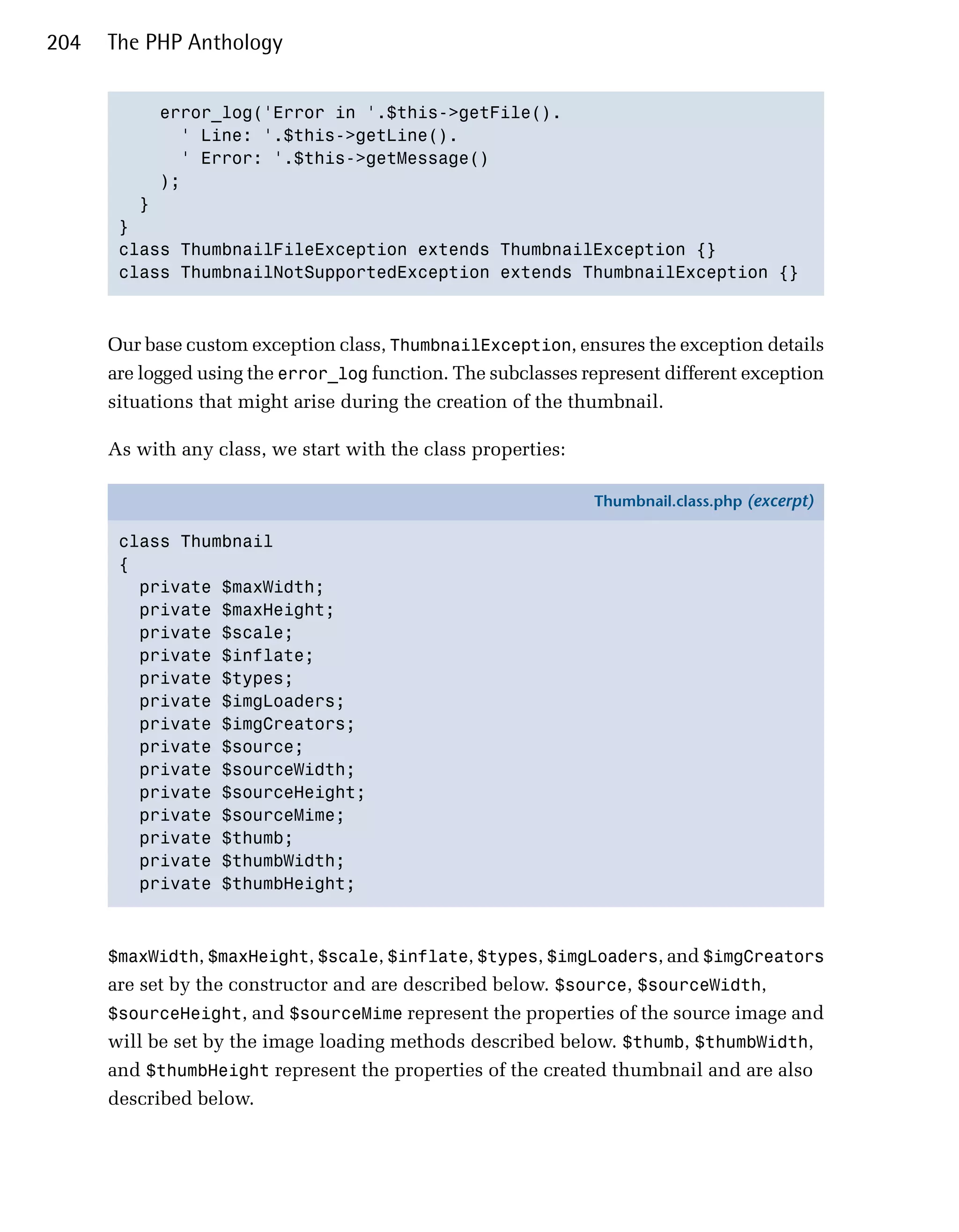204   The PHP Anthology


           error_log('Error in '.$this->getFile().

             ' Line: '.$this->getLine().

             ' Error: '.$this->getMessage()

           );

         }

       }

       class ThumbnailFileException extends ThumbnailException {}

       class ThumbnailNotSupportedException extends ThumbnailException {}




      Our base custom exception class, ThumbnailException, ensures the exception details
      are logged using the error_log function. The subclasses represent different exception
      situations that might arise during the creation of the thumbnail.

      As with any class, we start with the class properties:

                                                               Thumbnail.class.php (excerpt)

       class Thumbnail
       {
         private $maxWidth;
         private $maxHeight;
         private $scale;
         private $inflate;
         private $types;
         private $imgLoaders;
         private $imgCreators;
         private $source;
         private $sourceWidth;
         private $sourceHeight;
         private $sourceMime;
         private $thumb;
         private $thumbWidth;
         private $thumbHeight;



      $maxWidth, $maxHeight, $scale, $inflate, $types, $imgLoaders, and $imgCreators
      are set by the constructor and are described below. $source, $sourceWidth,
      $sourceHeight, and $sourceMime represent the properties of the source image and
      will be set by the image loading methods described below. $thumb, $thumbWidth,
      and $thumbHeight represent the properties of the created thumbnail and are also
      described below.
 