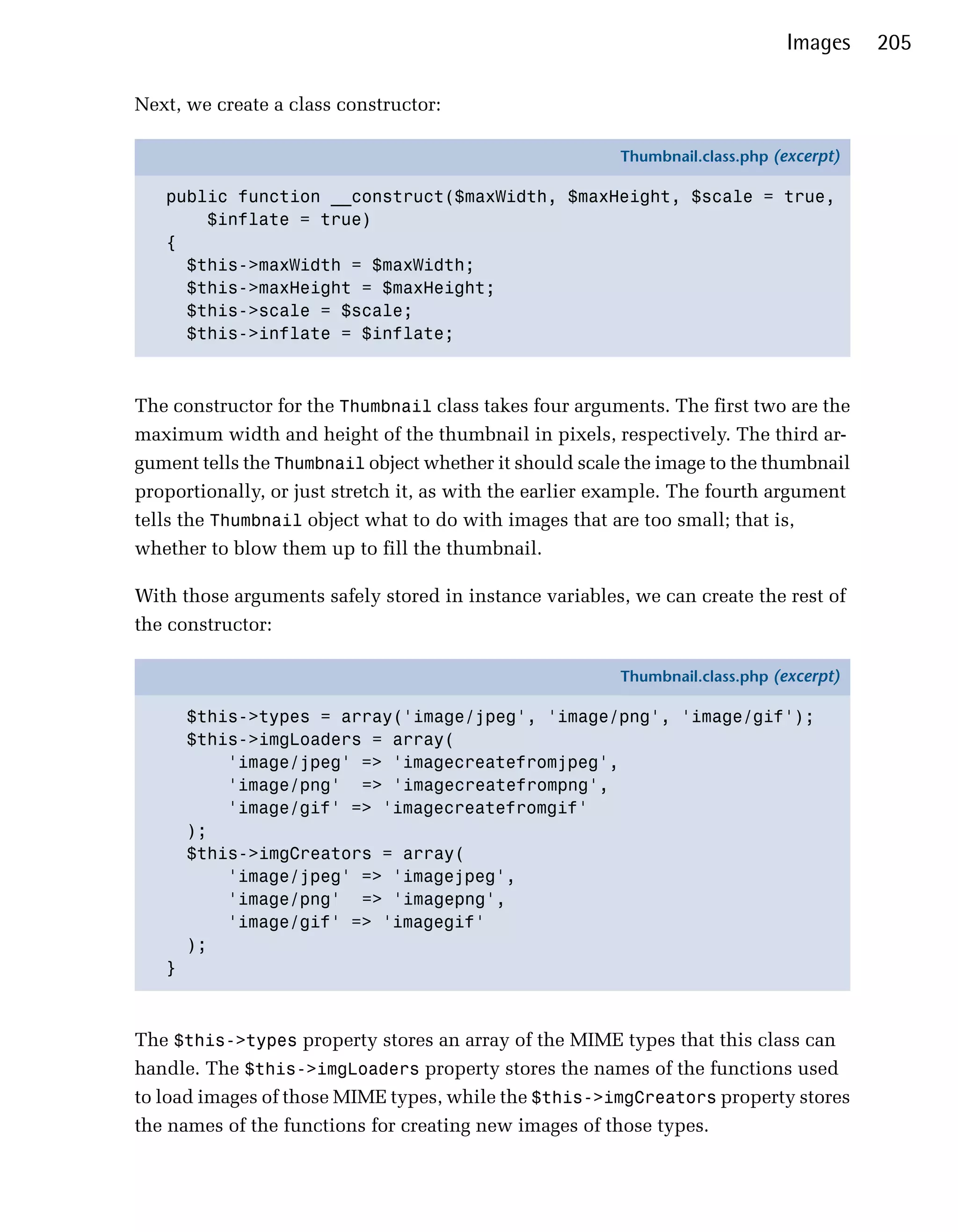 Images    205

Next, we create a class constructor:

                                                         Thumbnail.class.php (excerpt)

   public function __construct($maxWidth, $maxHeight, $scale = true,
       $inflate = true)
   {
     $this->maxWidth = $maxWidth;
     $this->maxHeight = $maxHeight;
     $this->scale = $scale;
     $this->inflate = $inflate;



The constructor for the Thumbnail class takes four arguments. The first two are the
maximum width and height of the thumbnail in pixels, respectively. The third ar­
gument tells the Thumbnail object whether it should scale the image to the thumbnail
proportionally, or just stretch it, as with the earlier example. The fourth argument
tells the Thumbnail object what to do with images that are too small; that is,
whether to blow them up to fill the thumbnail.

With those arguments safely stored in instance variables, we can create the rest of
the constructor:

                                                         Thumbnail.class.php (excerpt)

       $this->types = array('image/jpeg', 'image/png', 'image/gif');
       $this->imgLoaders = array(
           'image/jpeg' => 'imagecreatefromjpeg',
           'image/png' => 'imagecreatefrompng',
           'image/gif' => 'imagecreatefromgif'
       );
       $this->imgCreators = array(
           'image/jpeg' => 'imagejpeg',
           'image/png' => 'imagepng',
           'image/gif' => 'imagegif'
       );
   }



The $this->types property stores an array of the MIME types that this class can
handle. The $this->imgLoaders property stores the names of the functions used
to load images of those MIME types, while the $this->imgCreators property stores
the names of the functions for creating new images of those types.
 