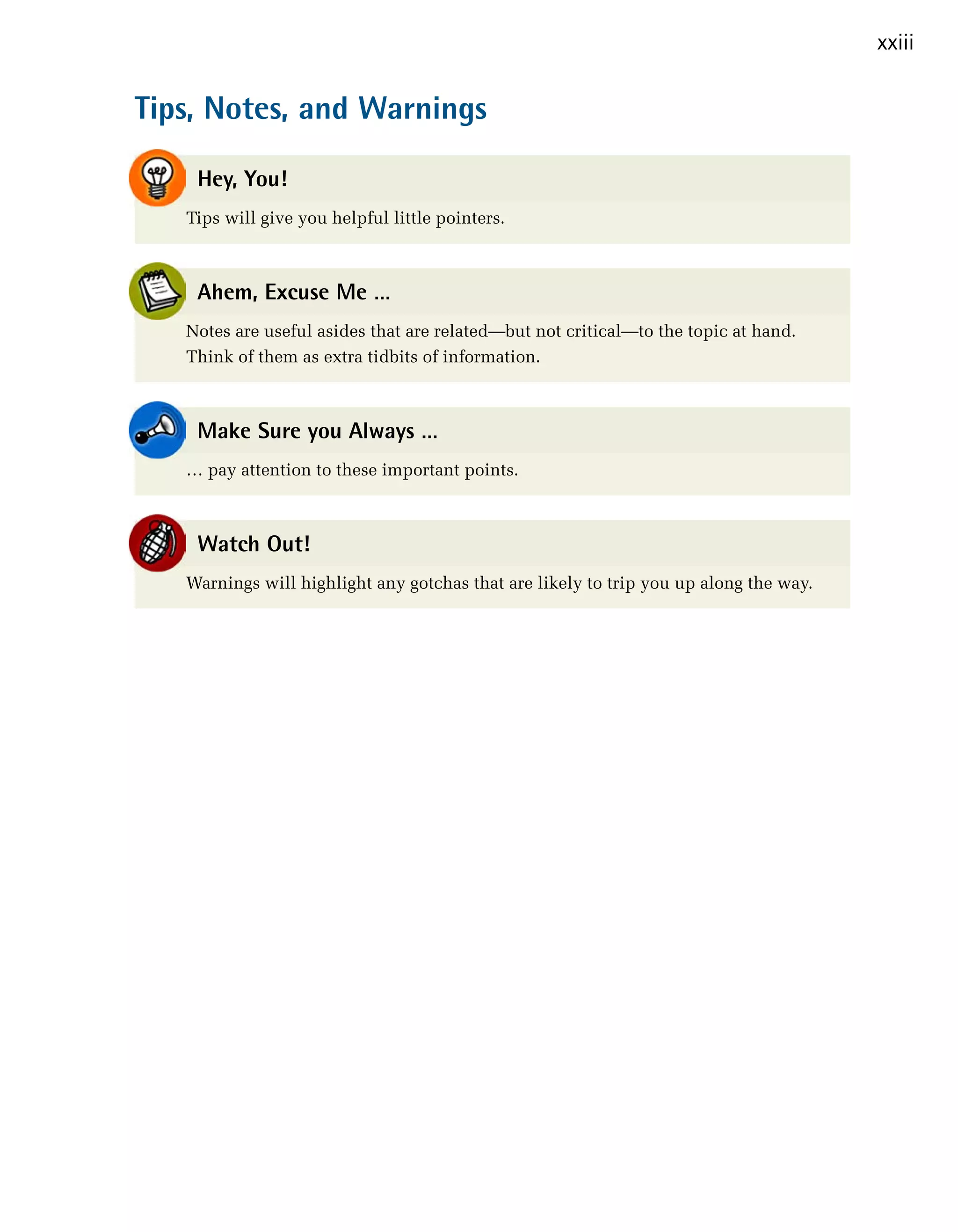 xxiii



Tips, Notes, and Warnings


    Hey, You!
   Tips will give you helpful little pointers.



    Ahem, Excuse Me …
   Notes are useful asides that are related—but not critical—to the topic at hand.
   Think of them as extra tidbits of information.



    Make Sure you Always …
   … pay attention to these important points.



    Watch Out!
   Warnings will highlight any gotchas that are likely to trip you up along the way.
 