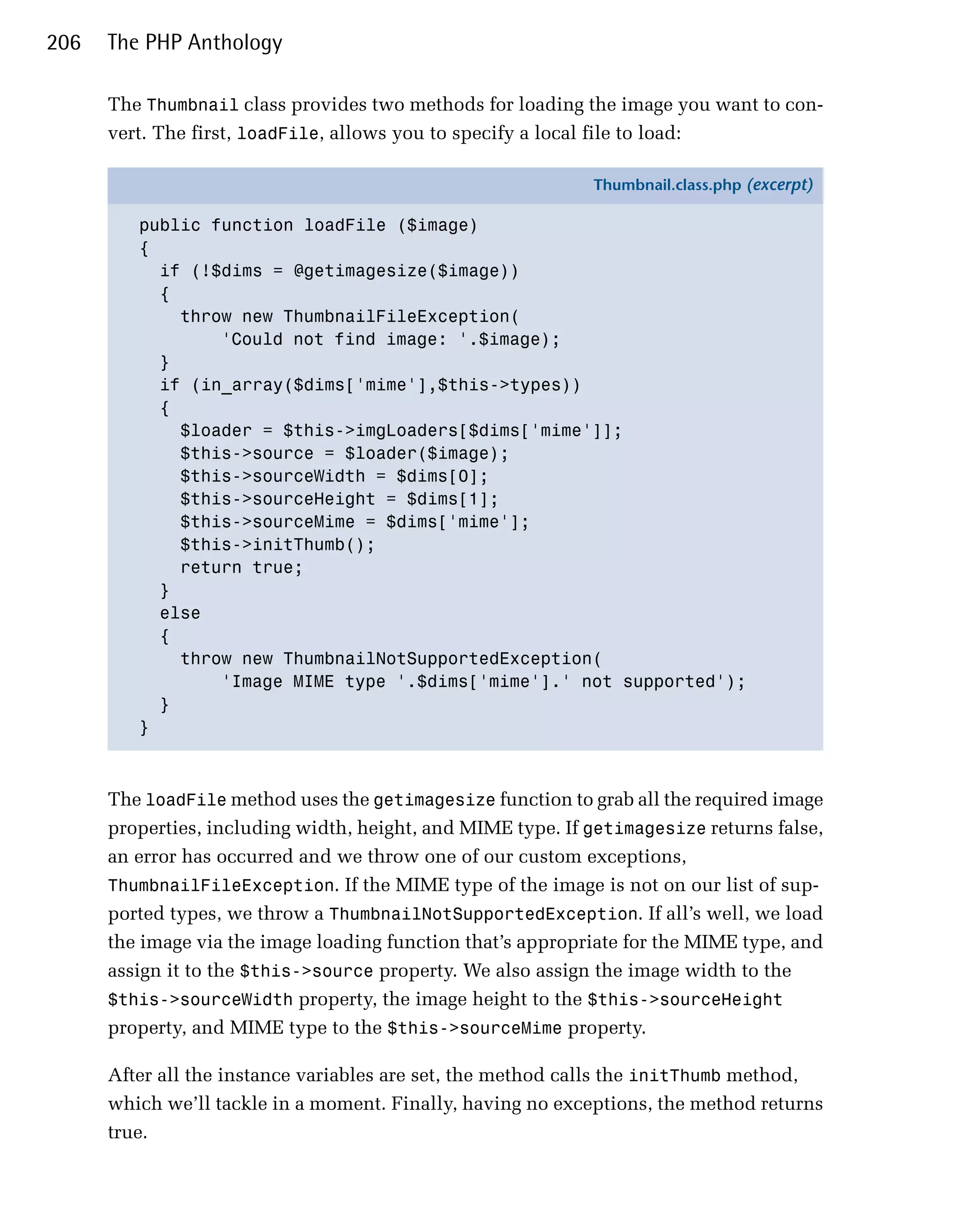 206   The PHP Anthology

      The Thumbnail class provides two methods for loading the image you want to con­
      vert. The first, loadFile, allows you to specify a local file to load:

                                                             Thumbnail.class.php (excerpt)

         public function loadFile ($image)
         {
           if (!$dims = @getimagesize($image))
           {
             throw new ThumbnailFileException(
                 'Could not find image: '.$image);
           }
           if (in_array($dims['mime'],$this->types))
           {
             $loader = $this->imgLoaders[$dims['mime']];
             $this->source = $loader($image);
             $this->sourceWidth = $dims[0];
             $this->sourceHeight = $dims[1];
             $this->sourceMime = $dims['mime'];
             $this->initThumb();
             return true;
           }
           else
           {
             throw new ThumbnailNotSupportedException(
                 'Image MIME type '.$dims['mime'].' not supported');
           }
         }



      The loadFile method uses the getimagesize function to grab all the required image
      properties, including width, height, and MIME type. If getimagesize returns false,
      an error has occurred and we throw one of our custom exceptions,
      ThumbnailFileException. If the MIME type of the image is not on our list of sup­
      ported types, we throw a ThumbnailNotSupportedException. If all’s well, we load
      the image via the image loading function that’s appropriate for the MIME type, and
      assign it to the $this->source property. We also assign the image width to the
      $this->sourceWidth property, the image height to the $this->sourceHeight
      property, and MIME type to the $this->sourceMime property.

      After all the instance variables are set, the method calls the initThumb method,
      which we’ll tackle in a moment. Finally, having no exceptions, the method returns
      true.
 