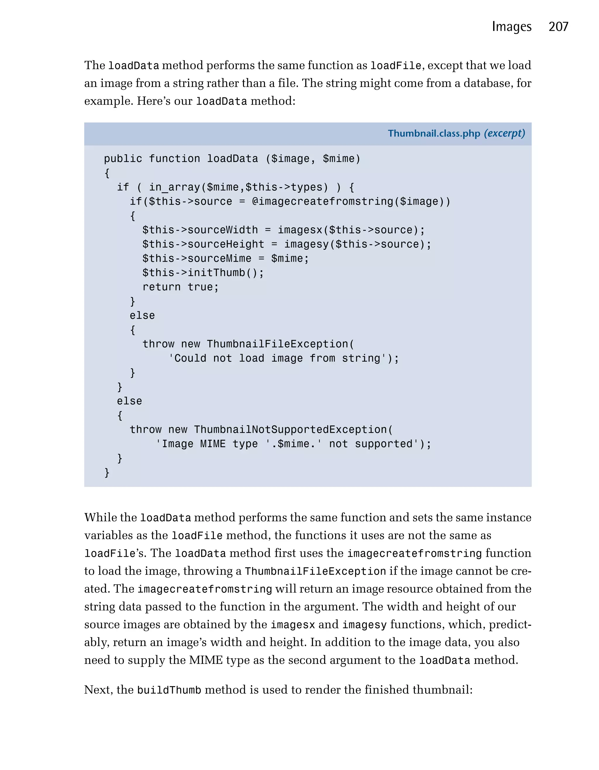 Images    207

The loadData method performs the same function as loadFile, except that we load
an image from a string rather than a file. The string might come from a database, for
example. Here’s our loadData method:

                                                         Thumbnail.class.php (excerpt)

   public function loadData ($image, $mime)
   {
     if ( in_array($mime,$this->types) ) {
       if($this->source = @imagecreatefromstring($image))
       {
         $this->sourceWidth = imagesx($this->source);
         $this->sourceHeight = imagesy($this->source);
         $this->sourceMime = $mime;
         $this->initThumb();
         return true;
       }
       else
       {
         throw new ThumbnailFileException(
             'Could not load image from string');
       }
     }
     else
     {
       throw new ThumbnailNotSupportedException(
           'Image MIME type '.$mime.' not supported');
     }
   }



While the loadData method performs the same function and sets the same instance
variables as the loadFile method, the functions it uses are not the same as
loadFile’s. The loadData method first uses the imagecreatefromstring function
to load the image, throwing a ThumbnailFileException if the image cannot be cre­
ated. The imagecreatefromstring will return an image resource obtained from the
string data passed to the function in the argument. The width and height of our
source images are obtained by the imagesx and imagesy functions, which, predict­
ably, return an image’s width and height. In addition to the image data, you also
need to supply the MIME type as the second argument to the loadData method.

Next, the buildThumb method is used to render the finished thumbnail:
 