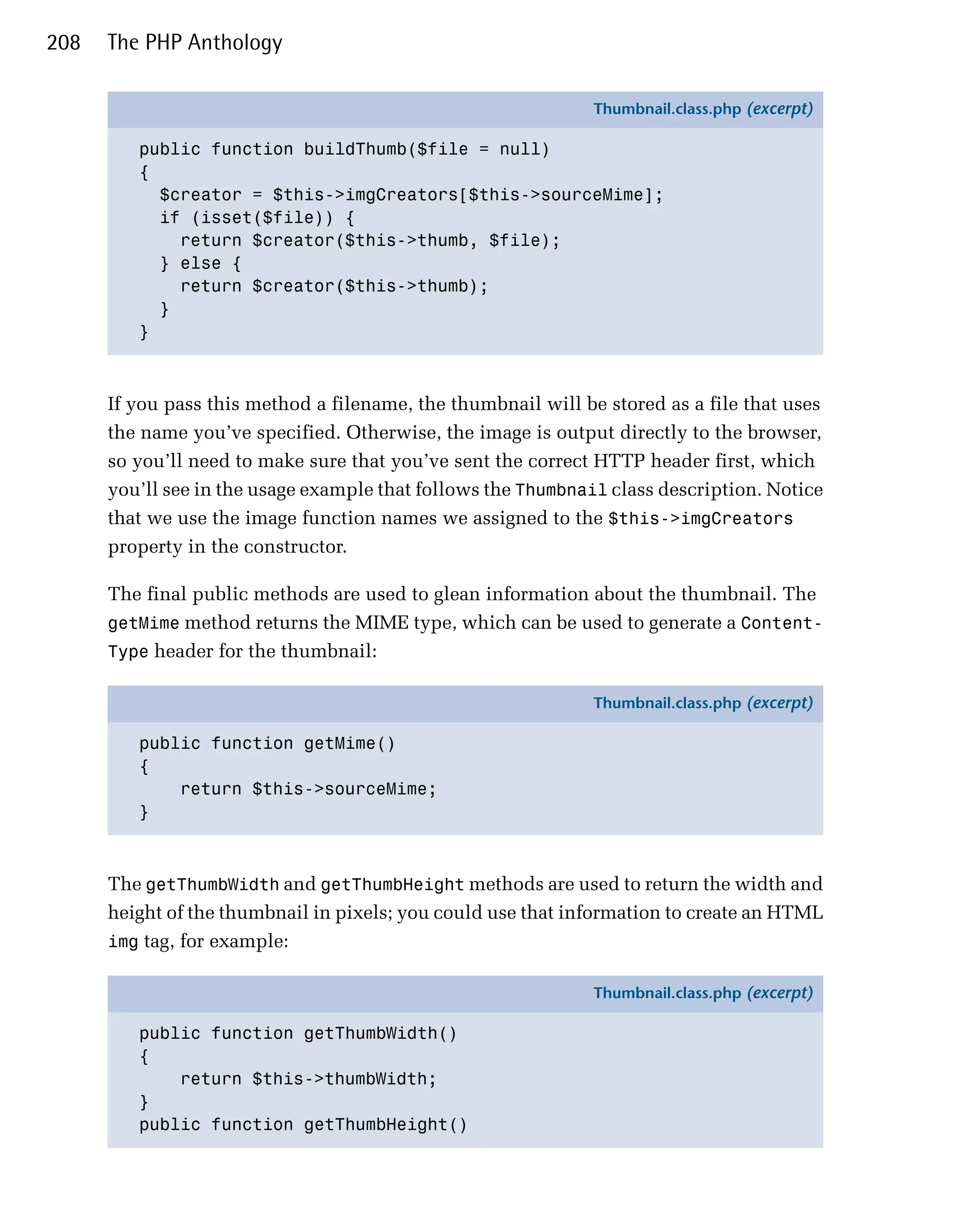 208   The PHP Anthology

                                                               Thumbnail.class.php (excerpt)

         public function buildThumb($file = null)
         {
           $creator = $this->imgCreators[$this->sourceMime];
           if (isset($file)) {
             return $creator($this->thumb, $file);
           } else {
             return $creator($this->thumb);
           }
         }



      If you pass this method a filename, the thumbnail will be stored as a file that uses
      the name you’ve specified. Otherwise, the image is output directly to the browser,
      so you’ll need to make sure that you’ve sent the correct HTTP header first, which
      you’ll see in the usage example that follows the Thumbnail class description. Notice
      that we use the image function names we assigned to the $this->imgCreators
      property in the constructor.

      The final public methods are used to glean information about the thumbnail. The
      getMime method returns the MIME type, which can be used to generate a Content-
      Type header for the thumbnail:

                                                               Thumbnail.class.php (excerpt)

         public function getMime()
         {
             return $this->sourceMime;
         }



      The getThumbWidth and getThumbHeight methods are used to return the width and
      height of the thumbnail in pixels; you could use that information to create an HTML
      img tag, for example:

                                                               Thumbnail.class.php (excerpt)

         public function getThumbWidth()
         {
             return $this->thumbWidth;
         }
         public function getThumbHeight()
 