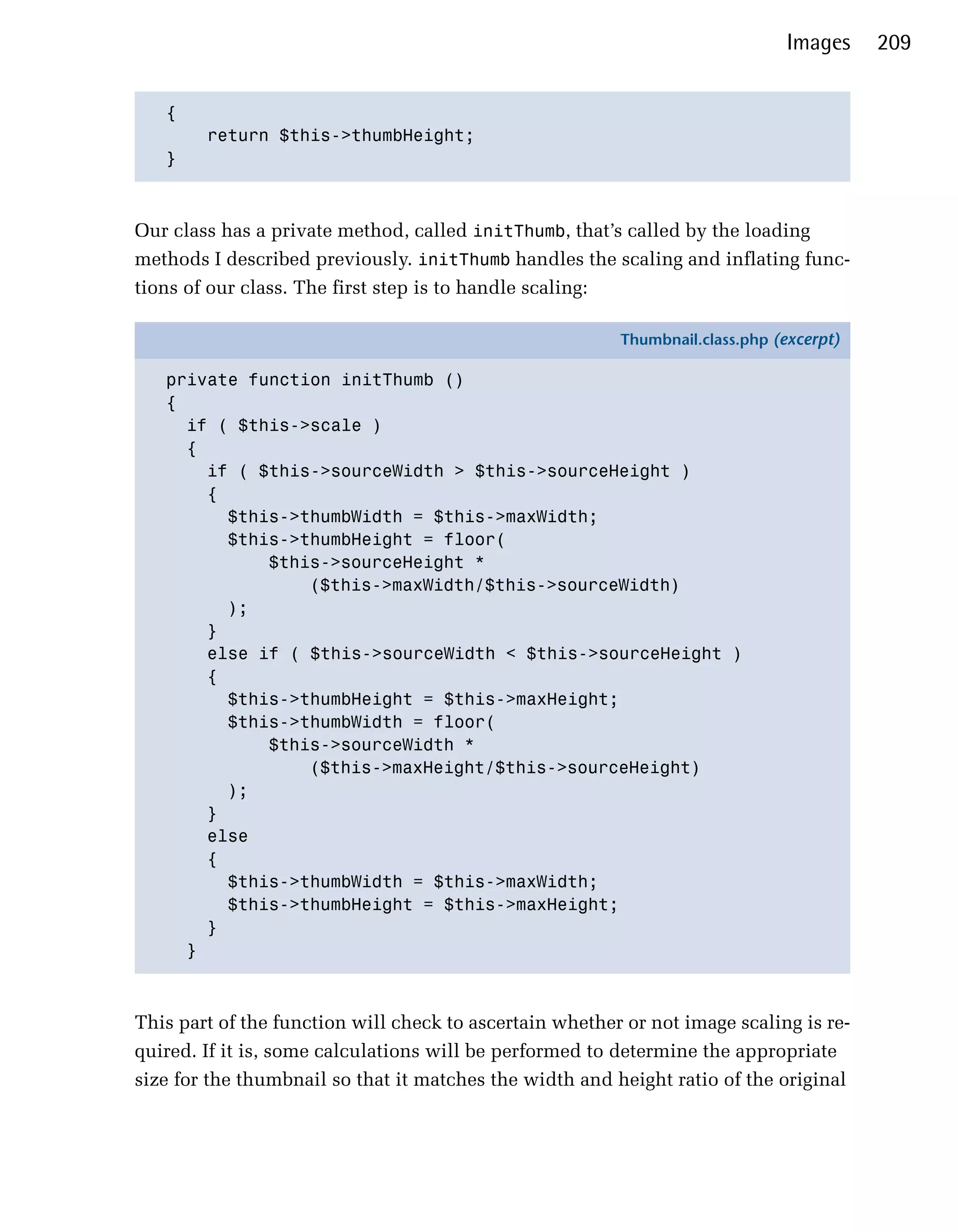 Images    209


   {

        return $this->thumbHeight;

   }




Our class has a private method, called initThumb, that’s called by the loading
methods I described previously. initThumb handles the scaling and inflating func­
tions of our class. The first step is to handle scaling:

                                                           Thumbnail.class.php (excerpt)

   private function initThumb ()
   {
     if ( $this->scale )
     {
       if ( $this->sourceWidth > $this->sourceHeight )
       {
         $this->thumbWidth = $this->maxWidth;
         $this->thumbHeight = floor(
             $this->sourceHeight *
                 ($this->maxWidth/$this->sourceWidth)
         );
       }
       else if ( $this->sourceWidth < $this->sourceHeight )
       {
         $this->thumbHeight = $this->maxHeight;
         $this->thumbWidth = floor(
             $this->sourceWidth *
                 ($this->maxHeight/$this->sourceHeight)
         );
       }
       else
       {
         $this->thumbWidth = $this->maxWidth;
         $this->thumbHeight = $this->maxHeight;
       }
     }



This part of the function will check to ascertain whether or not image scaling is re­
quired. If it is, some calculations will be performed to determine the appropriate
size for the thumbnail so that it matches the width and height ratio of the original
 