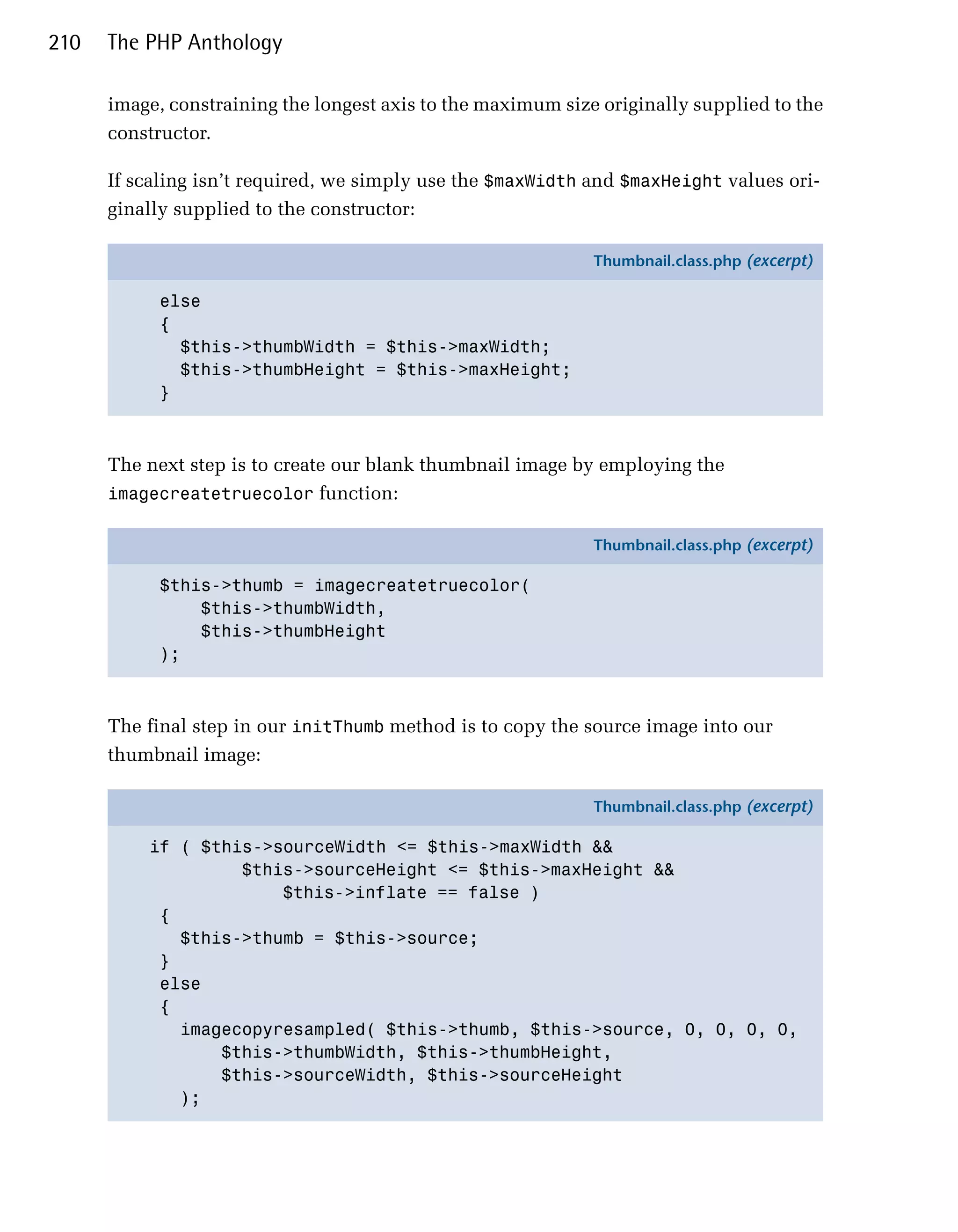 210   The PHP Anthology

      image, constraining the longest axis to the maximum size originally supplied to the
      constructor.

      If scaling isn’t required, we simply use the $maxWidth and $maxHeight values ori­
      ginally supplied to the constructor:

                                                              Thumbnail.class.php (excerpt)

            else
            {
              $this->thumbWidth = $this->maxWidth;
              $this->thumbHeight = $this->maxHeight;
            }



      The next step is to create our blank thumbnail image by employing the
      imagecreatetruecolor function:

                                                              Thumbnail.class.php (excerpt)

            $this->thumb = imagecreatetruecolor(
                $this->thumbWidth,
                $this->thumbHeight
            );



      The final step in our initThumb method is to copy the source image into our
      thumbnail image:

                                                              Thumbnail.class.php (excerpt)

          if ( $this->sourceWidth <= $this->maxWidth &&
                   $this->sourceHeight <= $this->maxHeight &&
                       $this->inflate == false )
           {
             $this->thumb = $this->source;
           }
           else
           {
             imagecopyresampled( $this->thumb, $this->source, 0, 0, 0, 0,
                 $this->thumbWidth, $this->thumbHeight,
                 $this->sourceWidth, $this->sourceHeight
             );
 