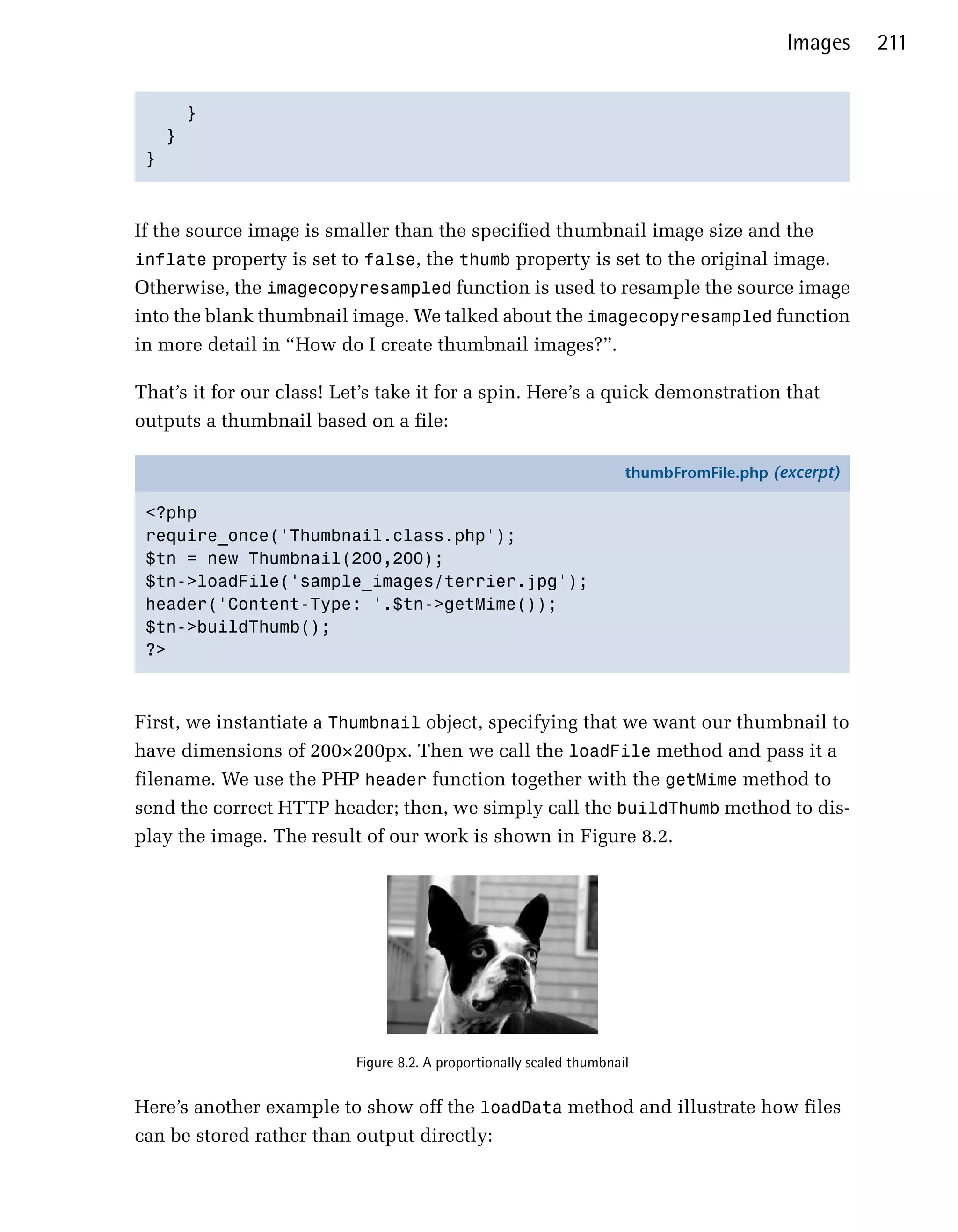 Images    211


     }

   }

 }




If the source image is smaller than the specified thumbnail image size and the
inflate property is set to false, the thumb property is set to the original image.
Otherwise, the imagecopyresampled function is used to resample the source image
into the blank thumbnail image. We talked about the imagecopyresampled function
in more detail in “How do I create thumbnail images?”.

That’s it for our class! Let’s take it for a spin. Here’s a quick demonstration that
outputs a thumbnail based on a file:

                                                                       thumbFromFile.php (excerpt)

 <?php
 require_once('Thumbnail.class.php');
 $tn = new Thumbnail(200,200);
 $tn->loadFile('sample_images/terrier.jpg');
 header('Content-Type: '.$tn->getMime());
 $tn->buildThumb();
 ?>



First, we instantiate a Thumbnail object, specifying that we want our thumbnail to
have dimensions of 200×200px. Then we call the loadFile method and pass it a
filename. We use the PHP header function together with the getMime method to
send the correct HTTP header; then, we simply call the buildThumb method to dis­
play the image. The result of our work is shown in Figure 8.2.




                           Figure 8.2. A proportionally scaled thumbnail


Here’s another example to show off the loadData method and illustrate how files
can be stored rather than output directly:
 