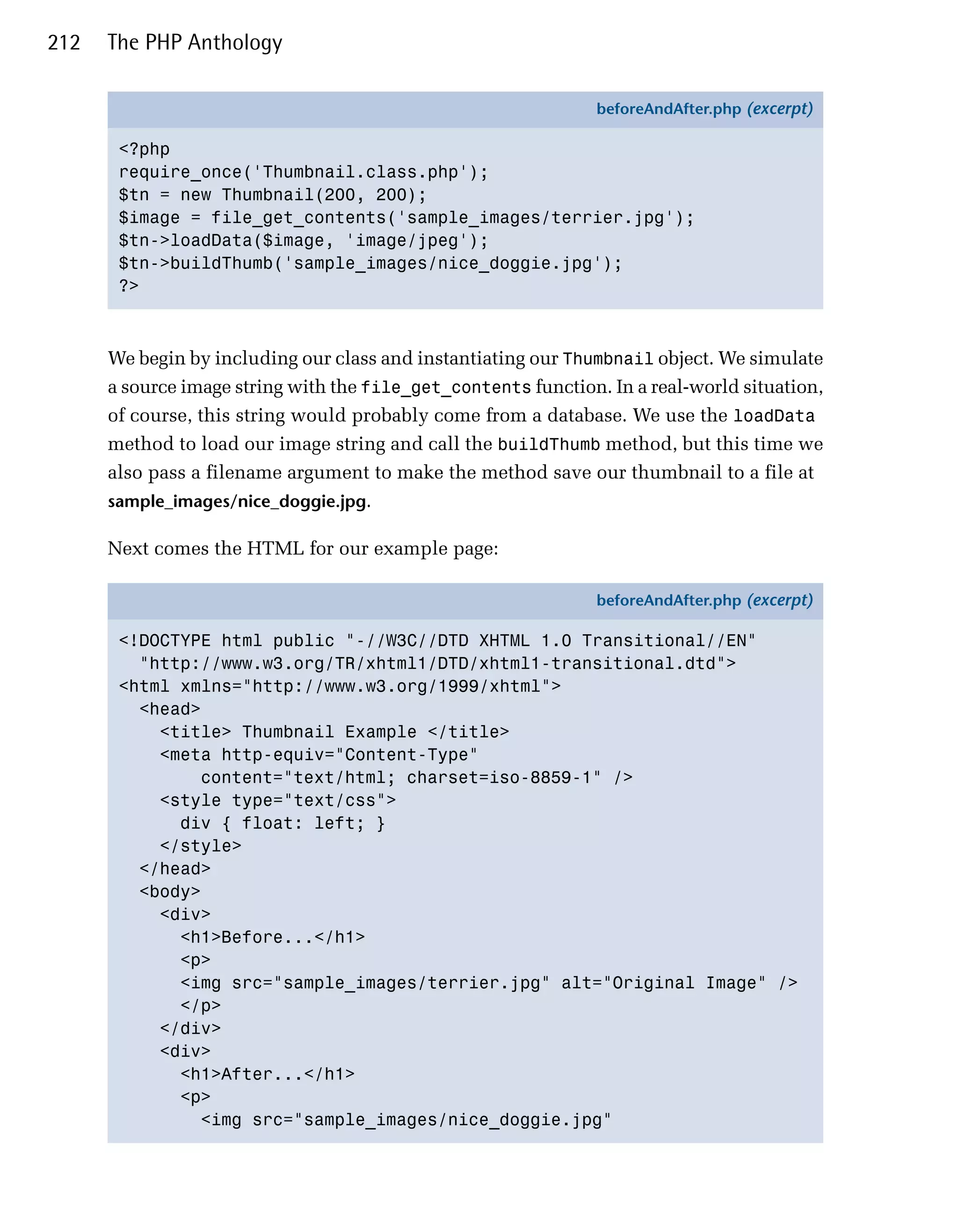 212   The PHP Anthology

                                                                beforeAndAfter.php (excerpt)

       <?php
       require_once('Thumbnail.class.php');
       $tn = new Thumbnail(200, 200);
       $image = file_get_contents('sample_images/terrier.jpg');
       $tn->loadData($image, 'image/jpeg');
       $tn->buildThumb('sample_images/nice_doggie.jpg');
       ?>



      We begin by including our class and instantiating our Thumbnail object. We simulate
      a source image string with the file_get_contents function. In a real-world situation,
      of course, this string would probably come from a database. We use the loadData
      method to load our image string and call the buildThumb method, but this time we
      also pass a filename argument to make the method save our thumbnail to a file at
      sample_images/nice_doggie.jpg.

      Next comes the HTML for our example page:

                                                                beforeAndAfter.php (excerpt)

       <!DOCTYPE html public "-//W3C//DTD XHTML 1.0 Transitional//EN"
         "http://www.w3.org/TR/xhtml1/DTD/xhtml1-transitional.dtd">
       <html xmlns="http://www.w3.org/1999/xhtml">
         <head>
           <title> Thumbnail Example </title>
           <meta http-equiv="Content-Type"
               content="text/html; charset=iso-8859-1" />
           <style type="text/css">
             div { float: left; }
           </style>
         </head>
         <body>
           <div>
             <h1>Before...</h1>
             <p>
             <img src="sample_images/terrier.jpg" alt="Original Image" />
             </p>
           </div>
           <div>
             <h1>After...</h1>
             <p>
               <img src="sample_images/nice_doggie.jpg"
 