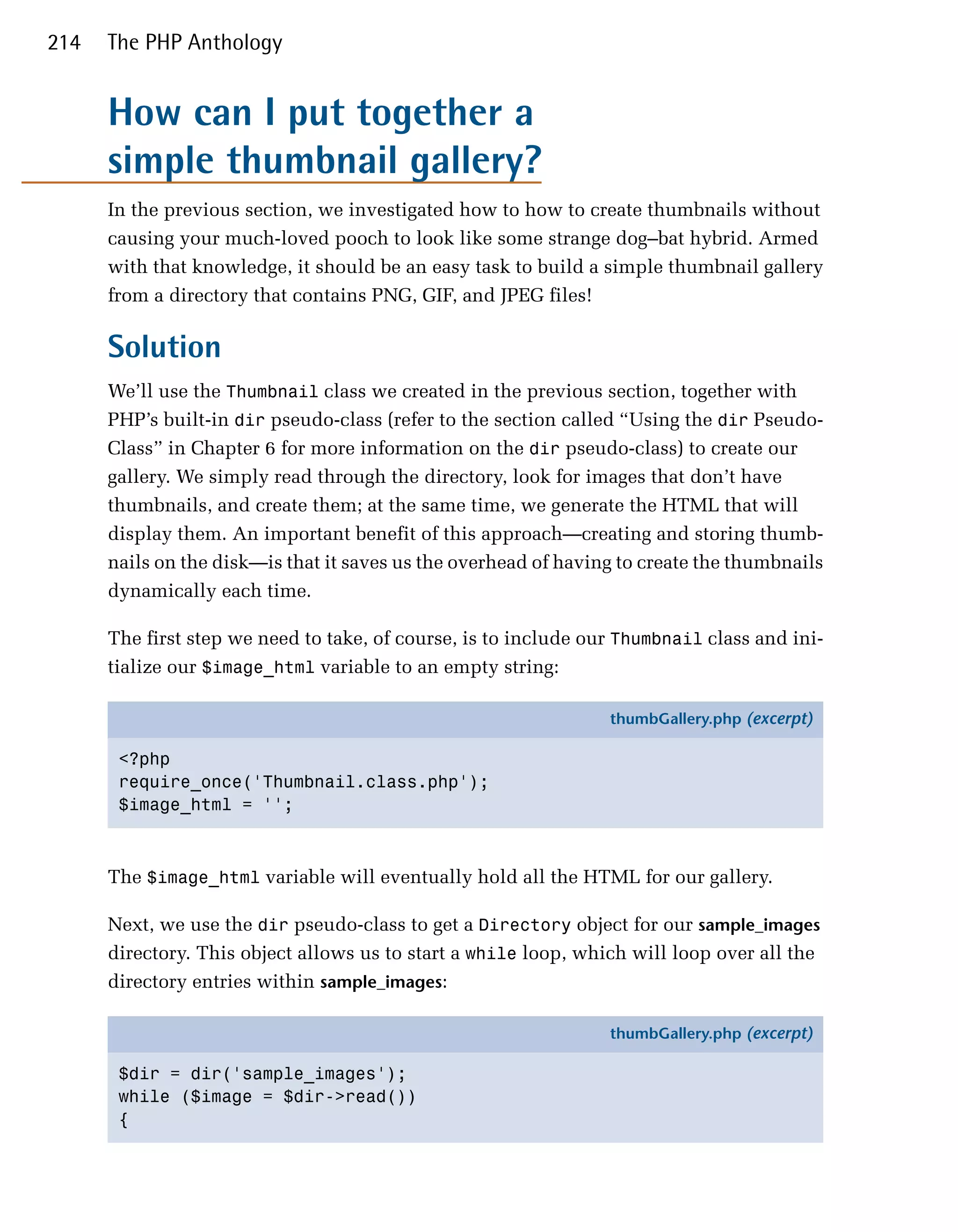 214   The PHP Anthology


      How can I put together a
      simple thumbnail gallery?
      In the previous section, we investigated how to how to create thumbnails without
      causing your much-loved pooch to look like some strange dog–bat hybrid. Armed
      with that knowledge, it should be an easy task to build a simple thumbnail gallery
      from a directory that contains PNG, GIF, and JPEG files!

      Solution
      We’ll use the Thumbnail class we created in the previous section, together with
      PHP’s built-in dir pseudo-class (refer to the section called “Using the dir Pseudo-
      Class” in Chapter 6 for more information on the dir pseudo-class) to create our
      gallery. We simply read through the directory, look for images that don’t have
      thumbnails, and create them; at the same time, we generate the HTML that will
      display them. An important benefit of this approach—creating and storing thumb­
      nails on the disk—is that it saves us the overhead of having to create the thumbnails
      dynamically each time.

      The first step we need to take, of course, is to include our Thumbnail class and ini­
      tialize our $image_html variable to an empty string:

                                                                 thumbGallery.php (excerpt)

       <?php
       require_once('Thumbnail.class.php');
       $image_html = '';



      The $image_html variable will eventually hold all the HTML for our gallery.

      Next, we use the dir pseudo-class to get a Directory object for our sample_images
      directory. This object allows us to start a while loop, which will loop over all the
      directory entries within sample_images:

                                                                 thumbGallery.php (excerpt)

       $dir = dir('sample_images');
       while ($image = $dir->read())
       {
 