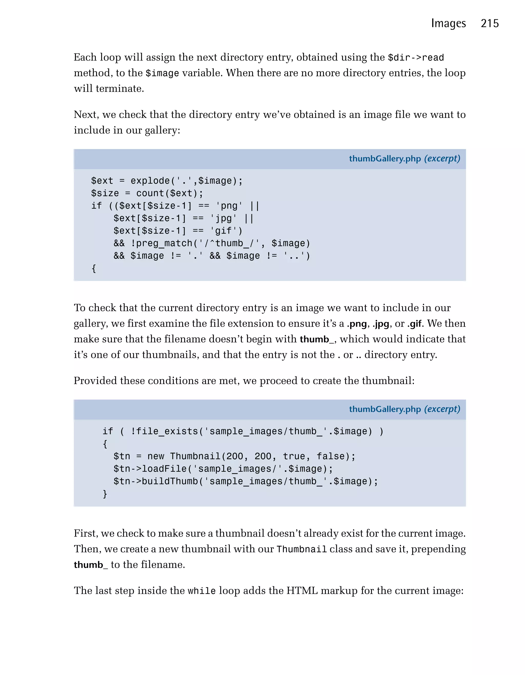 Images     215

Each loop will assign the next directory entry, obtained using the $dir->read
method, to the $image variable. When there are no more directory entries, the loop
will terminate.

Next, we check that the directory entry we’ve obtained is an image file we want to
include in our gallery:

                                                               thumbGallery.php (excerpt)

   $ext = explode('.',$image);
   $size = count($ext);
   if (($ext[$size-1] == 'png' ||
       $ext[$size-1] == 'jpg' ||
       $ext[$size-1] == 'gif')
       && !preg_match('/^thumb_/', $image)
       && $image != '.' && $image != '..')
   {



To check that the current directory entry is an image we want to include in our
gallery, we first examine the file extension to ensure it’s a .png, .jpg, or .gif. We then
make sure that the filename doesn’t begin with thumb_, which would indicate that
it’s one of our thumbnails, and that the entry is not the . or .. directory entry.

Provided these conditions are met, we proceed to create the thumbnail:

                                                               thumbGallery.php (excerpt)

      if ( !file_exists('sample_images/thumb_'.$image) )
      {
        $tn = new Thumbnail(200, 200, true, false);
        $tn->loadFile('sample_images/'.$image);
        $tn->buildThumb('sample_images/thumb_'.$image);
      }



First, we check to make sure a thumbnail doesn’t already exist for the current image.
Then, we create a new thumbnail with our Thumbnail class and save it, prepending
thumb_ to the filename.

The last step inside the while loop adds the HTML markup for the current image:
 