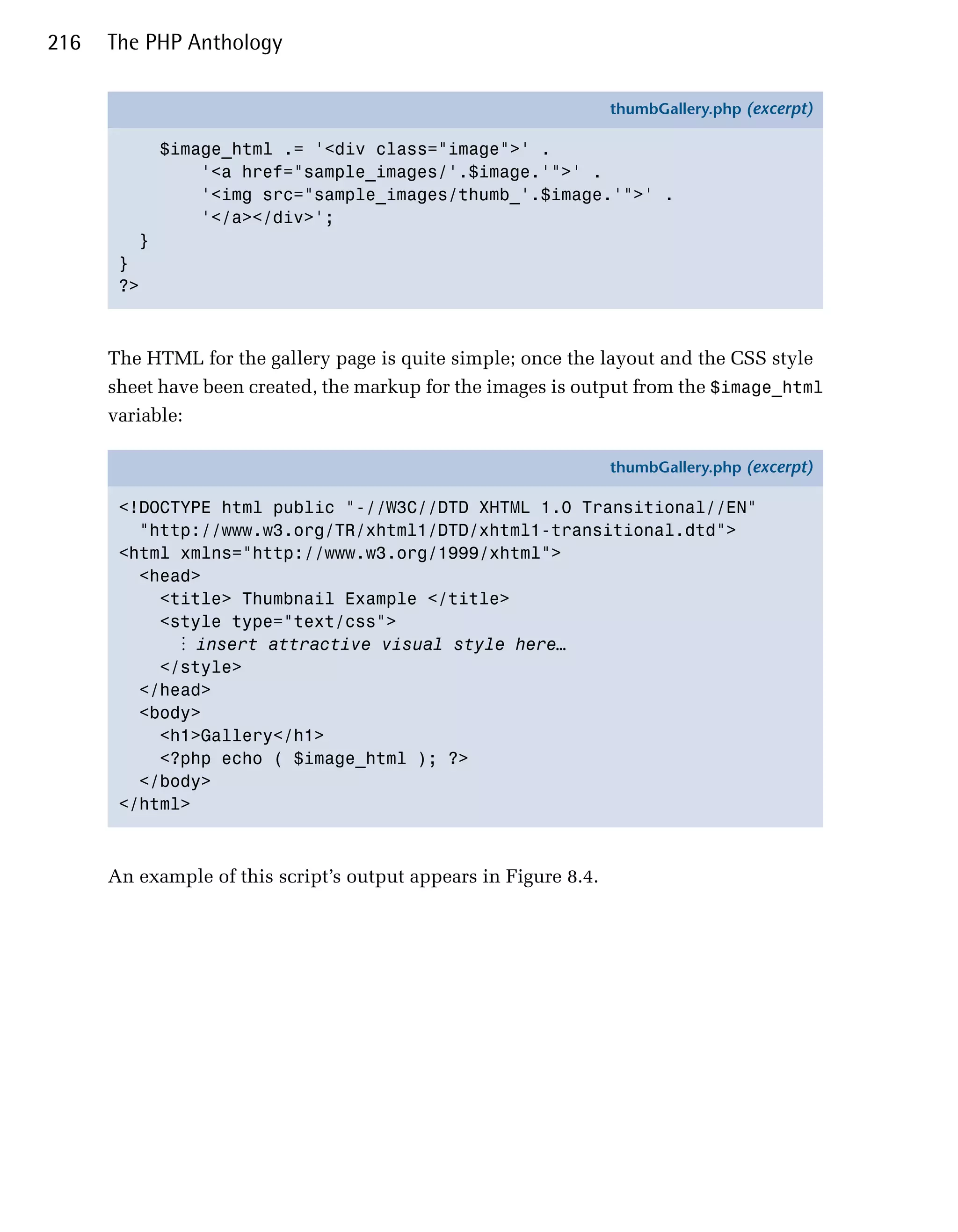 216   The PHP Anthology

                                                                  thumbGallery.php (excerpt)

             $image_html .= '<div class="image">' .
                 '<a href="sample_images/'.$image.'">' .
                 '<img src="sample_images/thumb_'.$image.'">' .
                 '</a></div>';
         }
       }
       ?>



      The HTML for the gallery page is quite simple; once the layout and the CSS style
      sheet have been created, the markup for the images is output from the $image_html
      variable:

                                                                  thumbGallery.php (excerpt)

       <!DOCTYPE html public "-//W3C//DTD XHTML 1.0 Transitional//EN"
         "http://www.w3.org/TR/xhtml1/DTD/xhtml1-transitional.dtd">
       <html xmlns="http://www.w3.org/1999/xhtml">
         <head>
           <title> Thumbnail Example </title>
           <style type="text/css">
             ⋮ insert attractive visual style here…
           </style>
         </head>
         <body>
           <h1>Gallery</h1>
           <?php echo ( $image_html ); ?>
         </body>
       </html>



      An example of this script’s output appears in Figure 8.4.
 