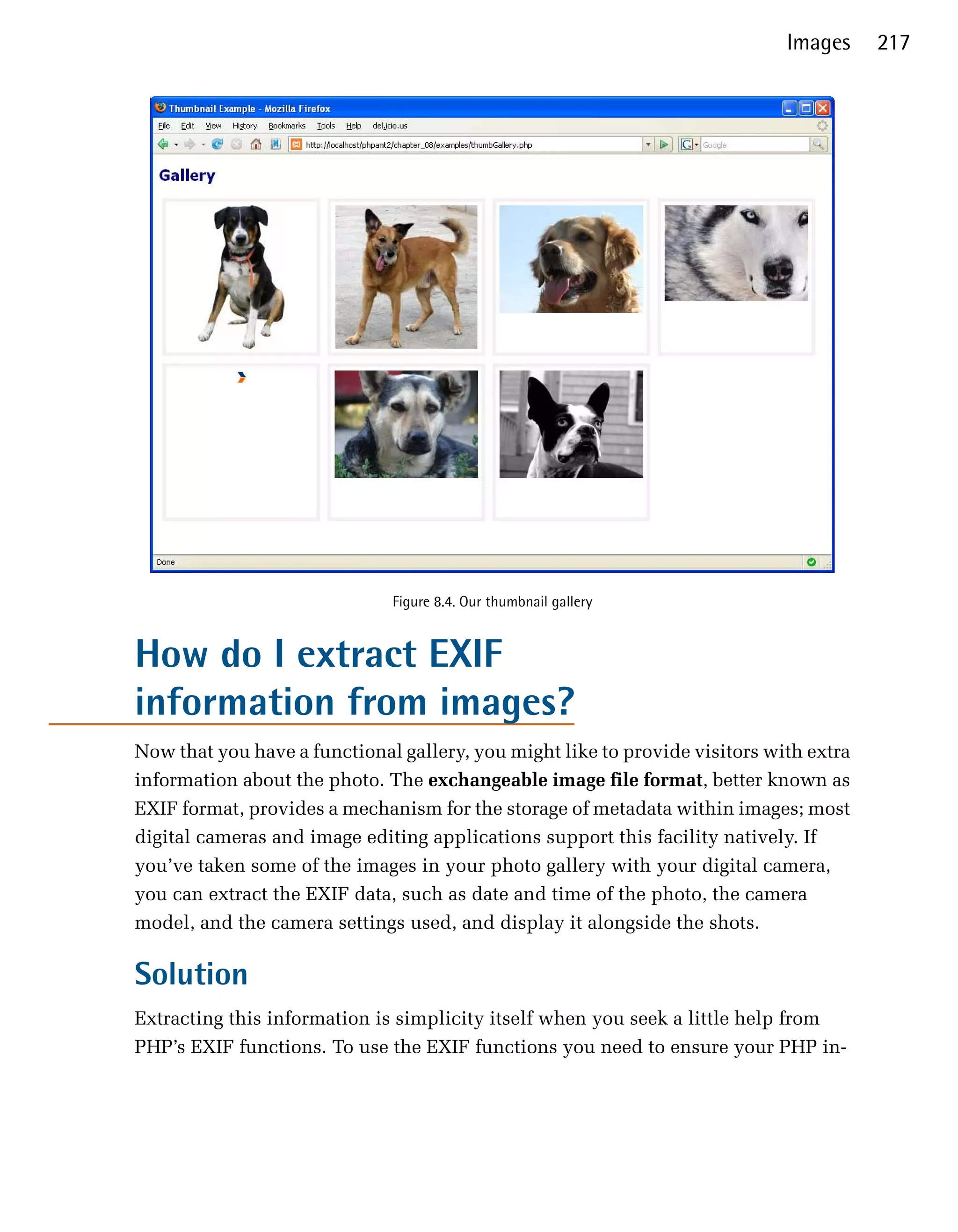 Images     217




                              Figure 8.4. Our thumbnail gallery


How do I extract EXIF
information from images?
Now that you have a functional gallery, you might like to provide visitors with extra
information about the photo. The exchangeable image file format, better known as
EXIF format, provides a mechanism for the storage of metadata within images; most
digital cameras and image editing applications support this facility natively. If
you’ve taken some of the images in your photo gallery with your digital camera,
you can extract the EXIF data, such as date and time of the photo, the camera
model, and the camera settings used, and display it alongside the shots.

Solution
Extracting this information is simplicity itself when you seek a little help from
PHP’s EXIF functions. To use the EXIF functions you need to ensure your PHP in­
 