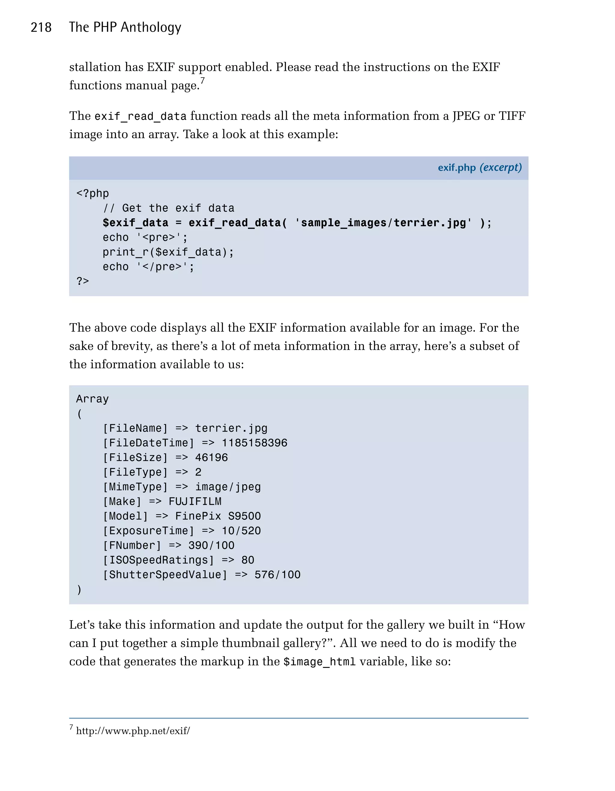 218   The PHP Anthology

      stallation has EXIF support enabled. Please read the instructions on the EXIF
      functions manual page.7

      The exif_read_data function reads all the meta information from a JPEG or TIFF
      image into an array. Take a look at this example:

                                                                            exif.php (excerpt)

          <?php
              // Get the exif data
              $exif_data = exif_read_data( 'sample_images/terrier.jpg' );
              echo '<pre>';
              print_r($exif_data);
              echo '</pre>';
          ?>



      The above code displays all the EXIF information available for an image. For the
      sake of brevity, as there’s a lot of meta information in the array, here’s a subset of
      the information available to us:

          Array

          (

              [FileName] => terrier.jpg

              [FileDateTime] => 1185158396

              [FileSize] => 46196

              [FileType] => 2

              [MimeType] => image/jpeg

              [Make] => FUJIFILM

              [Model] => FinePix S9500 

              [ExposureTime] => 10/520

              [FNumber] => 390/100

              [ISOSpeedRatings] => 80

              [ShutterSpeedValue] => 576/100

          )



      Let’s take this information and update the output for the gallery we built in “How
      can I put together a simple thumbnail gallery?”. All we need to do is modify the
      code that generates the markup in the $image_html variable, like so:




      7
          http://www.php.net/exif/
 