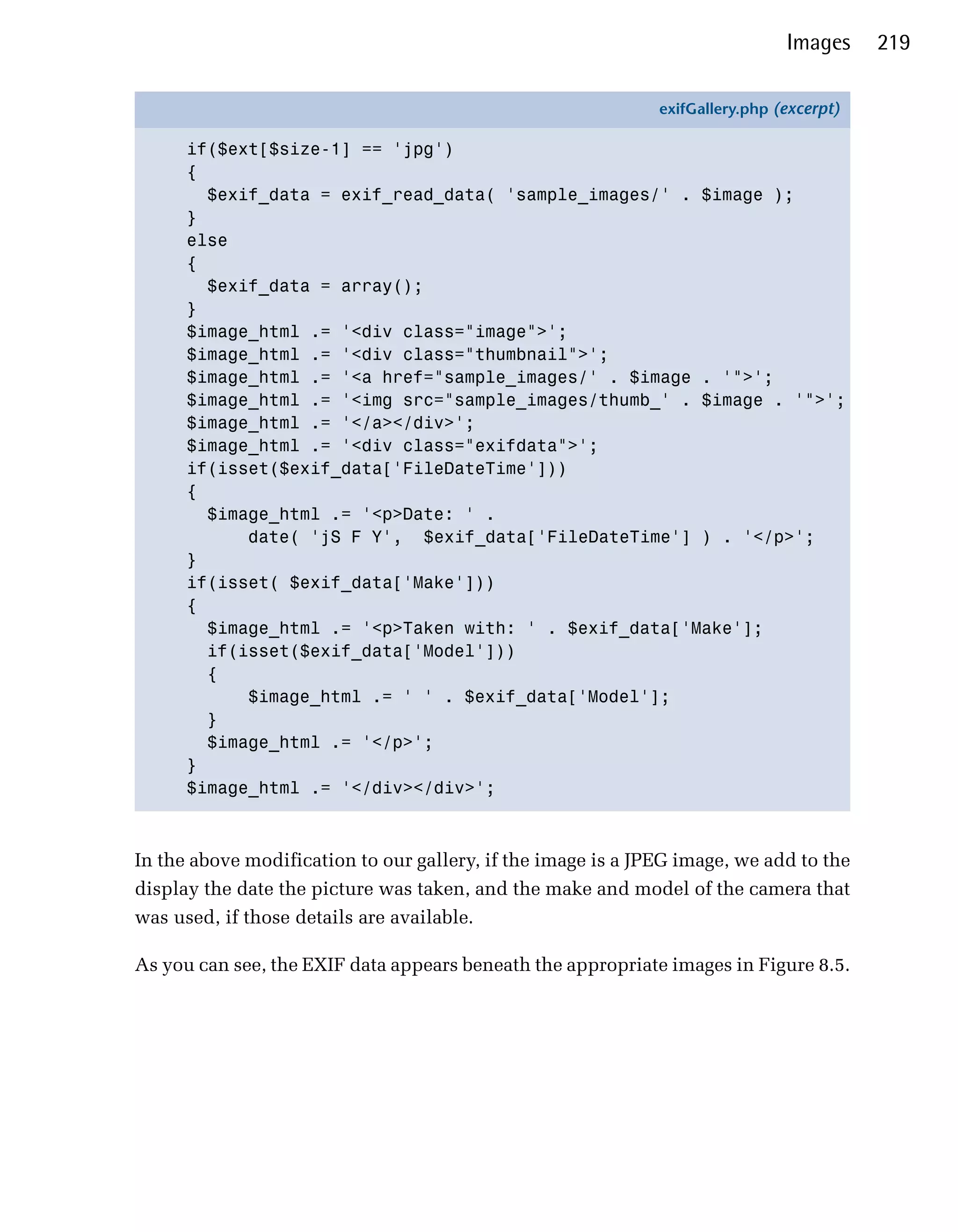 Images     219

                                                              exifGallery.php (excerpt)

      if($ext[$size-1] == 'jpg')
      {
        $exif_data = exif_read_data( 'sample_images/' . $image );
      }
      else
      {
        $exif_data = array();
      }
      $image_html .= '<div class="image">';
      $image_html .= '<div class="thumbnail">';
      $image_html .= '<a href="sample_images/' . $image . '">';
      $image_html .= '<img src="sample_images/thumb_' . $image . '">';
      $image_html .= '</a></div>';
      $image_html .= '<div class="exifdata">';
      if(isset($exif_data['FileDateTime']))
      {
        $image_html .= '<p>Date: ' .
            date( 'jS F Y', $exif_data['FileDateTime'] ) . '</p>';
      }
      if(isset( $exif_data['Make']))
      {
        $image_html .= '<p>Taken with: ' . $exif_data['Make'];
        if(isset($exif_data['Model']))
        {
            $image_html .= ' ' . $exif_data['Model'];
        }
        $image_html .= '</p>';
      }
      $image_html .= '</div></div>';



In the above modification to our gallery, if the image is a JPEG image, we add to the
display the date the picture was taken, and the make and model of the camera that
was used, if those details are available.

As you can see, the EXIF data appears beneath the appropriate images in Figure 8.5.
 