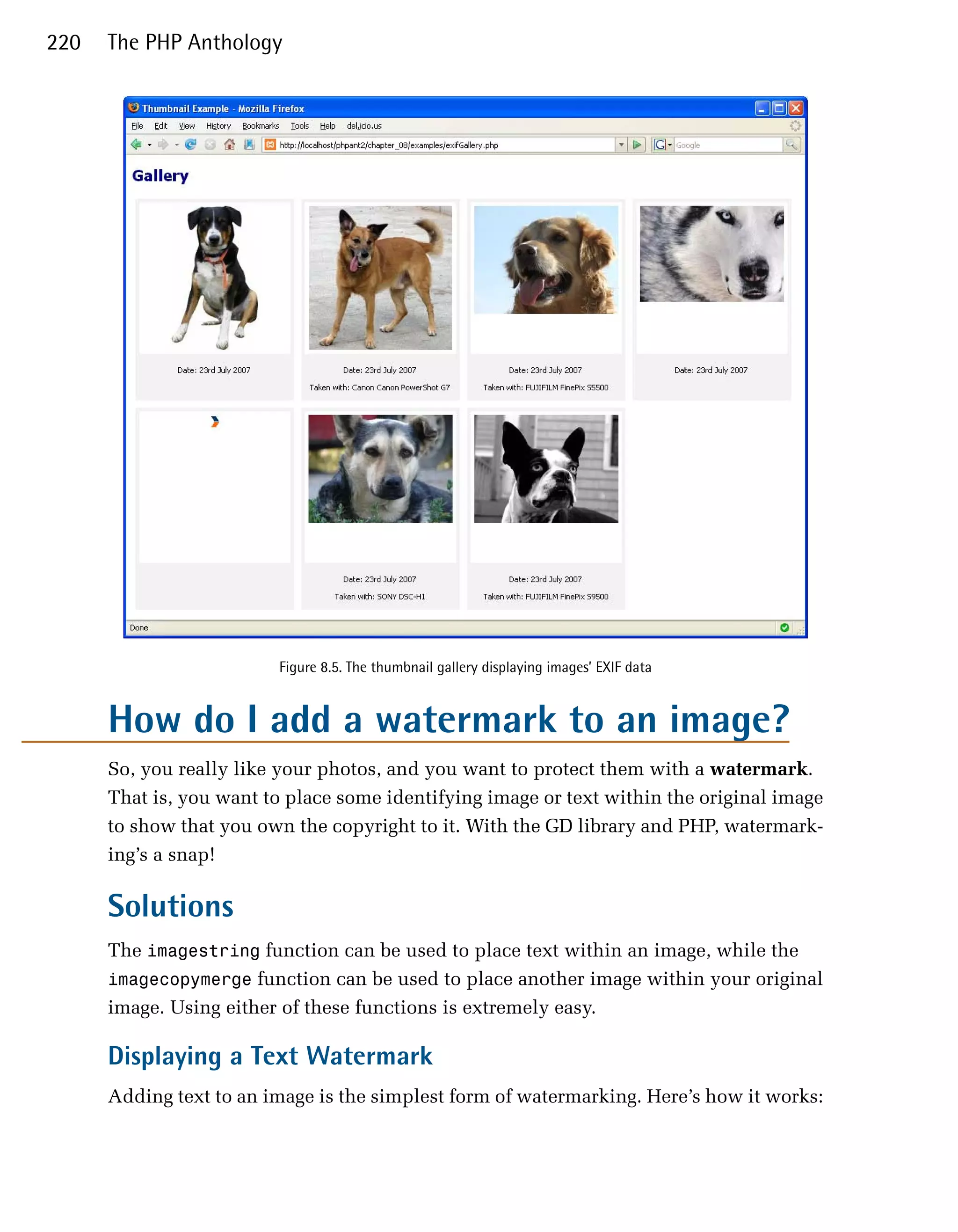 220   The PHP Anthology




                         Figure 8.5. The thumbnail gallery displaying images’ EXIF data


      How do I add a watermark to an image?
      So, you really like your photos, and you want to protect them with a watermark.
      That is, you want to place some identifying image or text within the original image
      to show that you own the copyright to it. With the GD library and PHP, watermark­
      ing’s a snap!

      Solutions
      The imagestring function can be used to place text within an image, while the
      imagecopymerge function can be used to place another image within your original
      image. Using either of these functions is extremely easy.

      Displaying a Text Watermark
      Adding text to an image is the simplest form of watermarking. Here’s how it works:
 