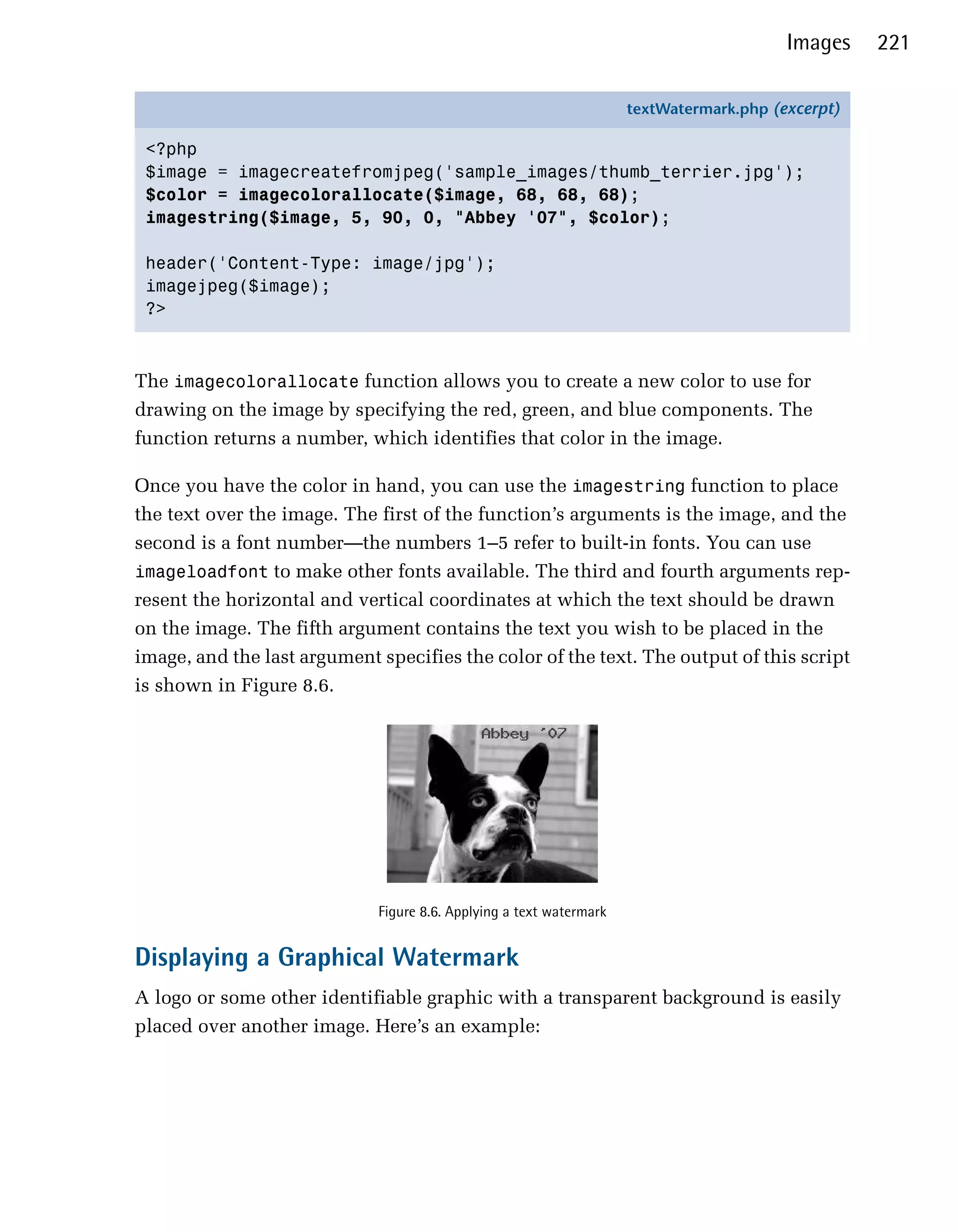 Images    221

                                                                     textWatermark.php (excerpt)

 <?php
 $image = imagecreatefromjpeg('sample_images/thumb_terrier.jpg');
 $color = imagecolorallocate($image, 68, 68, 68);
 imagestring($image, 5, 90, 0, "Abbey '07", $color);

 header('Content-Type: image/jpg');
 imagejpeg($image);
 ?>



The imagecolorallocate function allows you to create a new color to use for
drawing on the image by specifying the red, green, and blue components. The
function returns a number, which identifies that color in the image.

Once you have the color in hand, you can use the imagestring function to place
the text over the image. The first of the function’s arguments is the image, and the
second is a font number—the numbers 1–5 refer to built-in fonts. You can use
imageloadfont to make other fonts available. The third and fourth arguments rep­
resent the horizontal and vertical coordinates at which the text should be drawn
on the image. The fifth argument contains the text you wish to be placed in the
image, and the last argument specifies the color of the text. The output of this script
is shown in Figure 8.6.




                             Figure 8.6. Applying a text watermark


Displaying a Graphical Watermark
A logo or some other identifiable graphic with a transparent background is easily
placed over another image. Here’s an example:
 