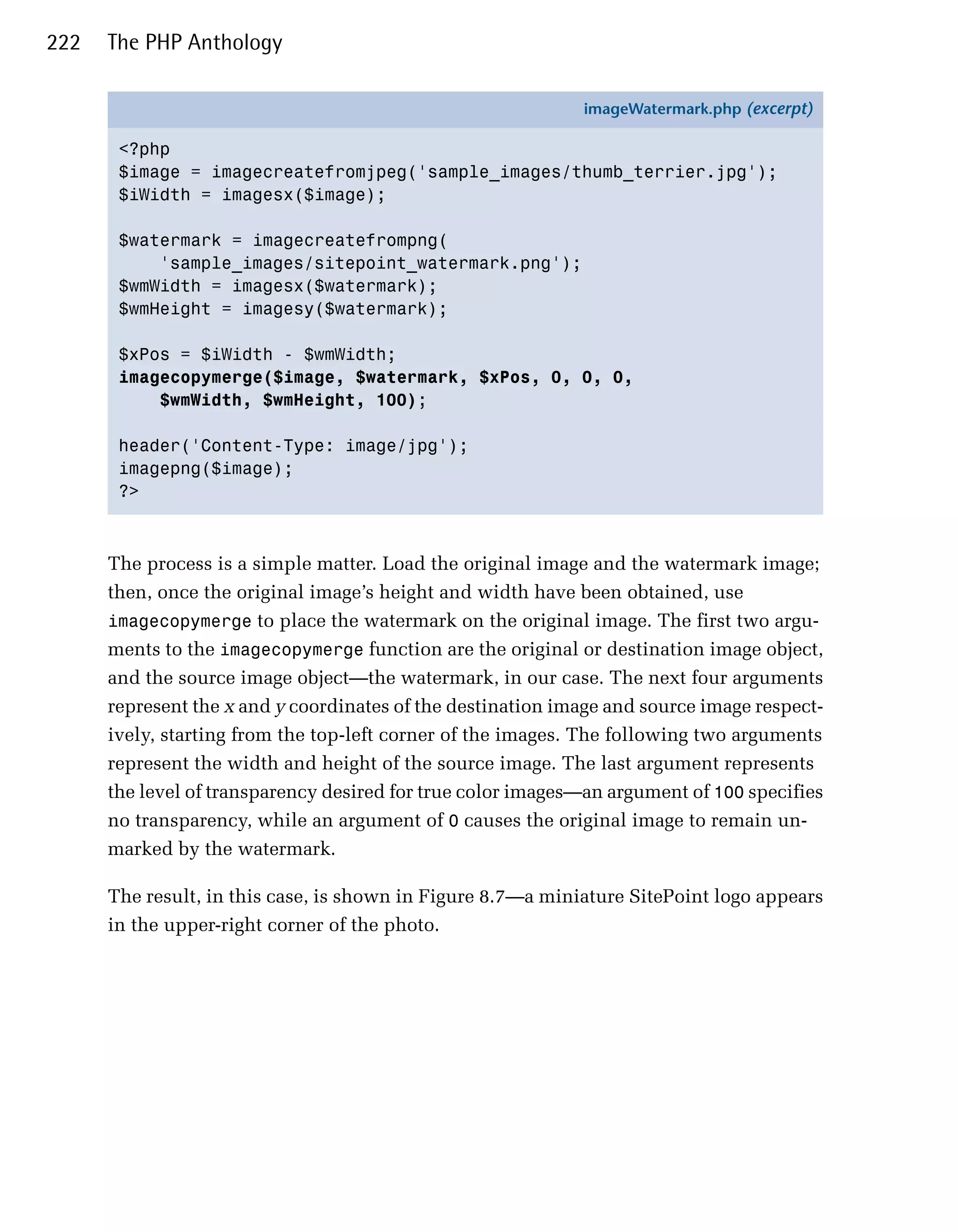 222   The PHP Anthology

                                                             imageWatermark.php (excerpt)

       <?php
       $image = imagecreatefromjpeg('sample_images/thumb_terrier.jpg');
       $iWidth = imagesx($image);

       $watermark = imagecreatefrompng(
           'sample_images/sitepoint_watermark.png');
       $wmWidth = imagesx($watermark);
       $wmHeight = imagesy($watermark);

       $xPos = $iWidth - $wmWidth;
       imagecopymerge($image, $watermark, $xPos, 0, 0, 0,
           $wmWidth, $wmHeight, 100);

       header('Content-Type: image/jpg');
       imagepng($image);
       ?>



      The process is a simple matter. Load the original image and the watermark image;
      then, once the original image’s height and width have been obtained, use
      imagecopymerge to place the watermark on the original image. The first two argu­
      ments to the imagecopymerge function are the original or destination image object,
      and the source image object—the watermark, in our case. The next four arguments
      represent the x and y coordinates of the destination image and source image respect­
      ively, starting from the top-left corner of the images. The following two arguments
      represent the width and height of the source image. The last argument represents
      the level of transparency desired for true color images—an argument of 100 specifies
      no transparency, while an argument of 0 causes the original image to remain un­
      marked by the watermark.

      The result, in this case, is shown in Figure 8.7—a miniature SitePoint logo appears
      in the upper-right corner of the photo.
 