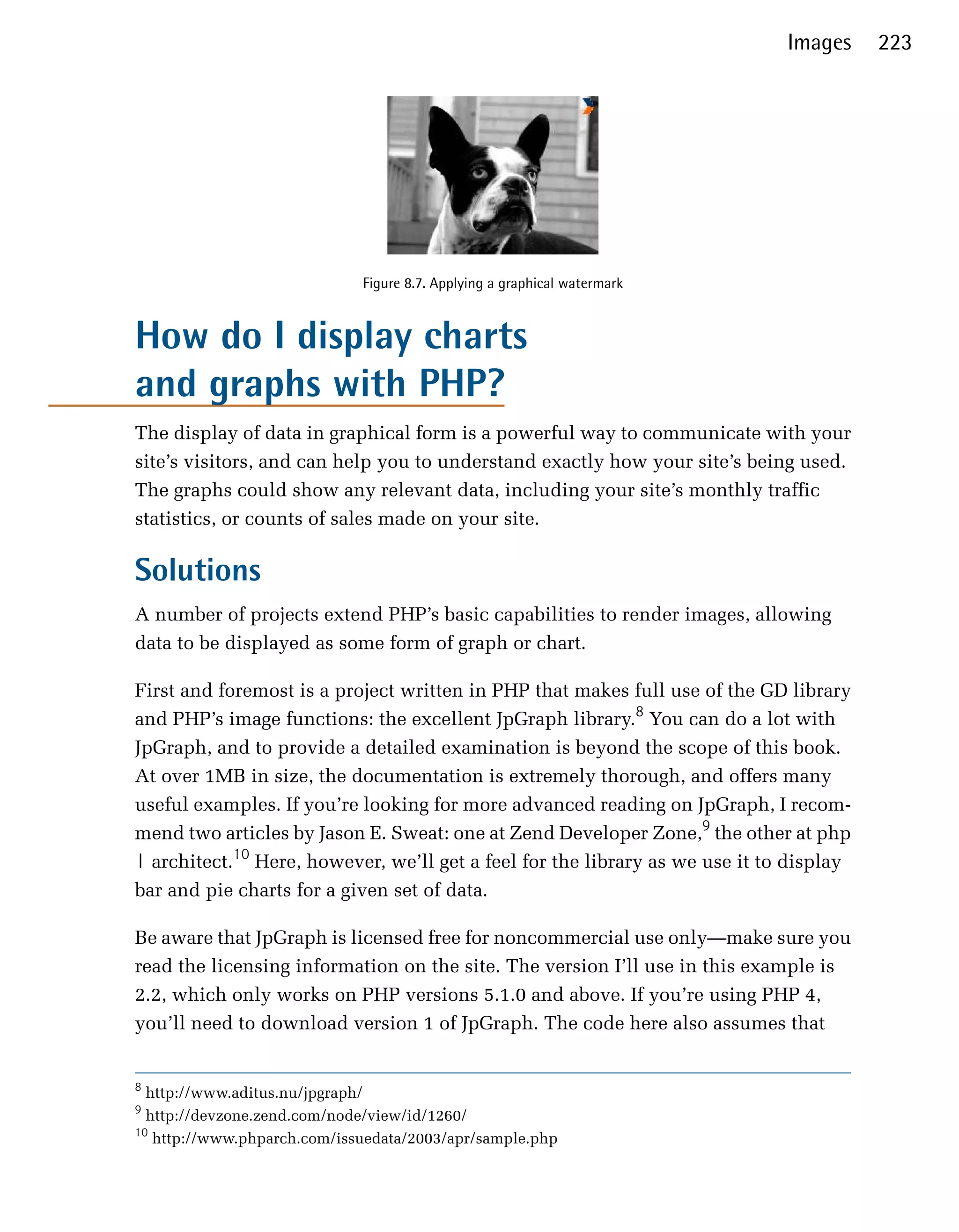 Images     223




                             Figure 8.7. Applying a graphical watermark


How do I display charts
and graphs with PHP?
The display of data in graphical form is a powerful way to communicate with your
site’s visitors, and can help you to understand exactly how your site’s being used.
The graphs could show any relevant data, including your site’s monthly traffic
statistics, or counts of sales made on your site.

Solutions
A number of projects extend PHP’s basic capabilities to render images, allowing
data to be displayed as some form of graph or chart.

First and foremost is a project written in PHP that makes full use of the GD library
and PHP’s image functions: the excellent JpGraph library.8 You can do a lot with
JpGraph, and to provide a detailed examination is beyond the scope of this book.
At over 1MB in size, the documentation is extremely thorough, and offers many
useful examples. If you’re looking for more advanced reading on JpGraph, I recom­
mend two articles by Jason E. Sweat: one at Zend Developer Zone,9 the other at php
| architect.10 Here, however, we’ll get a feel for the library as we use it to display
bar and pie charts for a given set of data.

Be aware that JpGraph is licensed free for noncommercial use only—make sure you
read the licensing information on the site. The version I’ll use in this example is
2.2, which only works on PHP versions 5.1.0 and above. If you’re using PHP 4,
you’ll need to download version 1 of JpGraph. The code here also assumes that


8
  http://www.aditus.nu/jpgraph/
9
  http://devzone.zend.com/node/view/id/1260/
10
   http://www.phparch.com/issuedata/2003/apr/sample.php
 