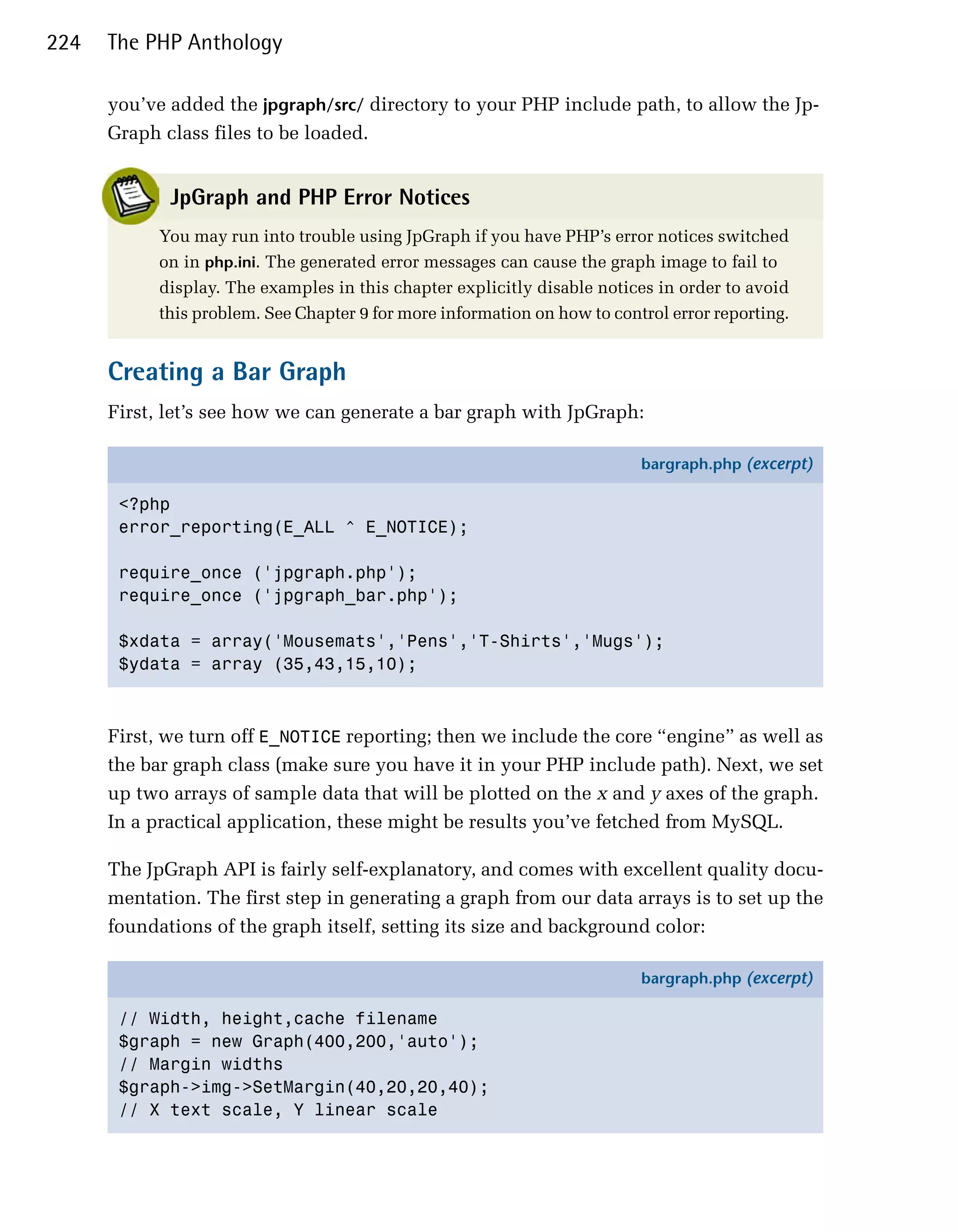 224   The PHP Anthology

      you’ve added the jpgraph/src/ directory to your PHP include path, to allow the Jp-
      Graph class files to be loaded.


             JpGraph and PHP Error Notices
            You may run into trouble using JpGraph if you have PHP’s error notices switched
            on in php.ini. The generated error messages can cause the graph image to fail to
            display. The examples in this chapter explicitly disable notices in order to avoid
            this problem. See Chapter 9 for more information on how to control error reporting.


      Creating a Bar Graph
      First, let’s see how we can generate a bar graph with JpGraph:

                                                                           bargraph.php (excerpt)

       <?php
       error_reporting(E_ALL ^ E_NOTICE);

       require_once ('jpgraph.php');
       require_once ('jpgraph_bar.php');

       $xdata = array('Mousemats','Pens','T-Shirts','Mugs');
       $ydata = array (35,43,15,10);



      First, we turn off E_NOTICE reporting; then we include the core “engine” as well as
      the bar graph class (make sure you have it in your PHP include path). Next, we set
      up two arrays of sample data that will be plotted on the x and y axes of the graph.
      In a practical application, these might be results you’ve fetched from MySQL.

      The JpGraph API is fairly self-explanatory, and comes with excellent quality docu­
      mentation. The first step in generating a graph from our data arrays is to set up the
      foundations of the graph itself, setting its size and background color:

                                                                           bargraph.php (excerpt)

       // Width, height,cache filename
       $graph = new Graph(400,200,'auto');
       // Margin widths
       $graph->img->SetMargin(40,20,20,40);
       // X text scale, Y linear scale
 
