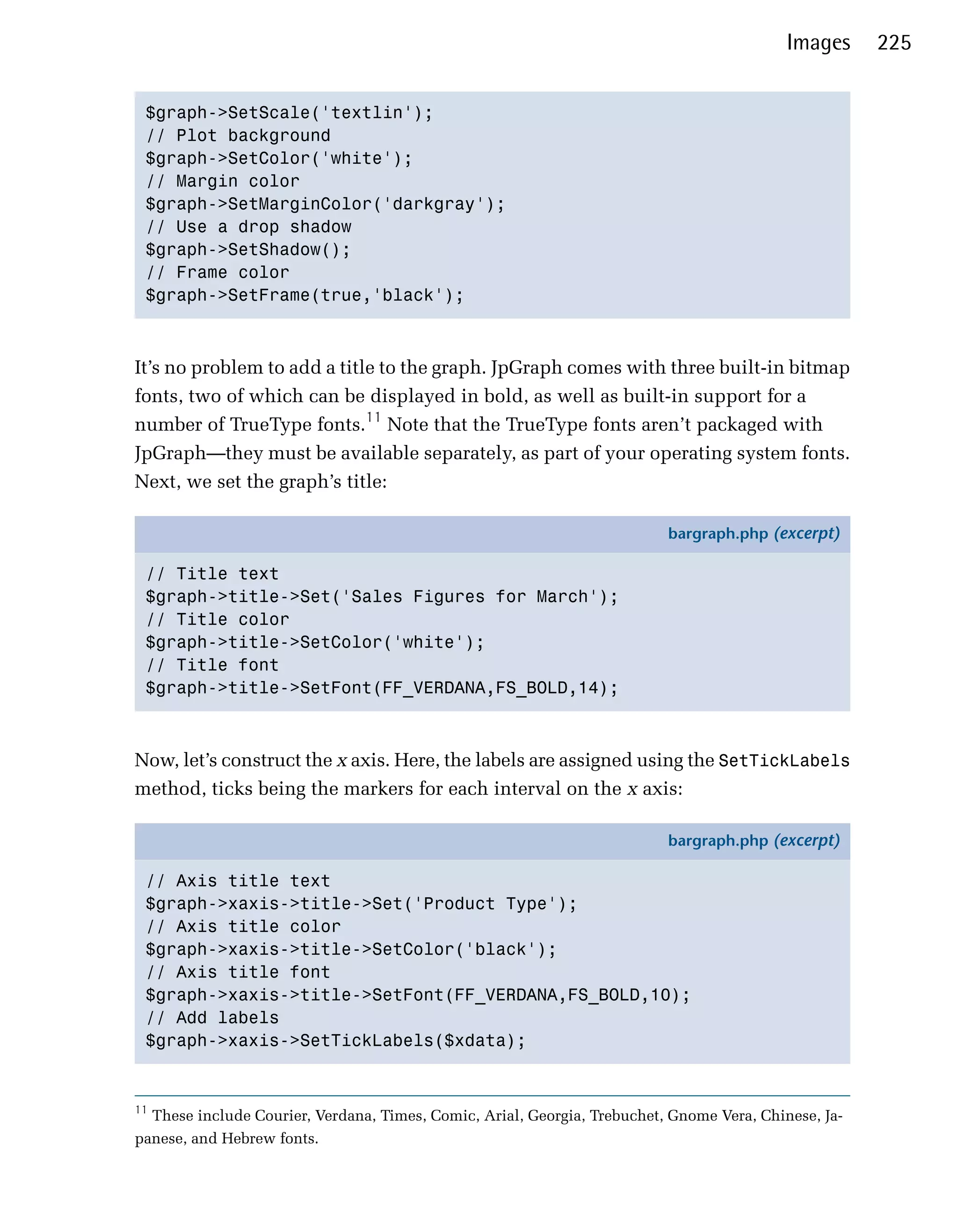 Images     225


 $graph->SetScale('textlin'); 

 // Plot background

 $graph->SetColor('white'); 

 // Margin color

 $graph->SetMarginColor('darkgray'); 

 // Use a drop shadow

 $graph->SetShadow(); 

 // Frame color

 $graph->SetFrame(true,'black'); 




It’s no problem to add a title to the graph. JpGraph comes with three built-in bitmap
fonts, two of which can be displayed in bold, as well as built-in support for a
number of TrueType fonts.11 Note that the TrueType fonts aren’t packaged with
JpGraph—they must be available separately, as part of your operating system fonts.
Next, we set the graph’s title:

                                                                          bargraph.php (excerpt)

 // Title text
 $graph->title->Set('Sales Figures for March');
 // Title color
 $graph->title->SetColor('white');
 // Title font
 $graph->title->SetFont(FF_VERDANA,FS_BOLD,14);



Now, let’s construct the x axis. Here, the labels are assigned using the SetTickLabels
method, ticks being the markers for each interval on the x axis:

                                                                          bargraph.php (excerpt)

 // Axis title text
 $graph->xaxis->title->Set('Product Type');
 // Axis title color
 $graph->xaxis->title->SetColor('black');
 // Axis title font
 $graph->xaxis->title->SetFont(FF_VERDANA,FS_BOLD,10);
 // Add labels
 $graph->xaxis->SetTickLabels($xdata);


11
  These include Courier, Verdana, Times, Comic, Arial, Georgia, Trebuchet, Gnome Vera, Chinese, Ja­
panese, and Hebrew fonts.
 