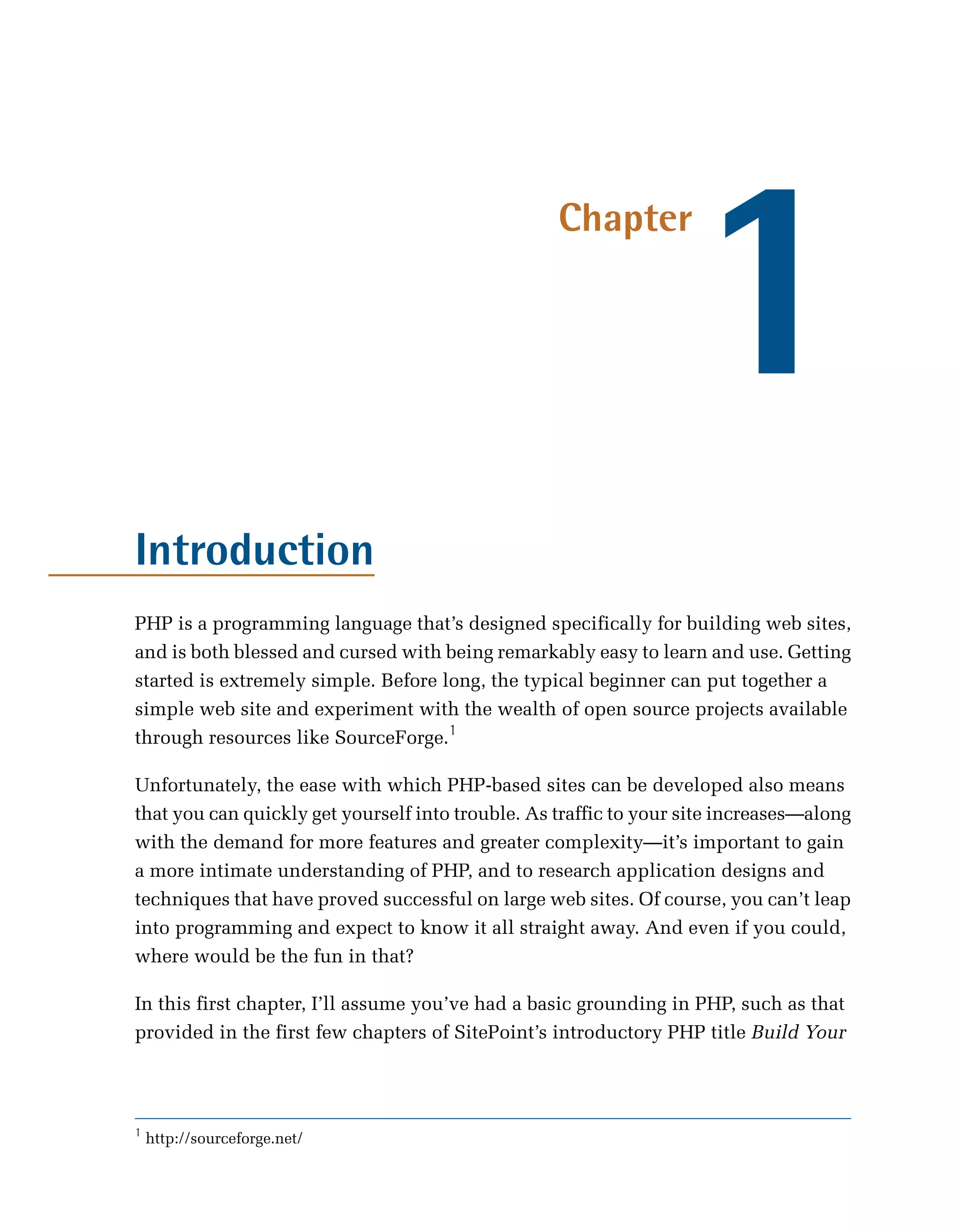 1
                                                   Chapter




Introduction
PHP is a programming language that’s designed specifically for building web sites,
and is both blessed and cursed with being remarkably easy to learn and use. Getting
started is extremely simple. Before long, the typical beginner can put together a
simple web site and experiment with the wealth of open source projects available
through resources like SourceForge.1

Unfortunately, the ease with which PHP-based sites can be developed also means
that you can quickly get yourself into trouble. As traffic to your site increases—along
with the demand for more features and greater complexity—it’s important to gain
a more intimate understanding of PHP, and to research application designs and
techniques that have proved successful on large web sites. Of course, you can’t leap
into programming and expect to know it all straight away. And even if you could,
where would be the fun in that?

In this first chapter, I’ll assume you’ve had a basic grounding in PHP, such as that
provided in the first few chapters of SitePoint’s introductory PHP title Build Your




1
    http://sourceforge.net/
 