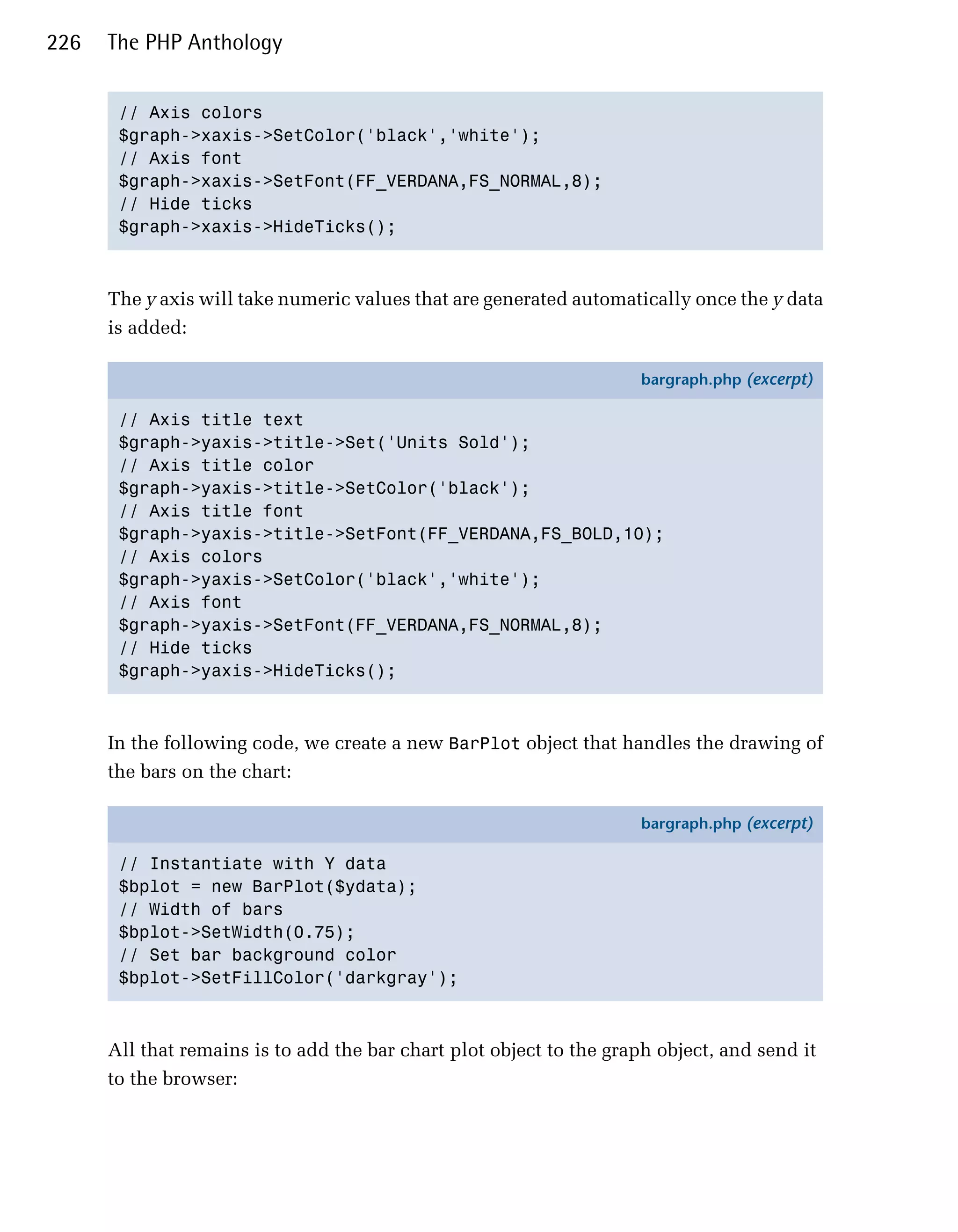 226   The PHP Anthology


       // Axis colors

       $graph->xaxis->SetColor('black','white'); 

       // Axis font

       $graph->xaxis->SetFont(FF_VERDANA,FS_NORMAL,8); 

       // Hide ticks

       $graph->xaxis->HideTicks(); 




      The y axis will take numeric values that are generated automatically once the y data
      is added:

                                                                     bargraph.php (excerpt)

       // Axis title text
       $graph->yaxis->title->Set('Units Sold');
       // Axis title color
       $graph->yaxis->title->SetColor('black');
       // Axis title font
       $graph->yaxis->title->SetFont(FF_VERDANA,FS_BOLD,10);
       // Axis colors
       $graph->yaxis->SetColor('black','white');
       // Axis font
       $graph->yaxis->SetFont(FF_VERDANA,FS_NORMAL,8);
       // Hide ticks
       $graph->yaxis->HideTicks();



      In the following code, we create a new BarPlot object that handles the drawing of
      the bars on the chart:

                                                                     bargraph.php (excerpt)

       // Instantiate with Y data
       $bplot = new BarPlot($ydata);
       // Width of bars
       $bplot->SetWidth(0.75);
       // Set bar background color
       $bplot->SetFillColor('darkgray');



      All that remains is to add the bar chart plot object to the graph object, and send it
      to the browser:
 