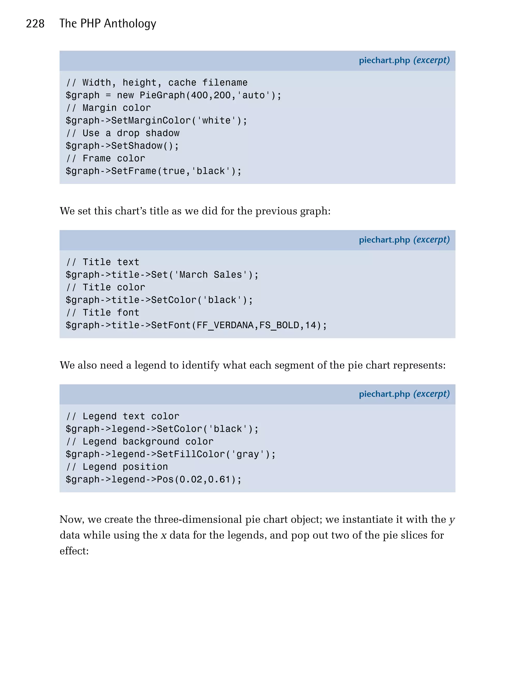 228   The PHP Anthology

                                                                    piechart.php (excerpt)

       // Width, height, cache filename
       $graph = new PieGraph(400,200,'auto');
       // Margin color
       $graph->SetMarginColor('white');
       // Use a drop shadow
       $graph->SetShadow();
       // Frame color
       $graph->SetFrame(true,'black');



      We set this chart’s title as we did for the previous graph:

                                                                    piechart.php (excerpt)

       // Title text
       $graph->title->Set('March Sales');
       // Title color
       $graph->title->SetColor('black');
       // Title font
       $graph->title->SetFont(FF_VERDANA,FS_BOLD,14);



      We also need a legend to identify what each segment of the pie chart represents:

                                                                    piechart.php (excerpt)

       // Legend text color
       $graph->legend->SetColor('black');
       // Legend background color
       $graph->legend->SetFillColor('gray');
       // Legend position
       $graph->legend->Pos(0.02,0.61);



      Now, we create the three-dimensional pie chart object; we instantiate it with the y
      data while using the x data for the legends, and pop out two of the pie slices for
      effect:
 