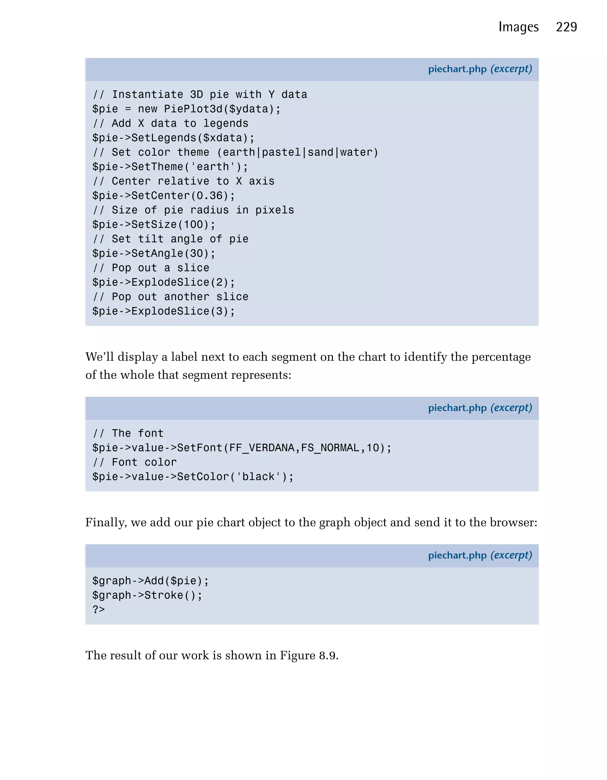 Images     229

                                                               piechart.php (excerpt)

 // Instantiate 3D pie with Y data
 $pie = new PiePlot3d($ydata);
 // Add X data to legends
 $pie->SetLegends($xdata);
 // Set color theme (earth|pastel|sand|water)
 $pie->SetTheme('earth');
 // Center relative to X axis
 $pie->SetCenter(0.36);
 // Size of pie radius in pixels
 $pie->SetSize(100);
 // Set tilt angle of pie
 $pie->SetAngle(30);
 // Pop out a slice
 $pie->ExplodeSlice(2);
 // Pop out another slice
 $pie->ExplodeSlice(3);



We’ll display a label next to each segment on the chart to identify the percentage
of the whole that segment represents:

                                                               piechart.php (excerpt)

 // The font
 $pie->value->SetFont(FF_VERDANA,FS_NORMAL,10);
 // Font color
 $pie->value->SetColor('black');



Finally, we add our pie chart object to the graph object and send it to the browser:

                                                               piechart.php (excerpt)

 $graph->Add($pie);
 $graph->Stroke();
 ?>



The result of our work is shown in Figure 8.9.
 