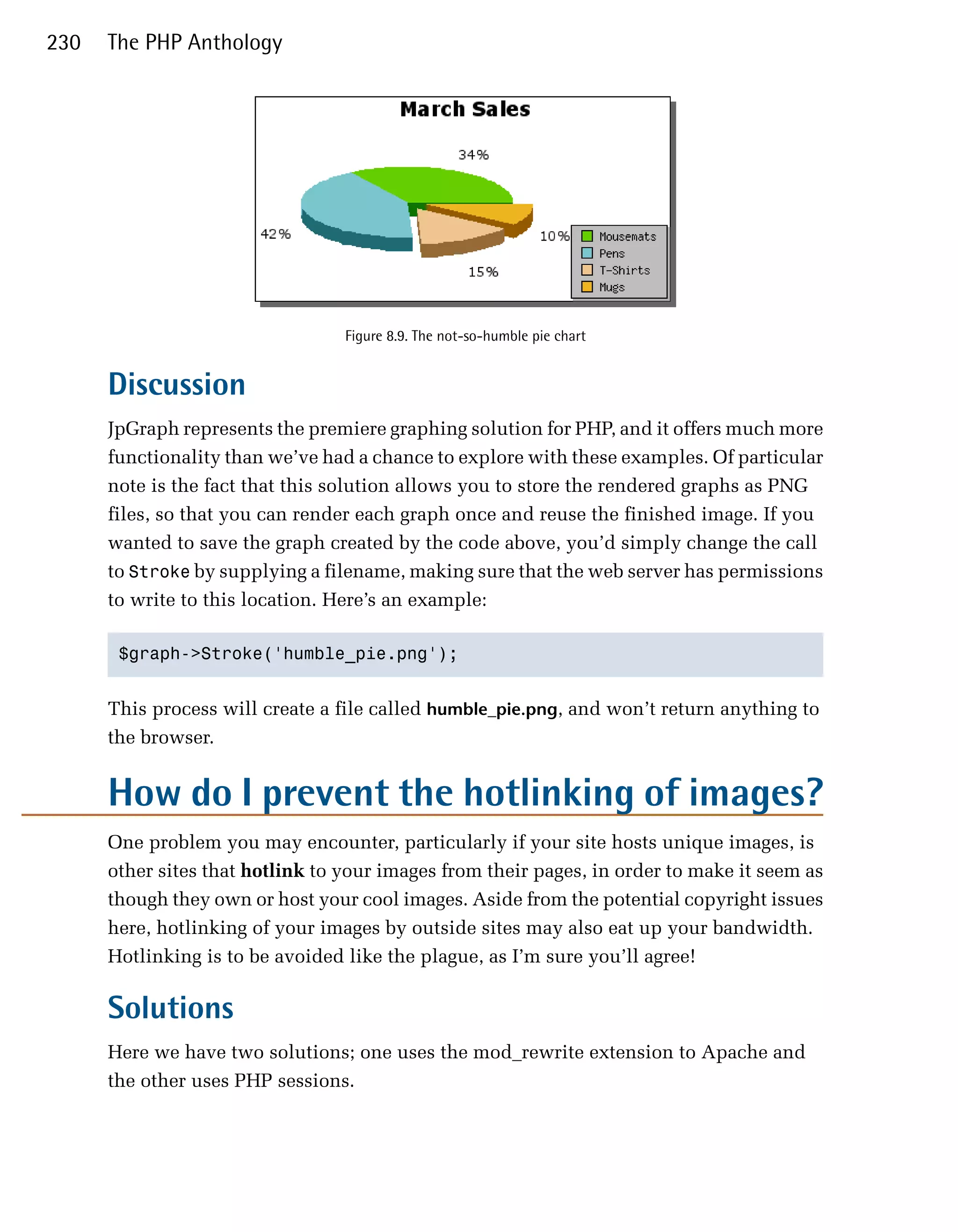 230   The PHP Anthology




                                  Figure 8.9. The not-so-humble pie chart


      Discussion
      JpGraph represents the premiere graphing solution for PHP, and it offers much more
      functionality than we’ve had a chance to explore with these examples. Of particular
      note is the fact that this solution allows you to store the rendered graphs as PNG
      files, so that you can render each graph once and reuse the finished image. If you
      wanted to save the graph created by the code above, you’d simply change the call
      to Stroke by supplying a filename, making sure that the web server has permissions
      to write to this location. Here’s an example:

       $graph->Stroke('humble_pie.png');



      This process will create a file called humble_pie.png, and won’t return anything to
      the browser.


      How do I prevent the hotlinking of images?
      One problem you may encounter, particularly if your site hosts unique images, is
      other sites that hotlink to your images from their pages, in order to make it seem as
      though they own or host your cool images. Aside from the potential copyright issues
      here, hotlinking of your images by outside sites may also eat up your bandwidth.
      Hotlinking is to be avoided like the plague, as I’m sure you’ll agree!

      Solutions
      Here we have two solutions; one uses the mod_rewrite extension to Apache and
      the other uses PHP sessions.
 