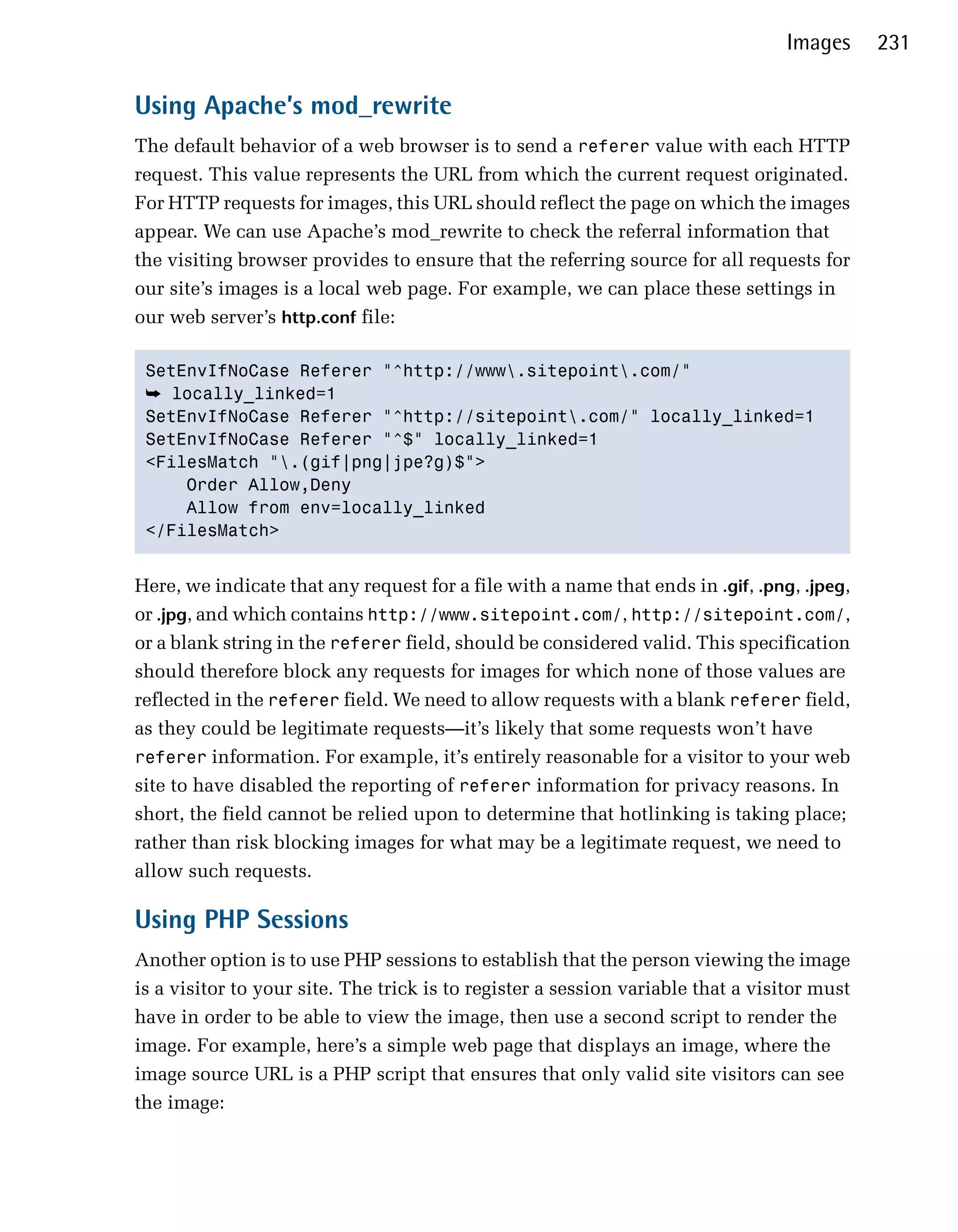 Images     231

Using Apache’s mod_rewrite
The default behavior of a web browser is to send a referer value with each HTTP
request. This value represents the URL from which the current request originated.
For HTTP requests for images, this URL should reflect the page on which the images
appear. We can use Apache’s mod_rewrite to check the referral information that
the visiting browser provides to ensure that the referring source for all requests for
our site’s images is a local web page. For example, we can place these settings in
our web server’s http.conf file:

 SetEnvIfNoCase Referer "^http://www.sitepoint.com/"

 ➥ locally_linked=1

 SetEnvIfNoCase Referer "^http://sitepoint.com/" locally_linked=1

 SetEnvIfNoCase Referer "^$" locally_linked=1

 <FilesMatch ".(gif|png|jpe?g)$">

     Order Allow,Deny

     Allow from env=locally_linked

 </FilesMatch>



Here, we indicate that any request for a file with a name that ends in .gif, .png, .jpeg,
or .jpg, and which contains http://www.sitepoint.com/, http://sitepoint.com/,
or a blank string in the referer field, should be considered valid. This specification
should therefore block any requests for images for which none of those values are
reflected in the referer field. We need to allow requests with a blank referer field,
as they could be legitimate requests—it’s likely that some requests won’t have
referer information. For example, it’s entirely reasonable for a visitor to your web
site to have disabled the reporting of referer information for privacy reasons. In
short, the field cannot be relied upon to determine that hotlinking is taking place;
rather than risk blocking images for what may be a legitimate request, we need to
allow such requests.

Using PHP Sessions
Another option is to use PHP sessions to establish that the person viewing the image
is a visitor to your site. The trick is to register a session variable that a visitor must
have in order to be able to view the image, then use a second script to render the
image. For example, here’s a simple web page that displays an image, where the
image source URL is a PHP script that ensures that only valid site visitors can see
the image:
 