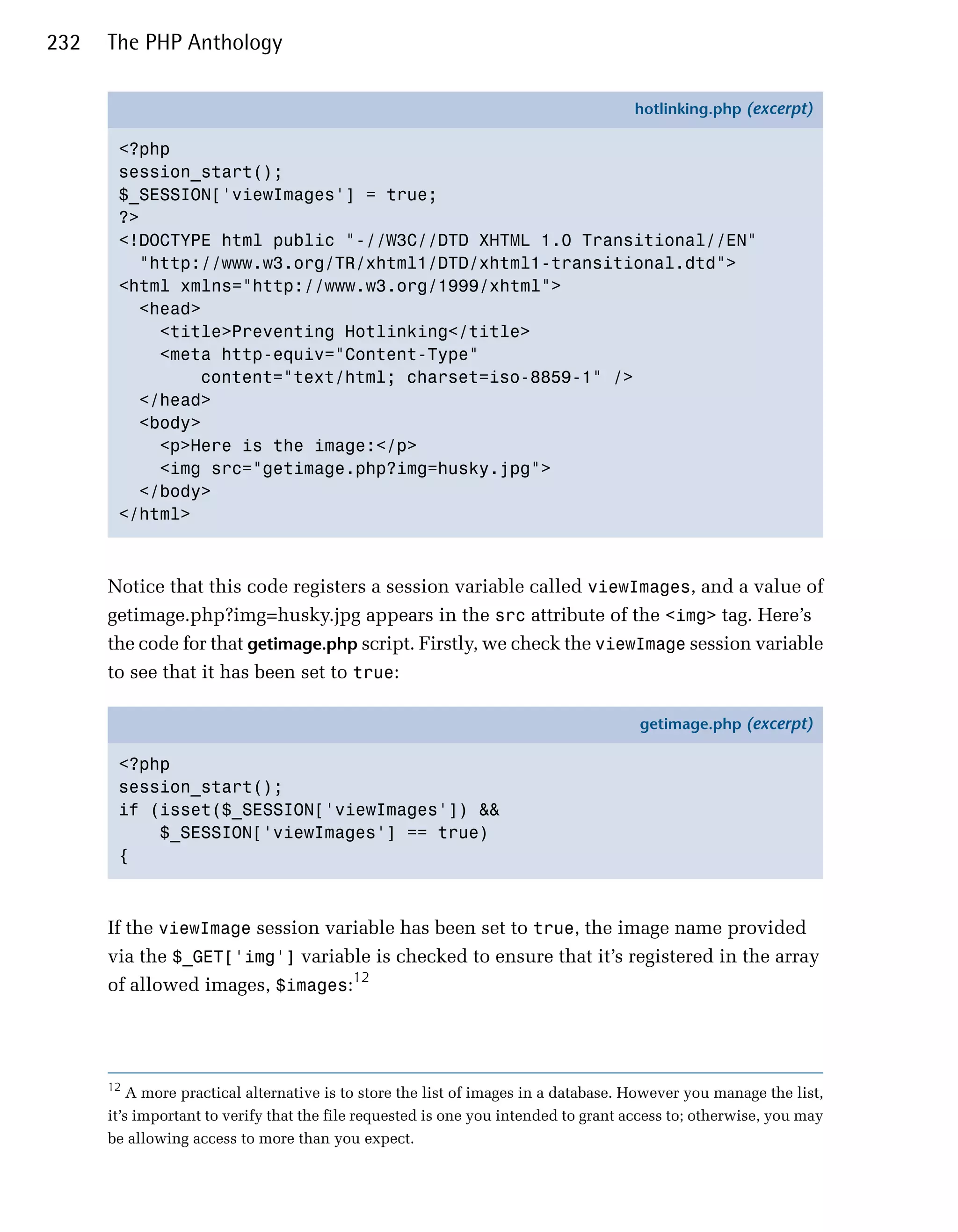 232   The PHP Anthology

                                                                                    hotlinking.php (excerpt)

       <?php
       session_start();
       $_SESSION['viewImages'] = true;
       ?>
       <!DOCTYPE html public "-//W3C//DTD XHTML 1.0 Transitional//EN"
         "http://www.w3.org/TR/xhtml1/DTD/xhtml1-transitional.dtd">
       <html xmlns="http://www.w3.org/1999/xhtml">
         <head>
           <title>Preventing Hotlinking</title>
           <meta http-equiv="Content-Type"
               content="text/html; charset=iso-8859-1" />
         </head>
         <body>
           <p>Here is the image:</p>
           <img src="getimage.php?img=husky.jpg">
         </body>
       </html>



      Notice that this code registers a session variable called viewImages, and a value of
      getimage.php?img=husky.jpg appears in the src attribute of the <img> tag. Here’s
      the code for that getimage.php script. Firstly, we check the viewImage session variable
      to see that it has been set to true:

                                                                                     getimage.php (excerpt)

       <?php
       session_start();
       if (isset($_SESSION['viewImages']) &&
           $_SESSION['viewImages'] == true)
       {



      If the viewImage session variable has been set to true, the image name provided
      via the $_GET['img'] variable is checked to ensure that it’s registered in the array
      of allowed images, $images:12




      12
          A more practical alternative is to store the list of images in a database. However you manage the list,
      it’s important to verify that the file requested is one you intended to grant access to; otherwise, you may
      be allowing access to more than you expect.
 