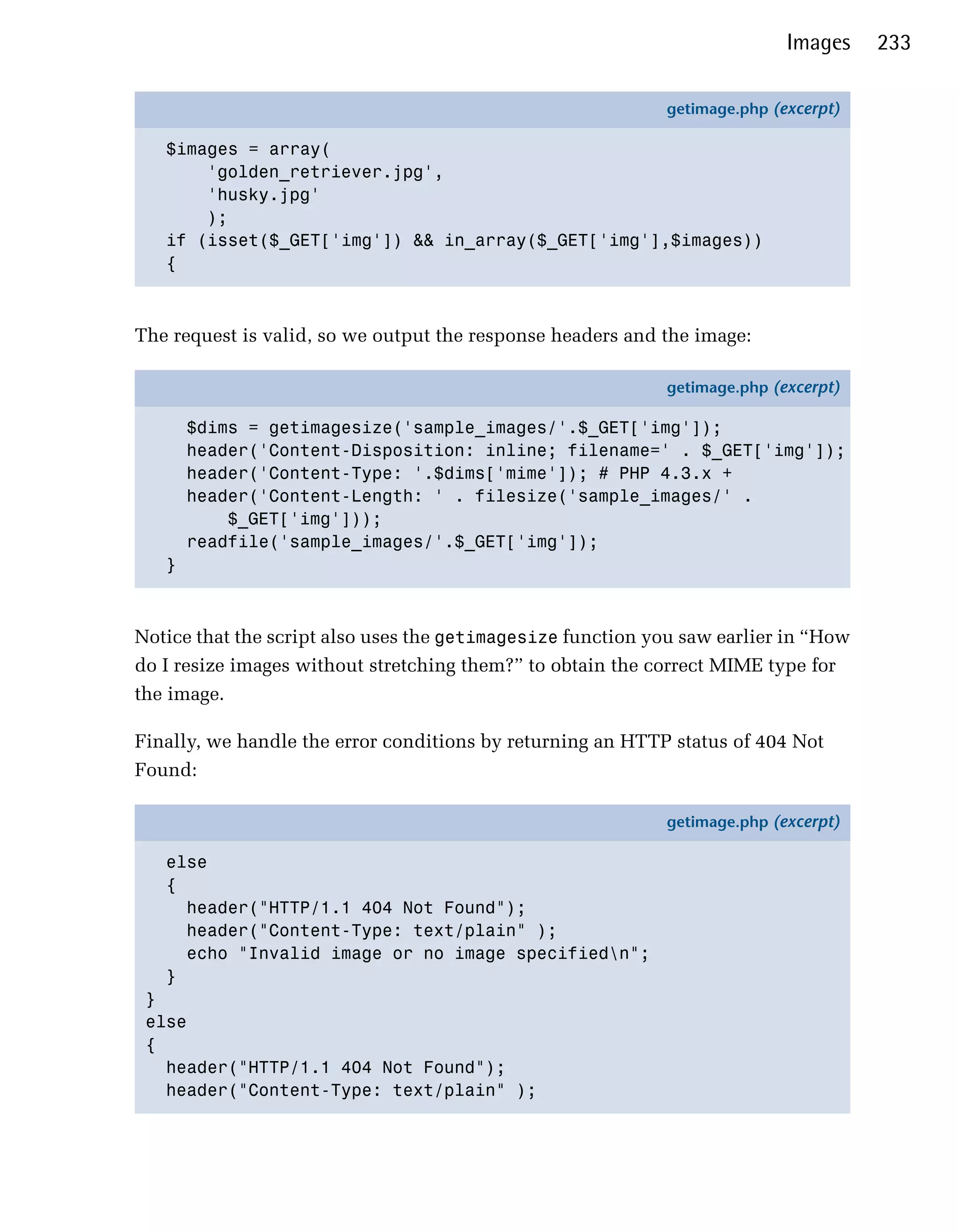 Images    233

                                                            getimage.php (excerpt)

   $images = array(
       'golden_retriever.jpg',
       'husky.jpg'
       );
   if (isset($_GET['img']) && in_array($_GET['img'],$images))
   {



The request is valid, so we output the response headers and the image:

                                                            getimage.php (excerpt)

       $dims = getimagesize('sample_images/'.$_GET['img']);
       header('Content-Disposition: inline; filename=' . $_GET['img']);
       header('Content-Type: '.$dims['mime']); # PHP 4.3.x +
       header('Content-Length: ' . filesize('sample_images/' .
           $_GET['img']));
       readfile('sample_images/'.$_GET['img']);
   }



Notice that the script also uses the getimagesize function you saw earlier in “How
do I resize images without stretching them?” to obtain the correct MIME type for
the image.

Finally, we handle the error conditions by returning an HTTP status of 404 Not
Found:

                                                            getimage.php (excerpt)

   else
   {
     header("HTTP/1.1 404 Not Found");
     header("Content-Type: text/plain" );
     echo "Invalid image or no image specifiedn";
   }
 }
 else
 {
   header("HTTP/1.1 404 Not Found");
   header("Content-Type: text/plain" );
 