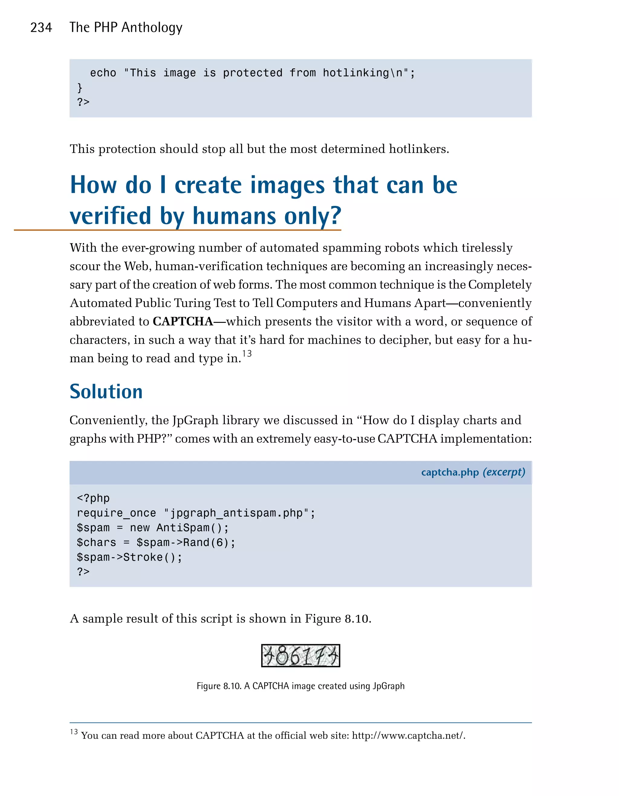 234   The PHP Anthology


         echo "This image is protected from hotlinkingn";

       }

       ?>




      This protection should stop all but the most determined hotlinkers.


      How do I create images that can be
      verified by humans only?
      With the ever-growing number of automated spamming robots which tirelessly
      scour the Web, human-verification techniques are becoming an increasingly neces­
      sary part of the creation of web forms. The most common technique is the Completely
      Automated Public Turing Test to Tell Computers and Humans Apart—conveniently
      abbreviated to CAPTCHA—which presents the visitor with a word, or sequence of
      characters, in such a way that it’s hard for machines to decipher, but easy for a hu­
      man being to read and type in.13

      Solution
      Conveniently, the JpGraph library we discussed in “How do I display charts and
      graphs with PHP?” comes with an extremely easy-to-use CAPTCHA implementation:

                                                                                        captcha.php (excerpt)

       <?php
       require_once "jpgraph_antispam.php";
       $spam = new AntiSpam();
       $chars = $spam->Rand(6);
       $spam->Stroke();
       ?>



      A sample result of this script is shown in Figure 8.10.




                                   Figure 8.10. A CAPTCHA image created using JpGraph



      13
           You can read more about CAPTCHA at the official web site: http://www.captcha.net/.
 
