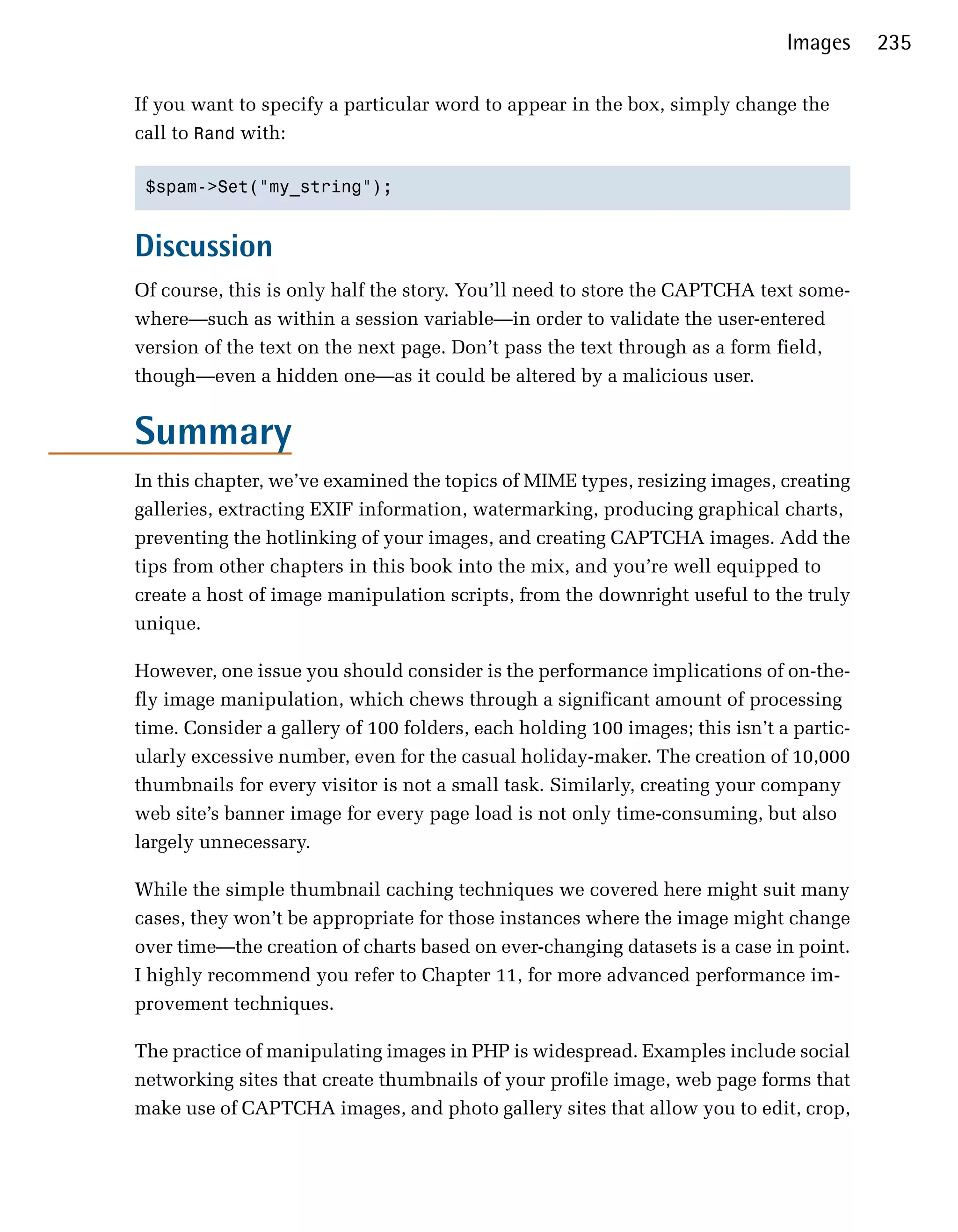 Images     235

If you want to specify a particular word to appear in the box, simply change the
call to Rand with:

 $spam->Set("my_string");



Discussion
Of course, this is only half the story. You’ll need to store the CAPTCHA text some­
where—such as within a session variable—in order to validate the user-entered
version of the text on the next page. Don’t pass the text through as a form field,
though—even a hidden one—as it could be altered by a malicious user.


Summary
In this chapter, we’ve examined the topics of MIME types, resizing images, creating
galleries, extracting EXIF information, watermarking, producing graphical charts,
preventing the hotlinking of your images, and creating CAPTCHA images. Add the
tips from other chapters in this book into the mix, and you’re well equipped to
create a host of image manipulation scripts, from the downright useful to the truly
unique.

However, one issue you should consider is the performance implications of on-the­
fly image manipulation, which chews through a significant amount of processing
time. Consider a gallery of 100 folders, each holding 100 images; this isn’t a partic­
ularly excessive number, even for the casual holiday-maker. The creation of 10,000
thumbnails for every visitor is not a small task. Similarly, creating your company
web site’s banner image for every page load is not only time-consuming, but also
largely unnecessary.

While the simple thumbnail caching techniques we covered here might suit many
cases, they won’t be appropriate for those instances where the image might change
over time—the creation of charts based on ever-changing datasets is a case in point.
I highly recommend you refer to Chapter 11, for more advanced performance im­
provement techniques.

The practice of manipulating images in PHP is widespread. Examples include social
networking sites that create thumbnails of your profile image, web page forms that
make use of CAPTCHA images, and photo gallery sites that allow you to edit, crop,
 