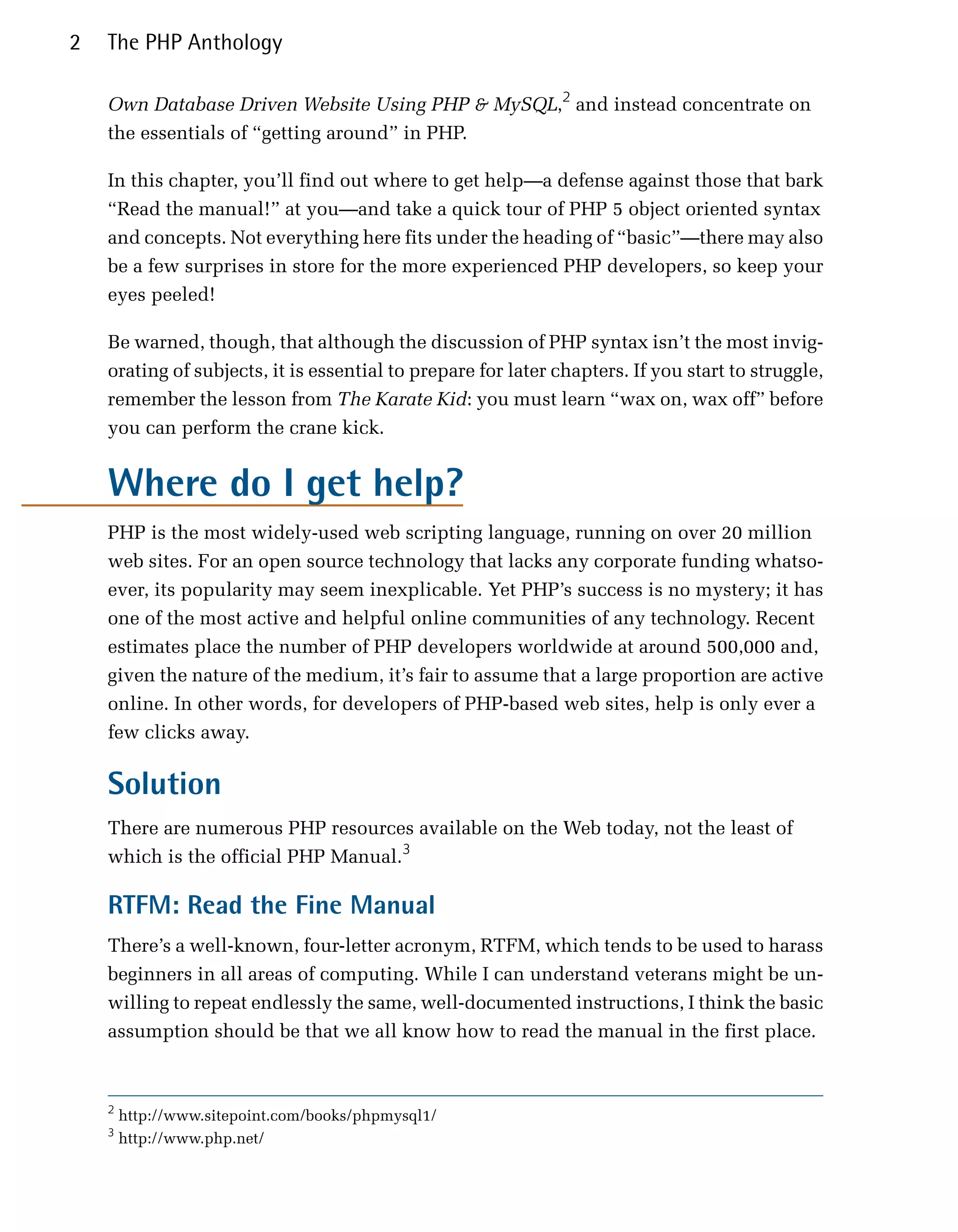 2   The PHP Anthology

    Own Database Driven Website Using PHP & MySQL,2 and instead concentrate on
    the essentials of “getting around” in PHP.

    In this chapter, you’ll find out where to get help—a defense against those that bark
    “Read the manual!” at you—and take a quick tour of PHP 5 object oriented syntax
    and concepts. Not everything here fits under the heading of “basic”—there may also
    be a few surprises in store for the more experienced PHP developers, so keep your
    eyes peeled!

    Be warned, though, that although the discussion of PHP syntax isn’t the most invig­
    orating of subjects, it is essential to prepare for later chapters. If you start to struggle,
    remember the lesson from The Karate Kid: you must learn “wax on, wax off” before
    you can perform the crane kick.


    Where do I get help?
    PHP is the most widely-used web scripting language, running on over 20 million
    web sites. For an open source technology that lacks any corporate funding whatso­
    ever, its popularity may seem inexplicable. Yet PHP’s success is no mystery; it has
    one of the most active and helpful online communities of any technology. Recent
    estimates place the number of PHP developers worldwide at around 500,000 and,
    given the nature of the medium, it’s fair to assume that a large proportion are active
    online. In other words, for developers of PHP-based web sites, help is only ever a
    few clicks away.

    Solution
    There are numerous PHP resources available on the Web today, not the least of
    which is the official PHP Manual.3

    RTFM: Read the Fine Manual
    There’s a well-known, four-letter acronym, RTFM, which tends to be used to harass
    beginners in all areas of computing. While I can understand veterans might be un­
    willing to repeat endlessly the same, well-documented instructions, I think the basic
    assumption should be that we all know how to read the manual in the first place.



    2
        http://www.sitepoint.com/books/phpmysql1/
    3
        http://www.php.net/
 