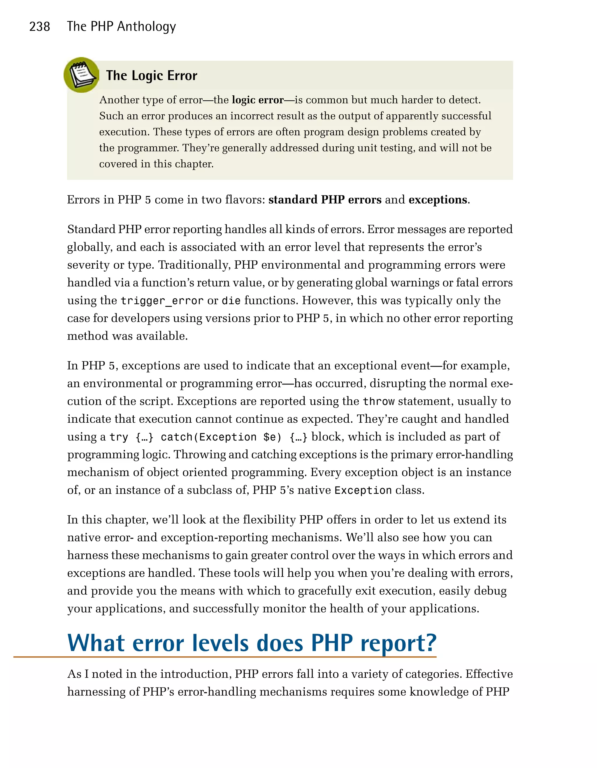 238   The PHP Anthology


             The Logic Error
            Another type of error—the logic error—is common but much harder to detect.
            Such an error produces an incorrect result as the output of apparently successful
            execution. These types of errors are often program design problems created by
            the programmer. They’re generally addressed during unit testing, and will not be
            covered in this chapter.


      Errors in PHP 5 come in two flavors: standard PHP errors and exceptions.

      Standard PHP error reporting handles all kinds of errors. Error messages are reported
      globally, and each is associated with an error level that represents the error’s
      severity or type. Traditionally, PHP environmental and programming errors were
      handled via a function’s return value, or by generating global warnings or fatal errors
      using the trigger_error or die functions. However, this was typically only the
      case for developers using versions prior to PHP 5, in which no other error reporting
      method was available.

      In PHP 5, exceptions are used to indicate that an exceptional event—for example,
      an environmental or programming error—has occurred, disrupting the normal exe­
      cution of the script. Exceptions are reported using the throw statement, usually to
      indicate that execution cannot continue as expected. They’re caught and handled
      using a try {…} catch(Exception $e) {…} block, which is included as part of
      programming logic. Throwing and catching exceptions is the primary error-handling
      mechanism of object oriented programming. Every exception object is an instance
      of, or an instance of a subclass of, PHP 5’s native Exception class.

      In this chapter, we’ll look at the flexibility PHP offers in order to let us extend its
      native error- and exception-reporting mechanisms. We’ll also see how you can
      harness these mechanisms to gain greater control over the ways in which errors and
      exceptions are handled. These tools will help you when you’re dealing with errors,
      and provide you the means with which to gracefully exit execution, easily debug
      your applications, and successfully monitor the health of your applications.


      What error levels does PHP report?
      As I noted in the introduction, PHP errors fall into a variety of categories. Effective
      harnessing of PHP’s error-handling mechanisms requires some knowledge of PHP
 