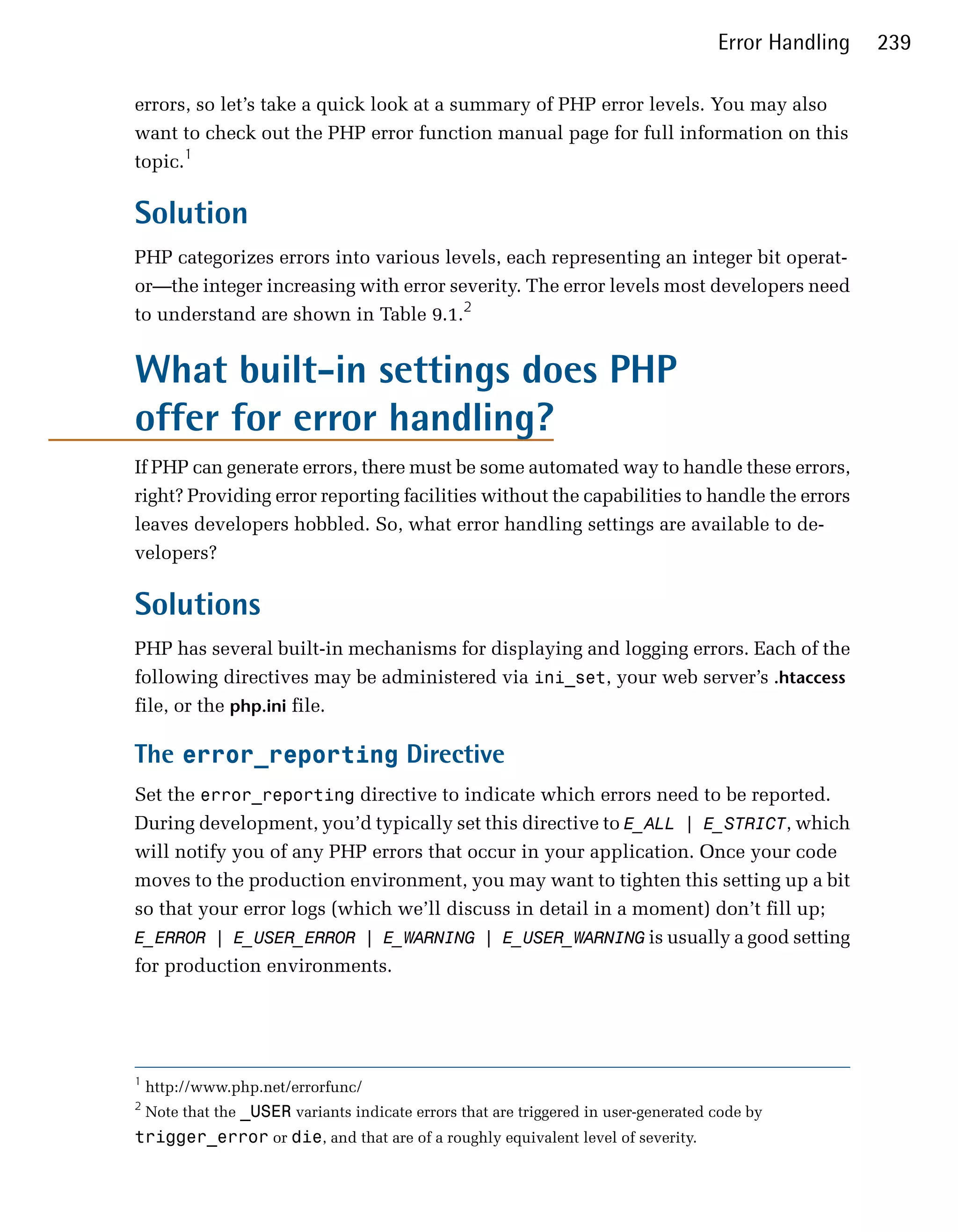 Error Handling   239

errors, so let’s take a quick look at a summary of PHP error levels. You may also
want to check out the PHP error function manual page for full information on this
topic.1

Solution
PHP categorizes errors into various levels, each representing an integer bit operat­
or—the integer increasing with error severity. The error levels most developers need
to understand are shown in Table 9.1.2


What built-in settings does PHP
offer for error handling?
If PHP can generate errors, there must be some automated way to handle these errors,
right? Providing error reporting facilities without the capabilities to handle the errors
leaves developers hobbled. So, what error handling settings are available to de­
velopers?

Solutions
PHP has several built-in mechanisms for displaying and logging errors. Each of the
following directives may be administered via ini_set, your web server’s .htaccess
file, or the php.ini file.

The error_reporting Directive
Set the error_reporting directive to indicate which errors need to be reported.
During development, you’d typically set this directive to E_ALL | E_STRICT, which
will notify you of any PHP errors that occur in your application. Once your code
moves to the production environment, you may want to tighten this setting up a bit
so that your error logs (which we’ll discuss in detail in a moment) don’t fill up;
E_ERROR | E_USER_ERROR | E_WARNING | E_USER_WARNING is usually a good setting
for production environments.




1
    http://www.php.net/errorfunc/

2
    Note that the _USER variants indicate errors that are triggered in user-generated code by

trigger_error or die, and that are of a roughly equivalent level of severity.

 
