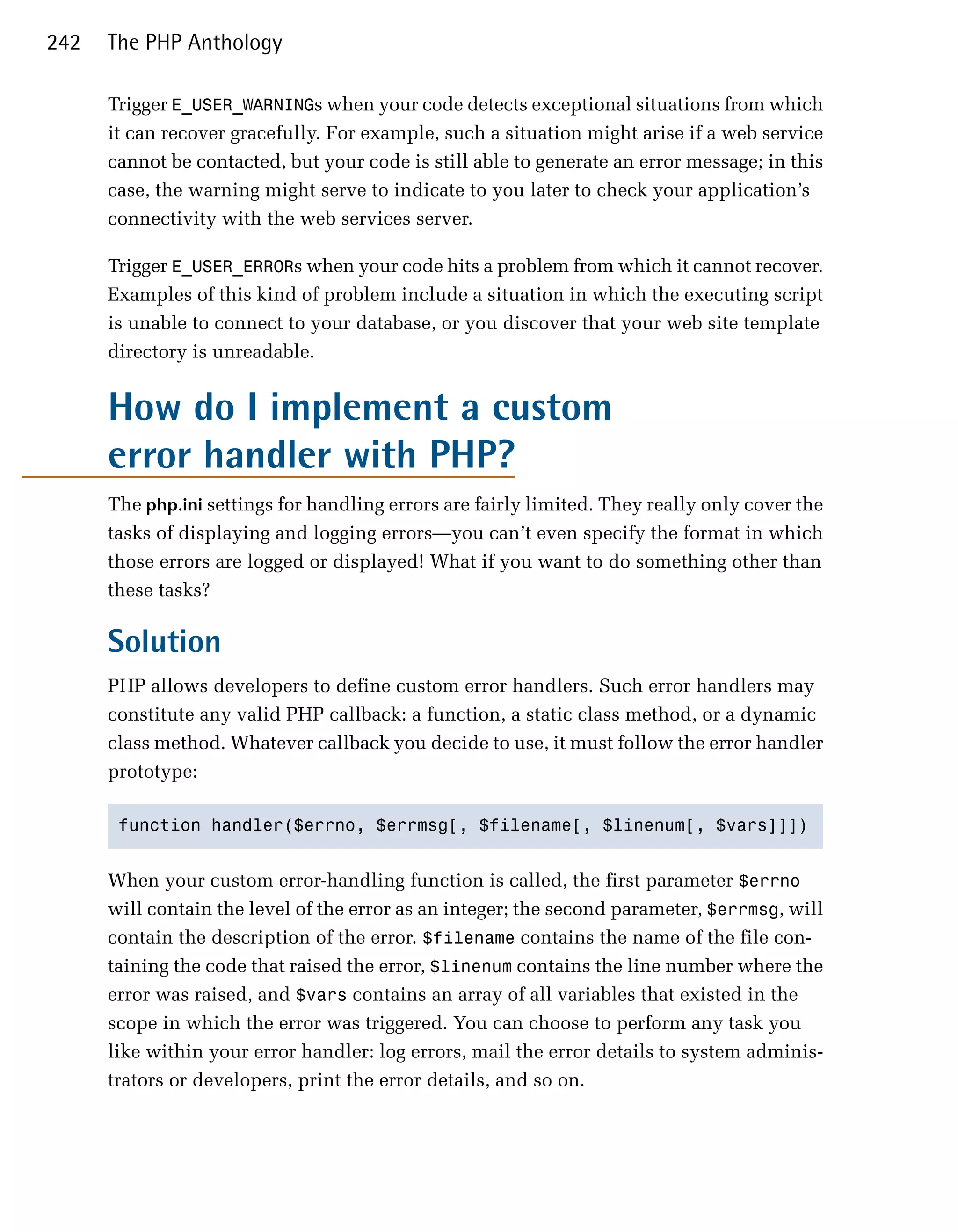 242   The PHP Anthology

      Trigger E_USER_WARNINGs when your code detects exceptional situations from which
      it can recover gracefully. For example, such a situation might arise if a web service
      cannot be contacted, but your code is still able to generate an error message; in this
      case, the warning might serve to indicate to you later to check your application’s
      connectivity with the web services server.

      Trigger E_USER_ERRORs when your code hits a problem from which it cannot recover.
      Examples of this kind of problem include a situation in which the executing script
      is unable to connect to your database, or you discover that your web site template
      directory is unreadable.


      How do I implement a custom
      error handler with PHP?
      The php.ini settings for handling errors are fairly limited. They really only cover the
      tasks of displaying and logging errors—you can’t even specify the format in which
      those errors are logged or displayed! What if you want to do something other than
      these tasks?

      Solution
      PHP allows developers to define custom error handlers. Such error handlers may
      constitute any valid PHP callback: a function, a static class method, or a dynamic
      class method. Whatever callback you decide to use, it must follow the error handler
      prototype:

       function handler($errno, $errmsg[, $filename[, $linenum[, $vars]]]) 



      When your custom error-handling function is called, the first parameter $errno
      will contain the level of the error as an integer; the second parameter, $errmsg, will
      contain the description of the error. $filename contains the name of the file con­
      taining the code that raised the error, $linenum contains the line number where the
      error was raised, and $vars contains an array of all variables that existed in the
      scope in which the error was triggered. You can choose to perform any task you
      like within your error handler: log errors, mail the error details to system adminis­
      trators or developers, print the error details, and so on.
 