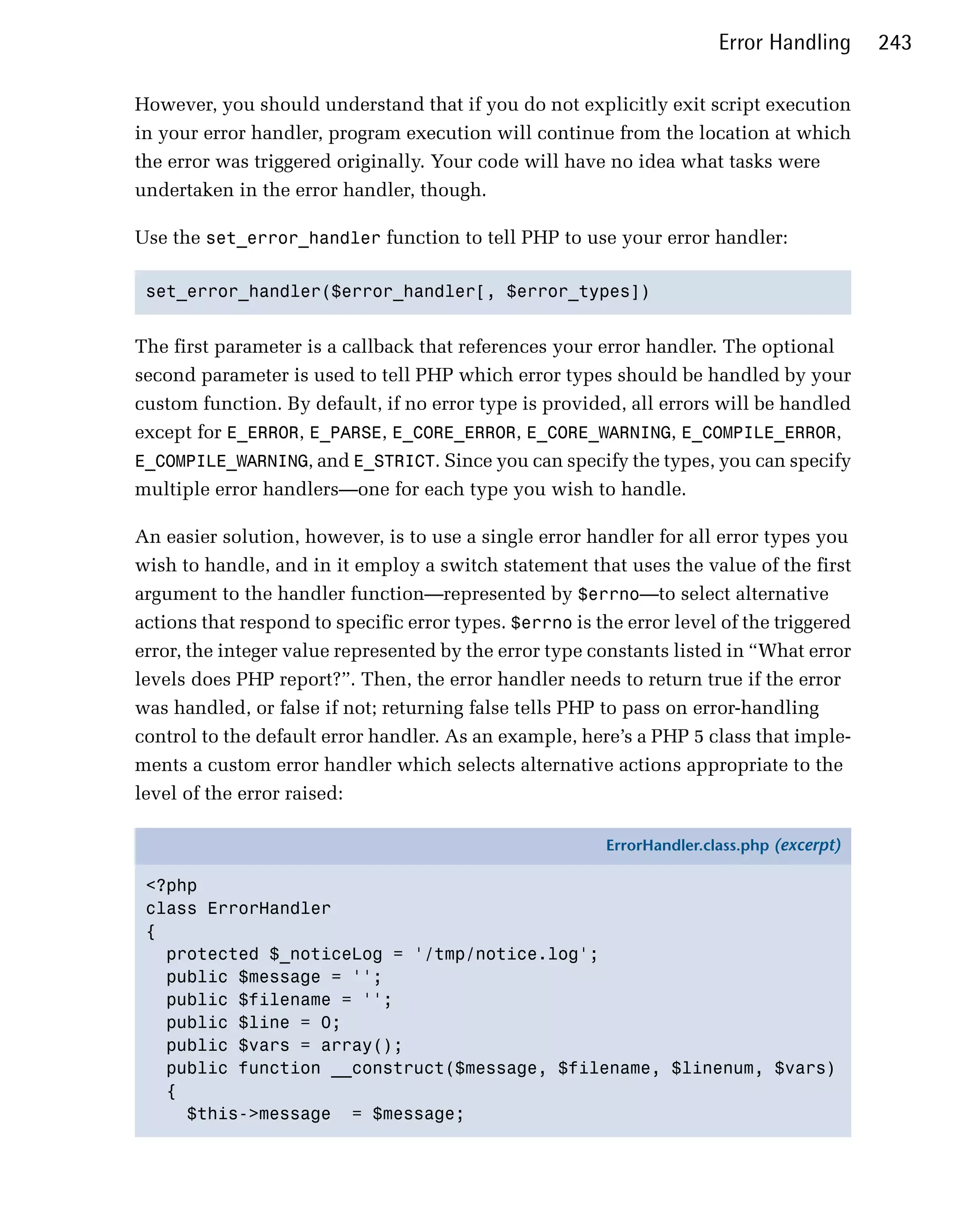 Error Handling      243

However, you should understand that if you do not explicitly exit script execution
in your error handler, program execution will continue from the location at which
the error was triggered originally. Your code will have no idea what tasks were
undertaken in the error handler, though.

Use the set_error_handler function to tell PHP to use your error handler:

 set_error_handler($error_handler[, $error_types])



The first parameter is a callback that references your error handler. The optional
second parameter is used to tell PHP which error types should be handled by your
custom function. By default, if no error type is provided, all errors will be handled
except for E_ERROR, E_PARSE, E_CORE_ERROR, E_CORE_WARNING, E_COMPILE_ERROR,
E_COMPILE_WARNING, and E_STRICT. Since you can specify the types, you can specify
multiple error handlers—one for each type you wish to handle.

An easier solution, however, is to use a single error handler for all error types you
wish to handle, and in it employ a switch statement that uses the value of the first
argument to the handler function—represented by $errno—to select alternative
actions that respond to specific error types. $errno is the error level of the triggered
error, the integer value represented by the error type constants listed in “What error
levels does PHP report?”. Then, the error handler needs to return true if the error
was handled, or false if not; returning false tells PHP to pass on error-handling
control to the default error handler. As an example, here’s a PHP 5 class that imple­
ments a custom error handler which selects alternative actions appropriate to the
level of the error raised:

                                                         ErrorHandler.class.php (excerpt)

 <?php
 class ErrorHandler
 {
   protected $_noticeLog = '/tmp/notice.log';
   public $message = '';
   public $filename = '';
   public $line = 0;
   public $vars = array();
   public function __construct($message, $filename, $linenum, $vars)
   {
     $this->message = $message;
 
