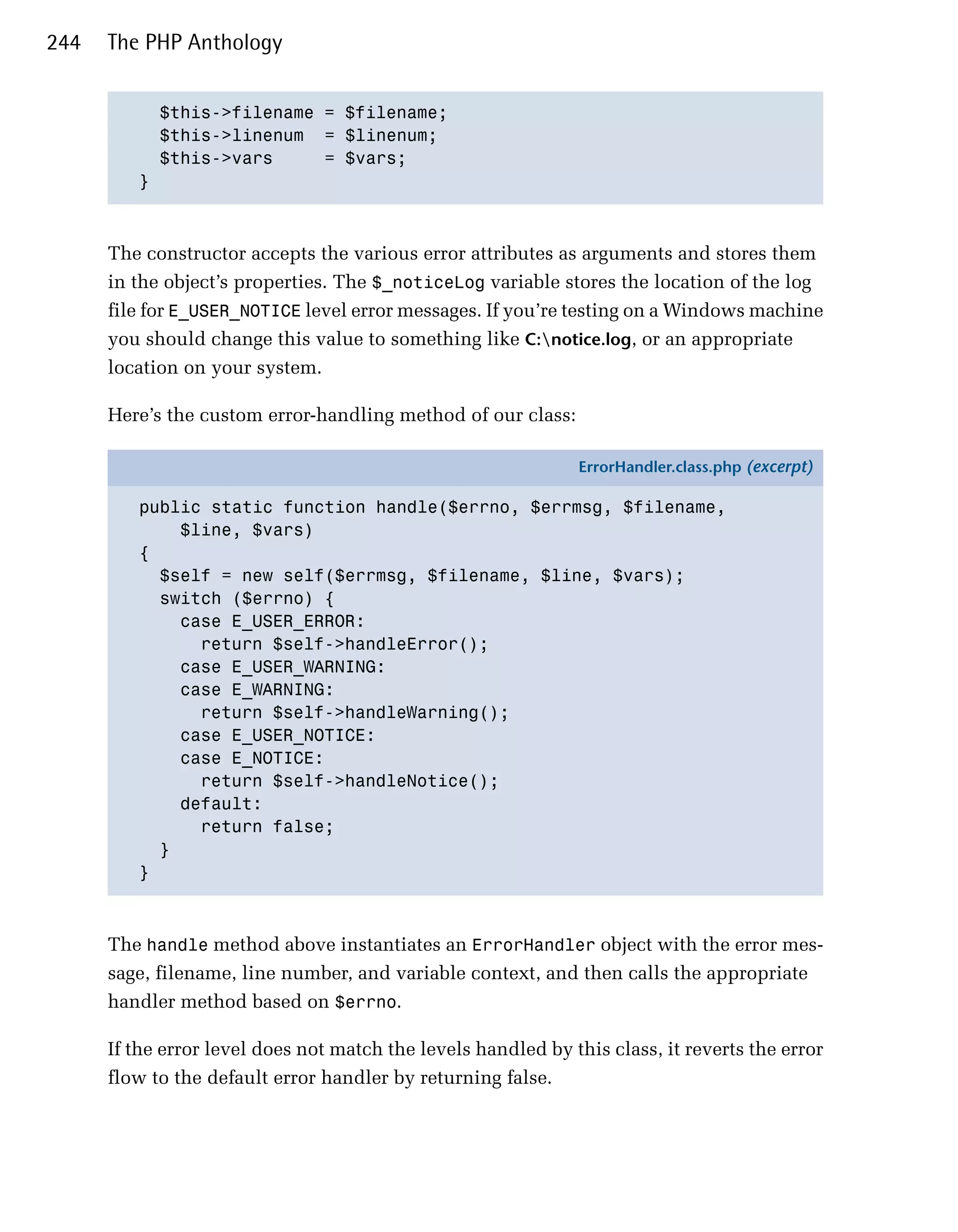 244   The PHP Anthology


           $this->filename = $filename;

           $this->linenum = $linenum;

           $this->vars     = $vars;

         }




      The constructor accepts the various error attributes as arguments and stores them
      in the object’s properties. The $_noticeLog variable stores the location of the log
      file for E_USER_NOTICE level error messages. If you’re testing on a Windows machine
      you should change this value to something like C:notice.log, or an appropriate
      location on your system.

      Here’s the custom error-handling method of our class:

                                                               ErrorHandler.class.php (excerpt)

         public static function handle($errno, $errmsg, $filename,
             $line, $vars)
         {
           $self = new self($errmsg, $filename, $line, $vars);
           switch ($errno) {
             case E_USER_ERROR:
               return $self->handleError();
             case E_USER_WARNING:
             case E_WARNING:
               return $self->handleWarning();
             case E_USER_NOTICE:
             case E_NOTICE:
               return $self->handleNotice();
             default:
               return false;
           }
         }



      The handle method above instantiates an ErrorHandler object with the error mes­
      sage, filename, line number, and variable context, and then calls the appropriate
      handler method based on $errno.

      If the error level does not match the levels handled by this class, it reverts the error
      flow to the default error handler by returning false.
 