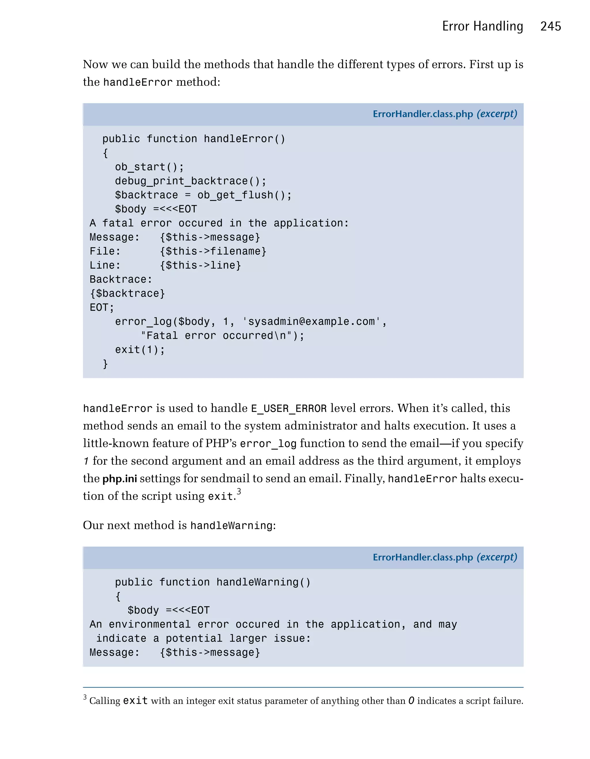 Error Handling         245

Now we can build the methods that handle the different types of errors. First up is
the handleError method:

                                                                       ErrorHandler.class.php (excerpt)

      public function handleError()
      {
        ob_start();
        debug_print_backtrace();
        $backtrace = ob_get_flush();
        $body =<<<EOT
    A fatal error occured in the application:
    Message:   {$this->message}
    File:      {$this->filename}
    Line:      {$this->line}
    Backtrace:
    {$backtrace}
    EOT;
        error_log($body, 1, 'sysadmin@example.com',
            "Fatal error occurredn");
        exit(1);
      }



handleError is used to handle E_USER_ERROR level errors. When it’s called, this
method sends an email to the system administrator and halts execution. It uses a
little-known feature of PHP’s error_log function to send the email—if you specify
1 for the second argument and an email address as the third argument, it employs
the php.ini settings for sendmail to send an email. Finally, handleError halts execu­
tion of the script using exit.3

Our next method is handleWarning:

                                                                       ErrorHandler.class.php (excerpt)

        public function handleWarning()
        {
          $body =<<<EOT
    An environmental error occured in the application, and may
     indicate a potential larger issue:
    Message:   {$this->message}



3
    Calling exit with an integer exit status parameter of anything other than 0 indicates a script failure.
 