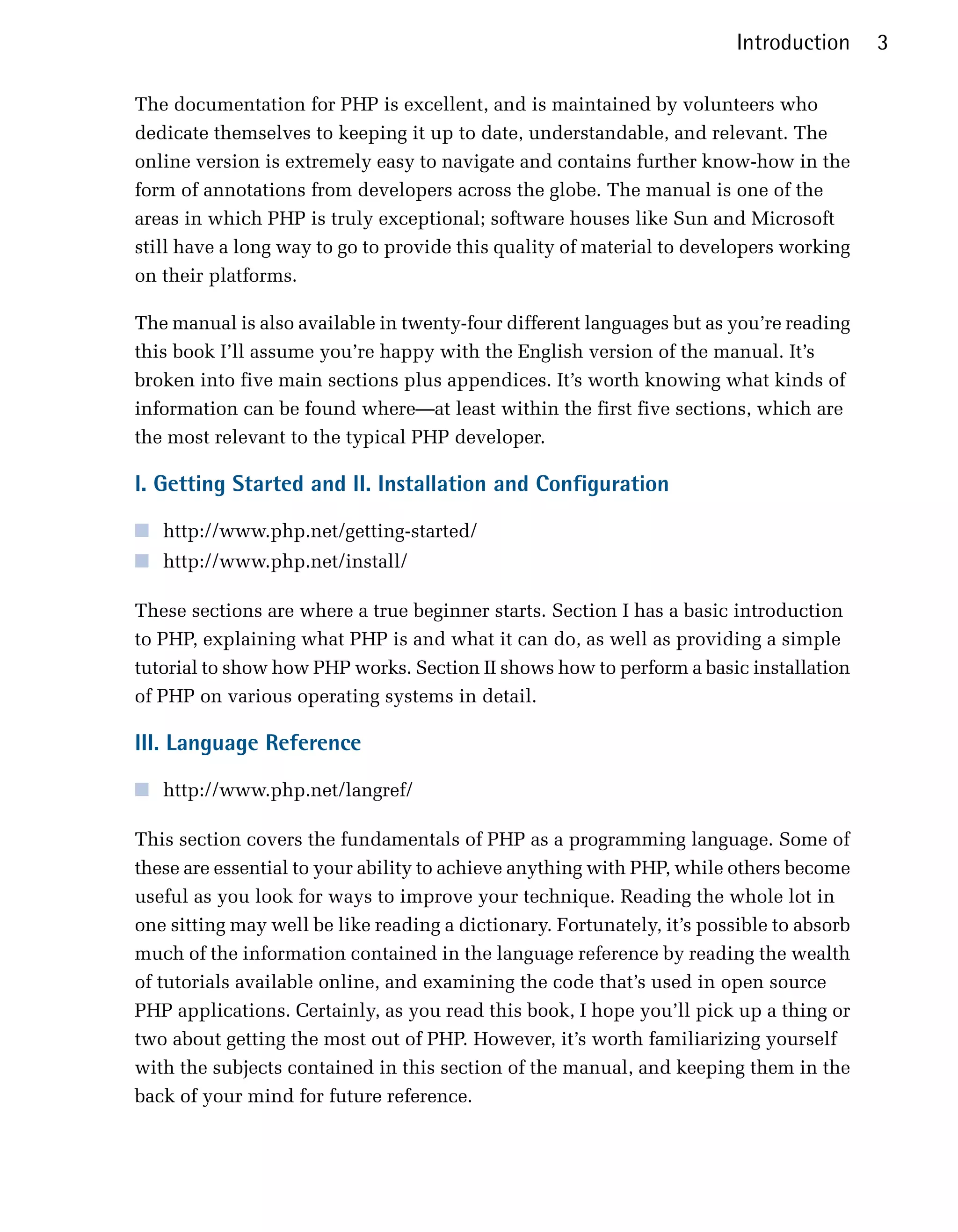 Introduction     3

The documentation for PHP is excellent, and is maintained by volunteers who
dedicate themselves to keeping it up to date, understandable, and relevant. The
online version is extremely easy to navigate and contains further know-how in the
form of annotations from developers across the globe. The manual is one of the
areas in which PHP is truly exceptional; software houses like Sun and Microsoft
still have a long way to go to provide this quality of material to developers working
on their platforms.

The manual is also available in twenty-four different languages but as you’re reading
this book I’ll assume you’re happy with the English version of the manual. It’s
broken into five main sections plus appendices. It’s worth knowing what kinds of
information can be found where—at least within the first five sections, which are
the most relevant to the typical PHP developer.

I. Getting Started and II. Installation and Configuration

■ http://www.php.net/getting-started/
■ http://www.php.net/install/

These sections are where a true beginner starts. Section I has a basic introduction
to PHP, explaining what PHP is and what it can do, as well as providing a simple
tutorial to show how PHP works. Section II shows how to perform a basic installation
of PHP on various operating systems in detail.

III. Language Reference

■ http://www.php.net/langref/

This section covers the fundamentals of PHP as a programming language. Some of
these are essential to your ability to achieve anything with PHP, while others become
useful as you look for ways to improve your technique. Reading the whole lot in
one sitting may well be like reading a dictionary. Fortunately, it’s possible to absorb
much of the information contained in the language reference by reading the wealth
of tutorials available online, and examining the code that’s used in open source
PHP applications. Certainly, as you read this book, I hope you’ll pick up a thing or
two about getting the most out of PHP. However, it’s worth familiarizing yourself
with the subjects contained in this section of the manual, and keeping them in the
back of your mind for future reference.
 