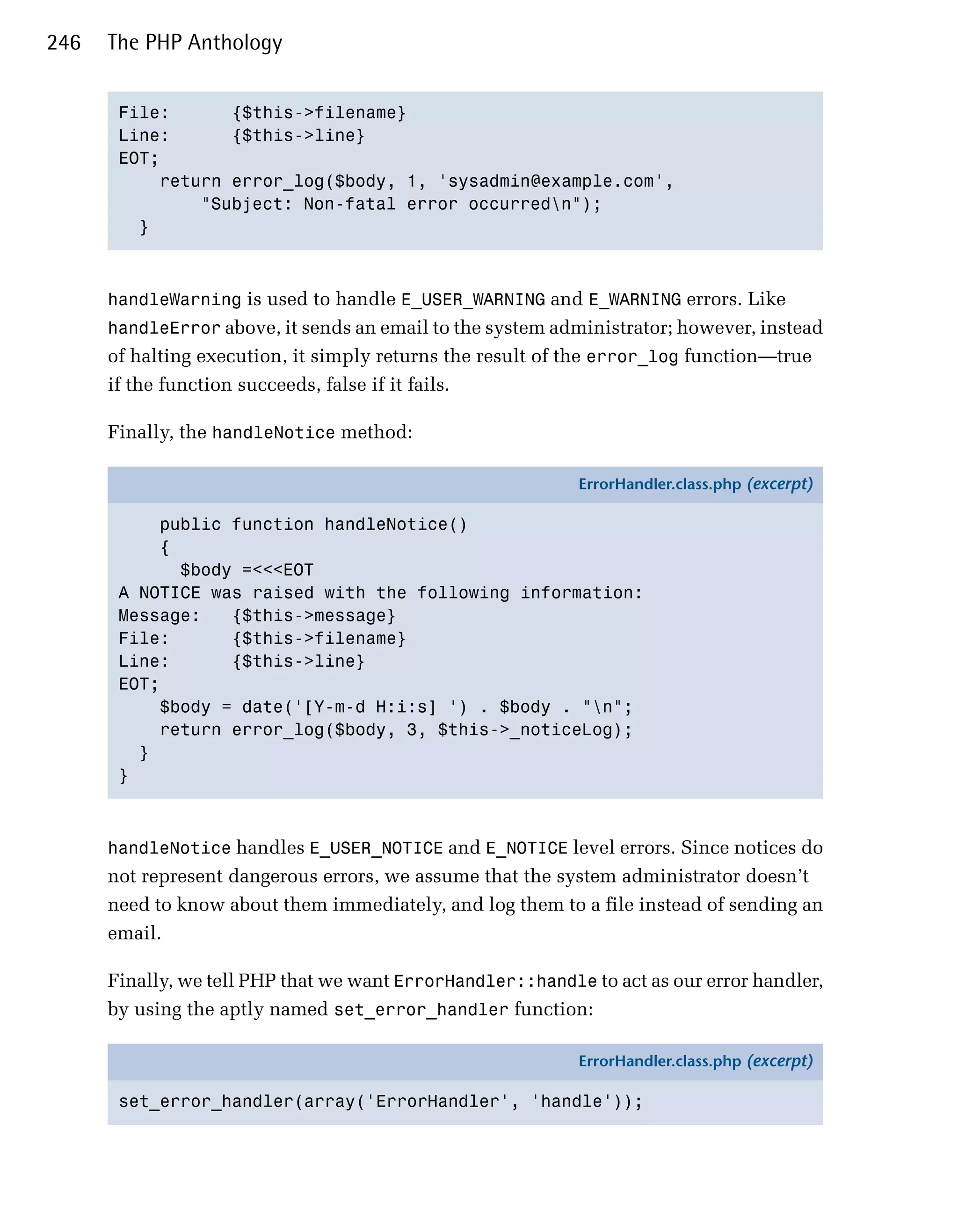 246   The PHP Anthology


       File:      {$this->filename}

       Line:      {$this->line}

       EOT;

           return error_log($body, 1, 'sysadmin@example.com',

               "Subject: Non-fatal error occurredn");

         }




      handleWarning is used to handle E_USER_WARNING and E_WARNING errors. Like
      handleError above, it sends an email to the system administrator; however, instead
      of halting execution, it simply returns the result of the error_log function—true
      if the function succeeds, false if it fails.

      Finally, the handleNotice method:

                                                            ErrorHandler.class.php (excerpt)

           public function handleNotice()
           {
             $body =<<<EOT
       A NOTICE was raised with the following information:
       Message:   {$this->message}
       File:      {$this->filename}
       Line:      {$this->line}
       EOT;
           $body = date('[Y-m-d H:i:s] ') . $body . "n";
           return error_log($body, 3, $this->_noticeLog);
         }
       }



      handleNotice handles E_USER_NOTICE and E_NOTICE level errors. Since notices do
      not represent dangerous errors, we assume that the system administrator doesn’t
      need to know about them immediately, and log them to a file instead of sending an
      email.

      Finally, we tell PHP that we want ErrorHandler::handle to act as our error handler,
      by using the aptly named set_error_handler function:

                                                            ErrorHandler.class.php (excerpt)

       set_error_handler(array('ErrorHandler', 'handle'));
 