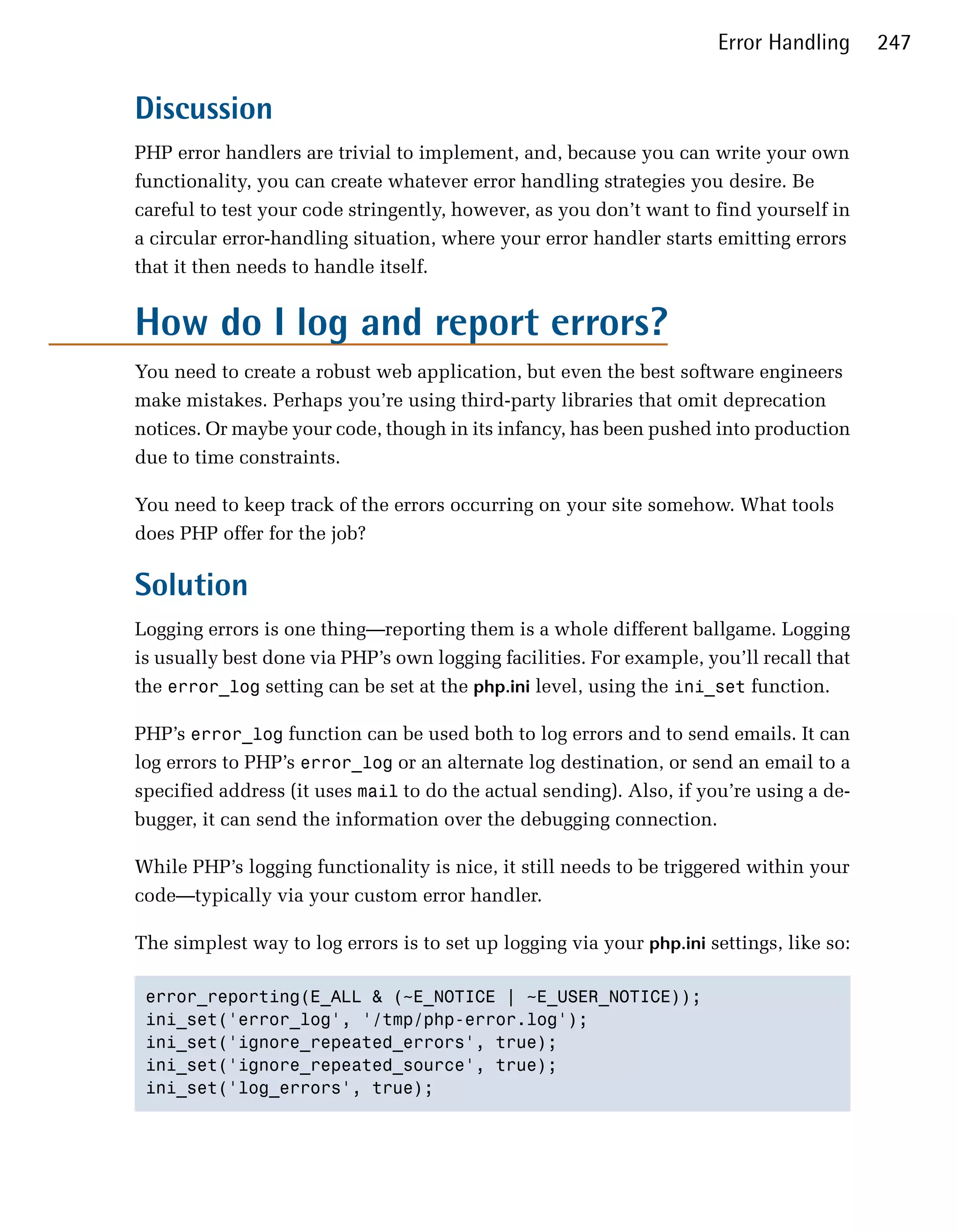 Error Handling      247


Discussion
PHP error handlers are trivial to implement, and, because you can write your own
functionality, you can create whatever error handling strategies you desire. Be
careful to test your code stringently, however, as you don’t want to find yourself in
a circular error-handling situation, where your error handler starts emitting errors
that it then needs to handle itself.


How do I log and report errors?
You need to create a robust web application, but even the best software engineers
make mistakes. Perhaps you’re using third-party libraries that omit deprecation
notices. Or maybe your code, though in its infancy, has been pushed into production
due to time constraints.

You need to keep track of the errors occurring on your site somehow. What tools
does PHP offer for the job?

Solution
Logging errors is one thing—reporting them is a whole different ballgame. Logging
is usually best done via PHP’s own logging facilities. For example, you’ll recall that
the error_log setting can be set at the php.ini level, using the ini_set function.

PHP’s error_log function can be used both to log errors and to send emails. It can
log errors to PHP’s error_log or an alternate log destination, or send an email to a
specified address (it uses mail to do the actual sending). Also, if you’re using a de­
bugger, it can send the information over the debugging connection.

While PHP’s logging functionality is nice, it still needs to be triggered within your
code—typically via your custom error handler.

The simplest way to log errors is to set up logging via your php.ini settings, like so:

 error_reporting(E_ALL & (~E_NOTICE | ~E_USER_NOTICE));

 ini_set('error_log', '/tmp/php-error.log');

 ini_set('ignore_repeated_errors', true);

 ini_set('ignore_repeated_source', true); 

 ini_set('log_errors', true); 

 
