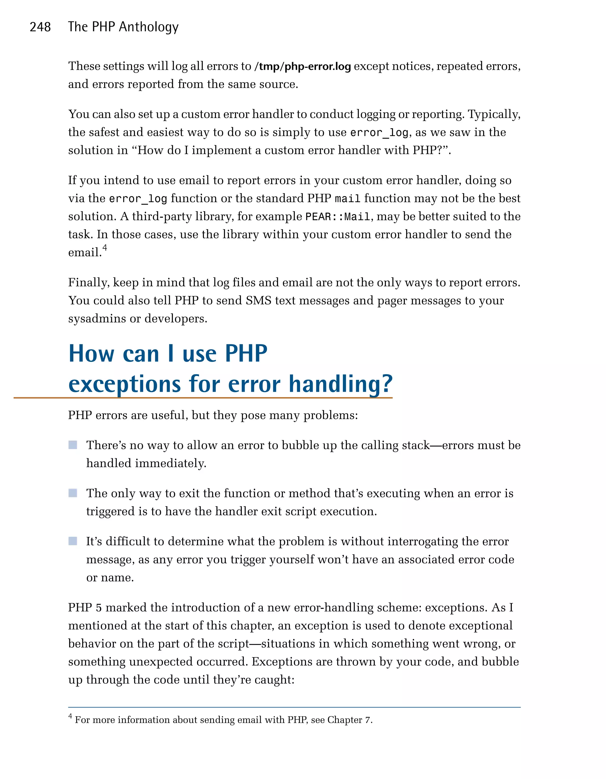 248   The PHP Anthology

      These settings will log all errors to /tmp/php-error.log except notices, repeated errors,
      and errors reported from the same source.

      You can also set up a custom error handler to conduct logging or reporting. Typically,
      the safest and easiest way to do so is simply to use error_log, as we saw in the
      solution in “How do I implement a custom error handler with PHP?”.

      If you intend to use email to report errors in your custom error handler, doing so
      via the error_log function or the standard PHP mail function may not be the best
      solution. A third-party library, for example PEAR::Mail, may be better suited to the
      task. In those cases, use the library within your custom error handler to send the
      email.4

      Finally, keep in mind that log files and email are not the only ways to report errors.
      You could also tell PHP to send SMS text messages and pager messages to your
      sysadmins or developers.


      How can I use PHP

      exceptions for error handling?

      PHP errors are useful, but they pose many problems:

      ■	 There’s no way to allow an error to bubble up the calling stack—errors must be
         handled immediately.

      ■	 The only way to exit the function or method that’s executing when an error is
         triggered is to have the handler exit script execution.

      ■	 It’s difficult to determine what the problem is without interrogating the error
         message, as any error you trigger yourself won’t have an associated error code
         or name.

      PHP 5 marked the introduction of a new error-handling scheme: exceptions. As I
      mentioned at the start of this chapter, an exception is used to denote exceptional
      behavior on the part of the script—situations in which something went wrong, or
      something unexpected occurred. Exceptions are thrown by your code, and bubble
      up through the code until they’re caught:

      4
          For more information about sending email with PHP, see Chapter 7.
 