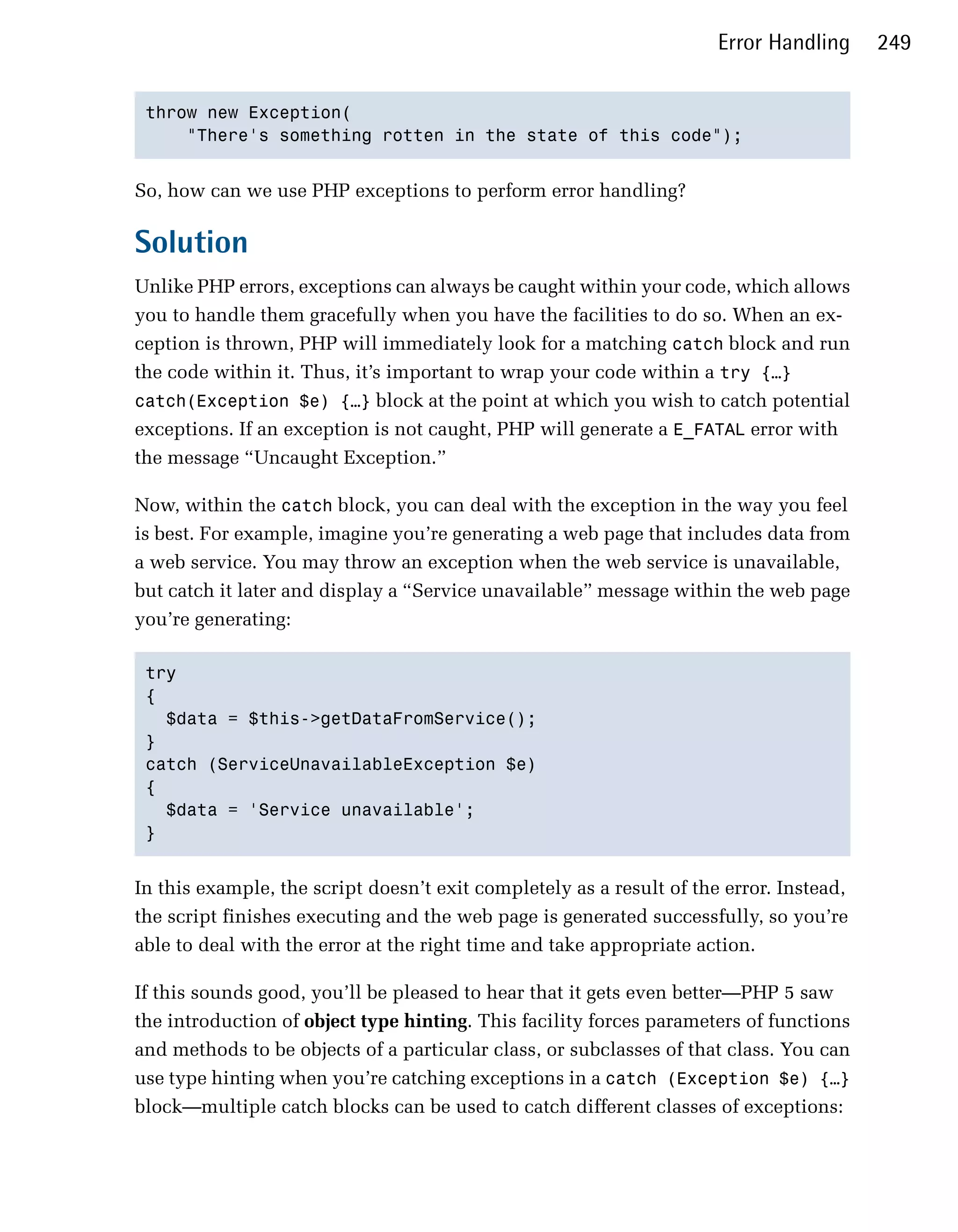 Error Handling     249


 throw new Exception(

     "There's something rotten in the state of this code"); 



So, how can we use PHP exceptions to perform error handling?

Solution
Unlike PHP errors, exceptions can always be caught within your code, which allows
you to handle them gracefully when you have the facilities to do so. When an ex­
ception is thrown, PHP will immediately look for a matching catch block and run
the code within it. Thus, it’s important to wrap your code within a try {…}
catch(Exception $e) {…} block at the point at which you wish to catch potential
exceptions. If an exception is not caught, PHP will generate a E_FATAL error with
the message “Uncaught Exception.”

Now, within the catch block, you can deal with the exception in the way you feel
is best. For example, imagine you’re generating a web page that includes data from
a web service. You may throw an exception when the web service is unavailable,
but catch it later and display a “Service unavailable” message within the web page
you’re generating:

 try

 {

   $data = $this->getDataFromService(); 

 }

 catch (ServiceUnavailableException $e)

 {

   $data = 'Service unavailable'; 

 } 



In this example, the script doesn’t exit completely as a result of the error. Instead,
the script finishes executing and the web page is generated successfully, so you’re
able to deal with the error at the right time and take appropriate action.

If this sounds good, you’ll be pleased to hear that it gets even better—PHP 5 saw
the introduction of object type hinting. This facility forces parameters of functions
and methods to be objects of a particular class, or subclasses of that class. You can
use type hinting when you’re catching exceptions in a catch (Exception $e) {…}
block—multiple catch blocks can be used to catch different classes of exceptions:
 