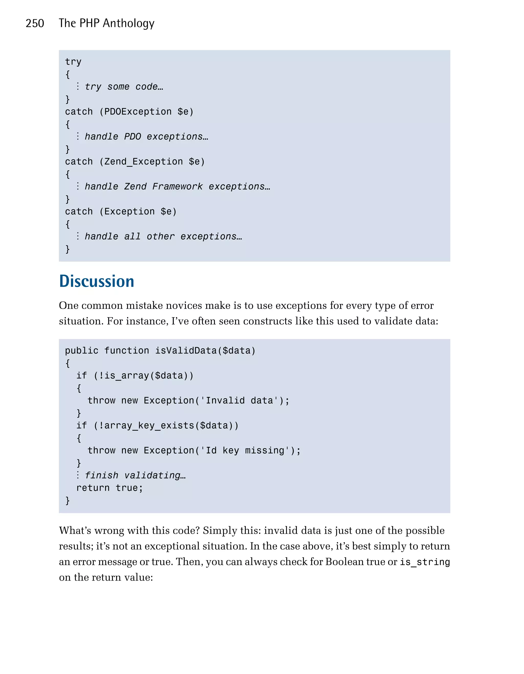 250   The PHP Anthology


       try

       { 

         ⋮ try some code…
       }

       catch (PDOException $e)

       { 

         ⋮ handle PDO exceptions…
       }

       catch (Zend_Exception $e)

       { 

         ⋮ handle Zend Framework exceptions…
       }

       catch (Exception $e)

       { 

         ⋮ handle all other exceptions…
       } 



      Discussion
      One common mistake novices make is to use exceptions for every type of error
      situation. For instance, I’ve often seen constructs like this used to validate data:

       public function isValidData($data) 

       {

         if (!is_array($data))

         { 

           throw new Exception('Invalid data');

         } 

         if (!array_key_exists($data))

         {

           throw new Exception('Id key missing');

         } 

         ⋮ finish validating…
         return true;

       } 



      What’s wrong with this code? Simply this: invalid data is just one of the possible
      results; it’s not an exceptional situation. In the case above, it’s best simply to return
      an error message or true. Then, you can always check for Boolean true or is_string
      on the return value:
 