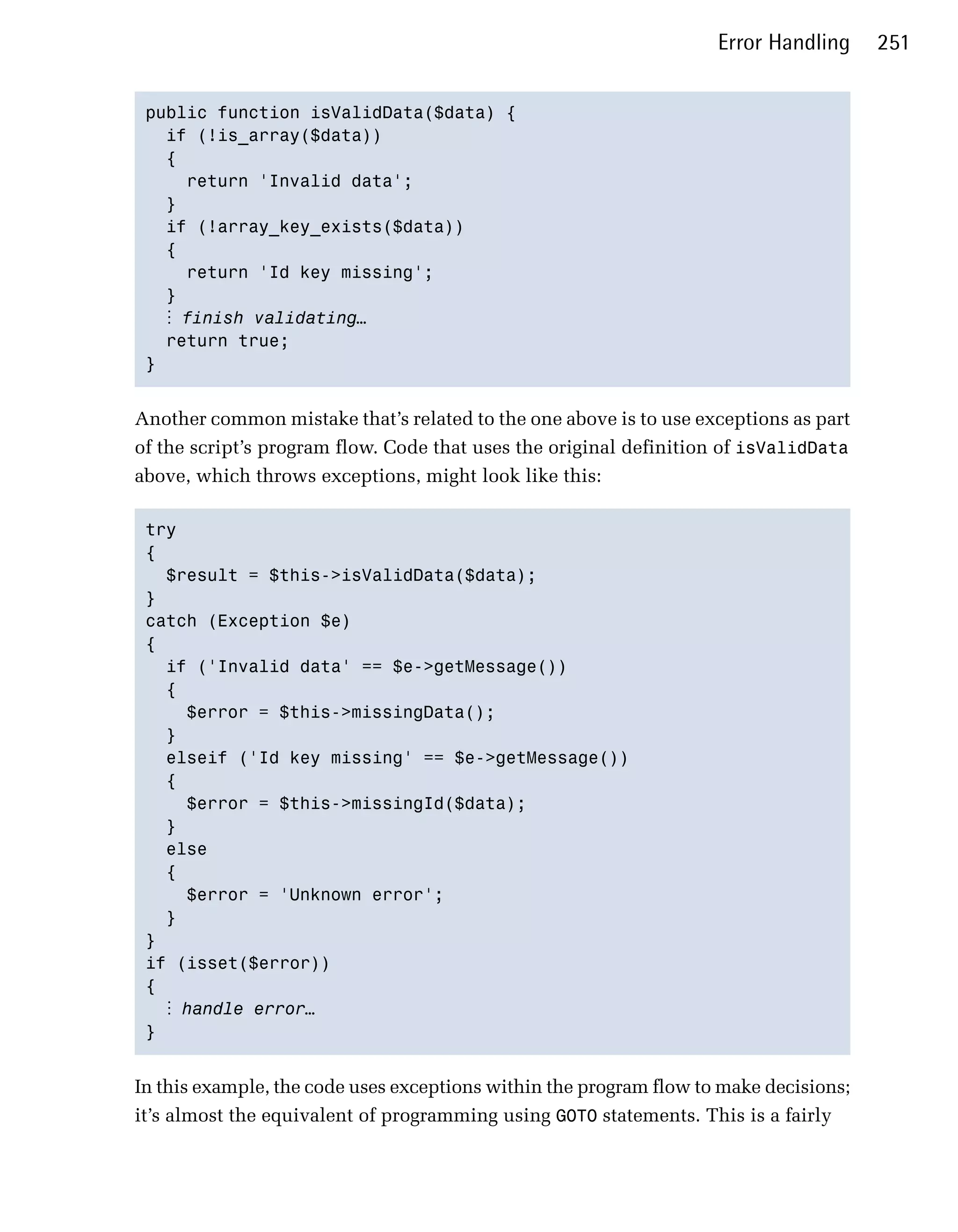 Error Handling     251


 public function isValidData($data) {

   if (!is_array($data))

   {

     return 'Invalid data'; 

   }

   if (!array_key_exists($data))

   {

     return 'Id key missing';

   } 

   ⋮ finish validating…
   return true;

 } 



Another common mistake that’s related to the one above is to use exceptions as part
of the script’s program flow. Code that uses the original definition of isValidData
above, which throws exceptions, might look like this:

 try

 {

   $result = $this->isValidData($data); 

 }

 catch (Exception $e)

 {

   if ('Invalid data' == $e->getMessage())

   { 

      $error = $this->missingData(); 

   }

   elseif ('Id key missing' == $e->getMessage())

   {

      $error = $this->missingId($data); 

   }

   else

   {

      $error = 'Unknown error'; 

   }

 } 

 if (isset($error))

 { 

    ⋮ handle error…
 } 



In this example, the code uses exceptions within the program flow to make decisions;
it’s almost the equivalent of programming using GOTO statements. This is a fairly
 