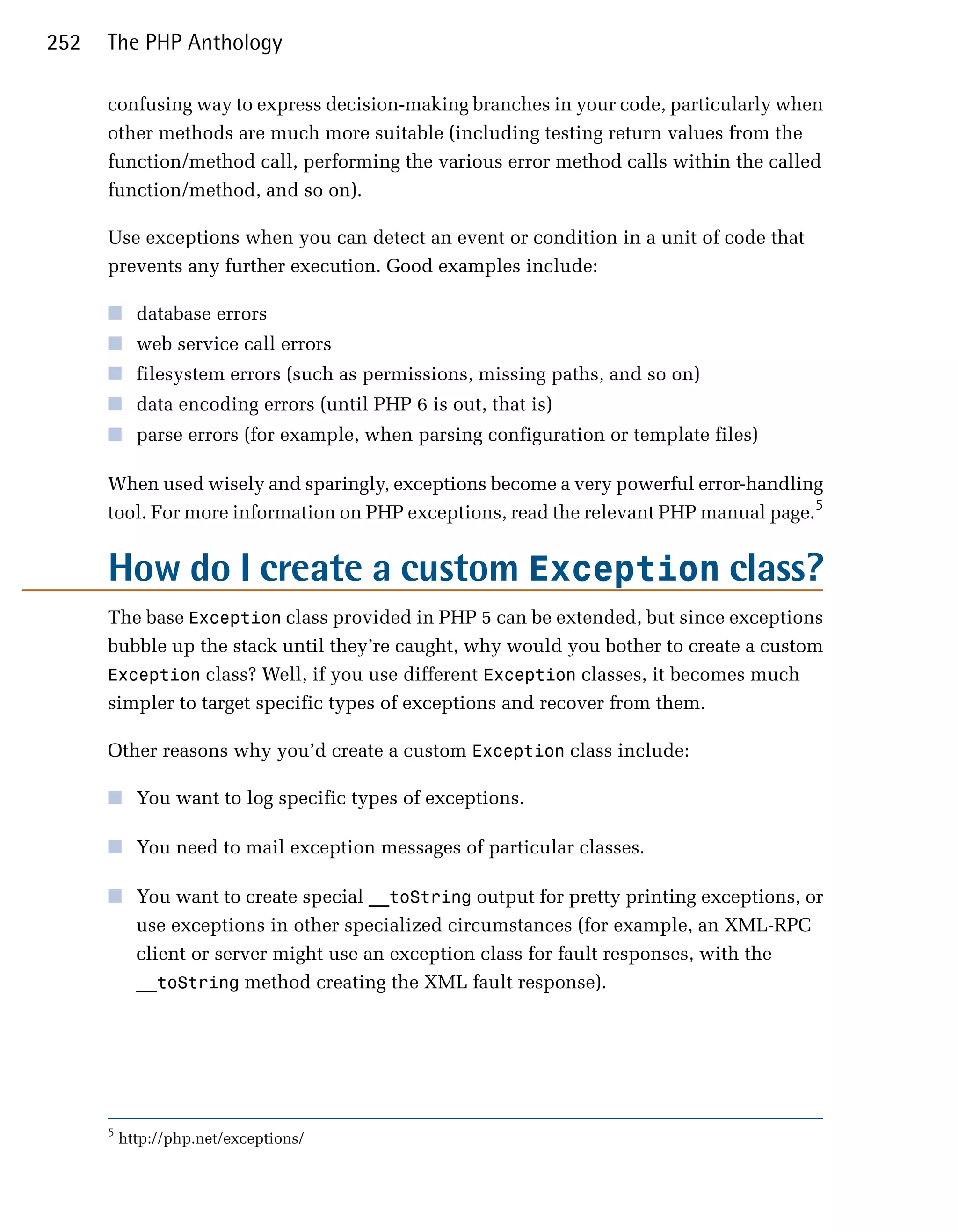 252   The PHP Anthology

      confusing way to express decision-making branches in your code, particularly when
      other methods are much more suitable (including testing return values from the
      function/method call, performing the various error method calls within the called
      function/method, and so on).

      Use exceptions when you can detect an event or condition in a unit of code that
      prevents any further execution. Good examples include:

      ■	 database errors
      ■	 web service call errors
      ■	 filesystem errors (such as permissions, missing paths, and so on)
      ■	 data encoding errors (until PHP 6 is out, that is)
      ■	 parse errors (for example, when parsing configuration or template files)

      When used wisely and sparingly, exceptions become a very powerful error-handling
      tool. For more information on PHP exceptions, read the relevant PHP manual page.5


      How do I create a custom Exception class?
      The base Exception class provided in PHP 5 can be extended, but since exceptions
      bubble up the stack until they’re caught, why would you bother to create a custom
      Exception class? Well, if you use different Exception classes, it becomes much
      simpler to target specific types of exceptions and recover from them.

      Other reasons why you’d create a custom Exception class include:

      ■	 You want to log specific types of exceptions.

      ■	 You need to mail exception messages of particular classes.

      ■	 You want to create special __toString output for pretty printing exceptions, or
         use exceptions in other specialized circumstances (for example, an XML-RPC
         client or server might use an exception class for fault responses, with the
         __toString method creating the XML fault response).




      5
          http://php.net/exceptions/
 